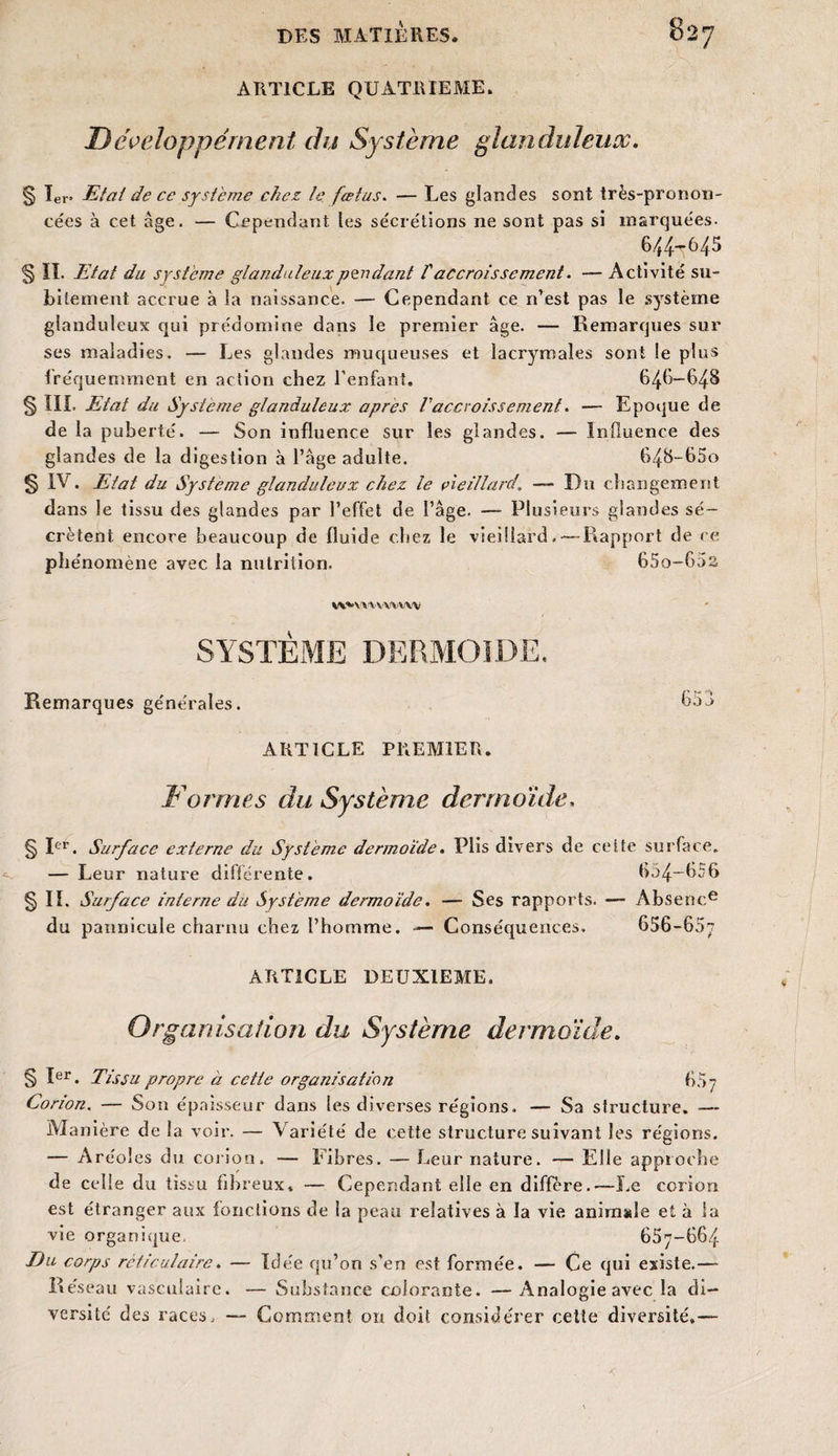 ARTICLE QUATRIEME. D éveloppérnent du Système glanduleux. § 1er* Etat de ce système chez le fœtus. — Les glandes sont très-pronon¬ cées à cet âge. — Cependant les sécrétions ne sont pas si marquées- 6/J4-645 § IL Etat du système glanduleux pendant V accroissement. — Activité su¬ bitement accrue à la naissance. — Cependant ce n’est pas le système glanduleux qui prédomine dans le premier âge. — Remarques sur ses maladies. — Les glandes muqueuses et lacrymales sont le plus fréquemment en action chez l’enfant. 646-648 § III. Etat du Système glanduleux après Vaccroissement. — Epoque de de la puberté. — Son influence sur les glandes. — Influence des glandes de la digestion à l’âge adulte. 648-65o § IV. Etat du Système glanduleux chez le vieillard\ — Du changement dans le tissu des glandes par l’effet de l’âge. — Plusieurs glandes sé¬ crètent encore beaucoup de fluide chez le vieillard, — Rapport de ce phénomène avec la nutrition. 65o-65a W*VVVYWVW SYSTÈME DERMOIDE. Remarques générales. 6*>u ARTICLE PREMIER. Formes du Système dermoïde. § Ier. Surface externe du Système dermoïde. Plis divers de celte surface. — Leur nature différente. 654—656 § IL Surface interne du Système dermoïde. — Ses rapports. — Absence du pannicule charnu chez l’hornme. -— Conséquences. 656-657 ARTICLE DEUXIEME. Organisation du Système dermoïde. § Ier. Tissu propre à cette organisation 657 Corion. — Son épaisseur dans les diverses régions. — Sa structure. -— Manière de la voir. — Variété de cette structure suivant les régions. — Aréoles du corion. — Fibres. — Leur nature. — Elle approche de celle du tissu fibreux* — Cependant elle en différé. — Le corion est étranger aux fonctions de la peau relatives à la vie. animale et à la vie organique. 657—664 Du corps réticulaire. — Idée qu’on s’en est formée. — Ce qui existe.— Réseau vasculaire. — Substance colorante. —Analogie avec la di¬ versité des races, — Comment on doit considérer cette diversité,—