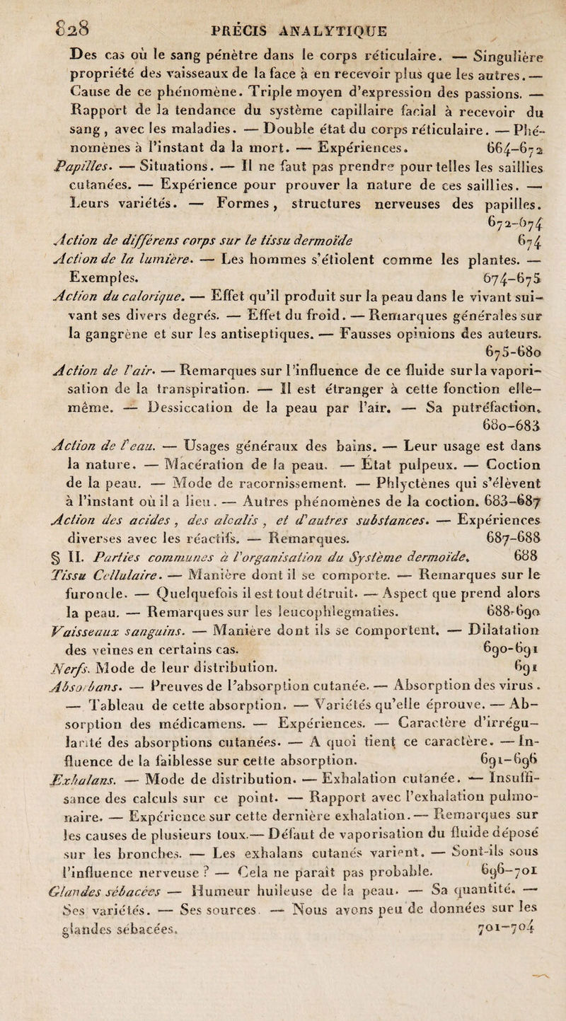 D es cas où le sang pénètre dans le corps réticulaire. — Singulière propriété des vaisseaux de la face à en recevoir plus que les autres.— Cause de ce phénomène. Triple moyen d’expression des passions. — Rapport de la tendance du système capillaire facial à recevoir du sang, avec les maladies. —Double état du corps réticulaire. —Phé¬ nomènes à l’instant da la mort. — Expériences. 664-6':2 Papilles. — Situations. — Il ne faut pas prendre pour telles les saillies cutanées. — Expérience pour prouver la nature de ces saillies. — Leurs variétés. — Formes, structures nerveuses des papilles. 672-674 Action de différens corps sur le tissu dermoïde 674 Action de la lumière. — Les hommes s’étiolent comme les plantes. — Exemples. 674-67S Action du calorique. — Effet qu’il produit sur la peau dans le vivant sui¬ vant ses divers degrés. — Effet du froid. —Remarques générales sur la gangrène et sur les antiseptiques. — Fausses opinions des auteurs. 675-680 Action de l'air• — Remarques sur l’influence de ce fluide sur la vapori¬ sation de la transpiration. — Il est étranger à cette fonction elle- même. — Dessiccation de la peau par l’air. — Sa putréfaction. 68o-683 Action de P eau. — Usages généraux des bains. — Leur usage est dans la nature. — Macération de la peau. — Etat pulpeux. — Coction de la peau. -— Mode de racornissement. — Phlyctènes qui s’élèvent à l’instant où il a lieu. — Autres phénomènes de la coction. 683-687 Action des acides , des alcalis , et d'autres substances. — Expériences diverses avec les réactifs. — Remarques. 687-688 § IL Parties communes à l'organisation du Système dermoïde, 688 Tissu Cellulaire. — Manière dont il se comporte. — Remarques sur le furoncle. — Quelquefois il est tout détruit. —Aspect que prend alors la peau. — Remarques sur les leucophlegmaties. 688-690 Vaisseaux sanguins. — Manière dont ils se comportent. — Dilatation des veines en certains cas. 690-691 Nerfs. Mode de leur distribution. 691 Abso. bans. — Preuves de l’absorption cutanée. Absorption des virus . — Tableau de cette absorption. — Variétés qu’elle éprouve. —- Ab¬ sorption des médicamens. — Expériences. — Caractère d’irrégu¬ larité des absorptions cutanées. — A quoi tient ce caractère. —In¬ fluence de la faiblesse sur cette absorption. 691-696 pxhalans. — Mode de distribution. — Exhalation cutanée. — Insuffi¬ sance des calculs sur ce point. — Rapport avec l’exhalation pulmo¬ naire. — Expérience sur cette dernière exhalation.— Remarques sur les causes de plusieurs toux.— Défaut de vaporisation du fluide déposé sur les bronches. — Les exhalans cutanés varient. — Sont-ils sous l’influence nerveuse ? — Cela ne parait pas probable. 696-701 Glandes sébacées — Humeur huileuse de la peau. — Sa quantité, — Ses variétés. — Ses sources. — Nous avons peu de données sur les glandes sébacées. 701-704