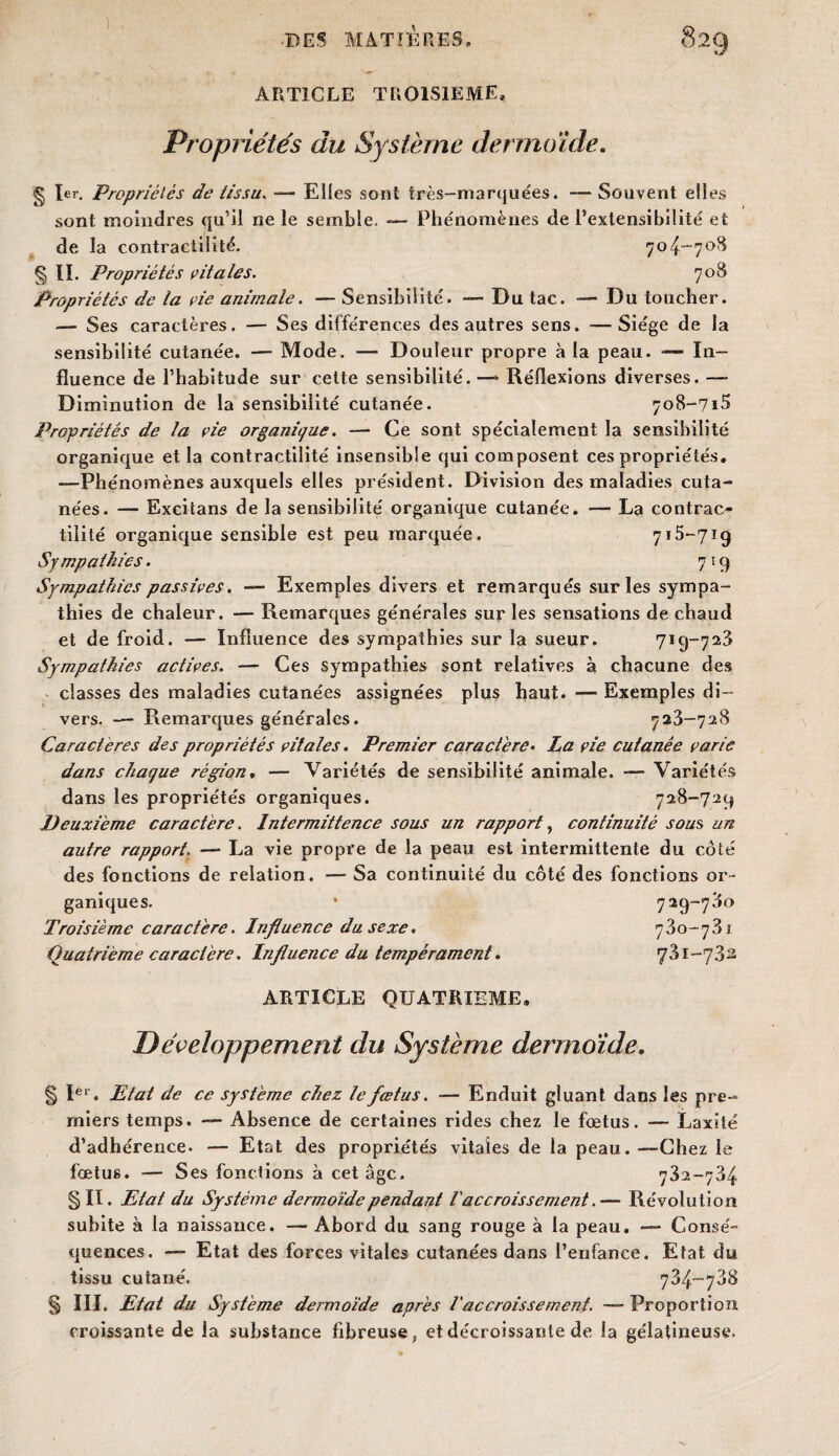 ARTICLE TROISIEME, Propriétés du Système dermoïde. g 1er, Propriétés de tissu. — Elles sont très-marquées. — Souvent elles sont moindres qu’il ne le semble. — Phénomènes de l’extensibilité et de la contractilité. 704-708 § II. Propriétés vitales. 708 Propriétés de la vie animale. — Sensibilité. — Du tac. — Du toucher. — Ses caractères. — Ses différences des autres sens. —Siège de la sensibilité cutanée. — Mode. — Douleur propre à la peau. — In¬ fluence de l’habitude sur cette sensibilité. —* Réflexions diverses. — Diminution de la sensibilité cutanée. 708-715 Propriétés de la vie organique. — Ce sont spécialement la sensibilité organique et la contractilité insensible qui composent ces propriétés, —Phénomènes auxquels elles président. Division des maladies cuta¬ nées. — Excitans de la sensibilité organique cutanée. — La contrac¬ tilité organique sensible est peu marquée. 715-719 Sympathies. 7 :9 Sympathies passives. — Exemples divers et remarqués sur les sympa¬ thies de chaleur. — Remarques générales sur les sensations de chaud et de froid. — Influence des sympathies sur la sueur. 719-723 Sympathies actives. — Ces sympathies sont relatives à chacune des classes des maladies cutanées assignées plus haut. — Exemples di¬ vers. — Remarques générales. 723-728 Caractères des propriétés vitales. Premier caractère• La vie cutanée varie dans chaque région. — Variétés de sensibilité animale. — Variétés dans les propriétés organiques. 728-729 Deuxieme caractère. Intermittence sous un rapport, continuité sous un autre rapport. — La vie propre de la peau est intermittente du côté des fonctions de relation. — Sa continuité du côté des fonctions or¬ ganiques. • 729-780 Troisième caractère. Influence du sexe. 730-781 Quatrième caractère. Influence du tempérament. 731-782 ARTICLE QUATRIEME, I)éveloppement du Système dermoïde. § Ier. Etat de ce système chez le fœtus. — Enduit gluant dans les pre¬ miers temps. — Absence de certaines rides chez le fœtus. — Laxité d’adhérence. — Etat des propriétés vitales de la peau.—Chez le fœtus. — Ses fonctions à cet âge. 782-784 §11. Etat du Système dermoïde pendant l'accroissement.— Révolution subite à la naissance. — Abord du sang rouge à la peau. — Consé¬ quences. — Etat des forces vitales cutanées dans l’enfance. Etat du tissu cutané. 784-788 § III. Etat du Système dermoïde après l'accroissement. — Proportion croissante de la substance fibreuse, et décroissante de la gélatineuse.