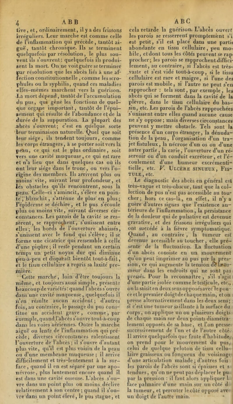 tlve, et, orilinairement, ilya Jes frissons irréguliers. Leur marche est comme celle de l indammalion qui précède, tantôt ai- guë, tantôt chronique. Ils se terminent quelquefois par résolution, le plus sou- yent ils s’ouvrent: quelquefois ils produi- gent la mort. On ne voit guère se terminer par résolution que les abcès liés à une af- fection constitutionnelle, comme lesscro- pliules ou la syphilis, quand ces maladies cUcs-mcmes marchent vers la guérison. ■La mort dépend, tantôt de l’accumulation du pus, qui gêne les fonctions de quel- que orga^ie important, tantôt de l’épui- gemcnl qui résulte de l’abondance et de la durée de la suppuration. La plupart des abcès s’ouvrent; c’est en quelque sorte leur terminaison naturelle. Quel que soit leur siège, ils tendent toujours, comme les corps étrangers, à se portersoit vers la peau, ce qui est le plus ordinaire, soit vers une cavité muqueuse , ce qui est rare et n’a lieu que dans quelques cas où ils ont leur siège dans le tronc, ou vers l’o- rigine des membres. Ils arrivent plus ou moins vite, suivant leur profondeur, et les obstacles qu’ils rencontrent, sous la peau. Celle-ci s’amincit, s’élève en poin- te’,'blanchit, s’atténue de plus'en plus; l’épiderme se déchire, et le pus s’écoule plus ou moins vite, suivant diverses cir- constances. Les parois de la cavité se res- sèrent, se rapprochent, s’unissent entre elles; les bords de l’ouverture abaissés, s’unissent avec le fond qui s’élève; il se forme une cicatrice qui ressemble à celle d’une piqûre ; il reste pendant un certain temps un petit noy.m dur qui diminue peu-à-peu et dispaVait bientôt tout-à-fait, et le tissu cellulaire a repris sa laxité pre- mière. Celte marche, loin d’cire toujours la même, et toujours aussi simple , présente beaucoup de variétés; quand 1 abcès s’ouvre dans une cavité muqueuse, quelquefois il n’dn résulte aucun accident ; d’autres fois, au contraire, le passage du pus cous- litue un accident grave , comme, par exemple,quandj’abcèss’ouvre tout-à-coup dans les voies aérlenne.s. Outre la marche aiguë ou lente de l’inflammation qui pré- cède, diver.ses circonstances ralentissent l’ouverture de l’abcès ; il s’ouvre d’autant plus vite, qu’il est plus voisin de la peau ou d’une membrane muqueuse; il arrive difficilement et Irè.s-lentement à la sur- face , quand il en est .séparé par une apo- névrose, plus lentement encore quand il est dans une cavité osseuse. L’abcès s’ou- yre dans un point plus ou moins, déclive relativement à son centre ; quand il s’ou- vre dans un point élevé, le pus stagne, et ABC cela retarde la guérison. L’abcès ouvert les parois se resserrent promptement ,s’i est petit, s’il est placé dans une partit abondante en tissu cellulaire, peu mo- bile, etdont tous les côtés peuvent se rap- procher; les parois se rapprochent diffici- lement, au contraire, si l’abcès est très- vaste et s’est vidé tout-à-coup, si le tissu cellulaire est rare et maigre, si l’une des parois est mobile, si l’autre ne peut s’en rapprocher : tels sont, par exemple , les abcès qni se forment dans la cavité de la plèvre, dans le tissu cellulaire du bas- sin, etc. Les parois de l’abcès rapprochées s’unissent entre elles quand aucune cause ne s’y oppose; mais diverses circonstances peuvent y mettre obstacle. Tels sont la présence d’un corps étranger, la dénuda- tion de la peau, 1 organisation d’un tra- jet Hstuleux, la nécrose d’un os ou d’une autre partie , la carie, l’ouverture d’un ré- servoir ou d’un conduit excréteur, et l’é- coulement d’une humeur excrémenti- tielle, etc. V. Ulcère sinueux. Fis- tule, etc. Le diagnostic des abcès en général c.st très-vague et très-obscur, tant que la col- lection de pus n’est pas accessible au tou- cher; hors ce cas-là, en effet, il n’y a guère d’autres signes que l’existence an- térieure de l’inflammation, la persistance de la douleur qui de pulsalive est devenue gravativc, et des frissons irréguliers qui ont succédé à la lièvre symptomatique. Quand, au contraire , la tumeur est devenue accessible au loucher, elle pré- sente de la fluctnation. La fluctuation d’un abcès consiste en un mouvement qu’on peut imprimer au pus par la pres- sion, ce qui augmente la tension uefaMu- meur dans les endroits qui ne sont pas pressés. Pour la reconnaître , s’il s’agit d’une partie isolée comme le testicule, etc., on la saisit en deux sens opposésavccle pou- ce et le premier doigt de chaque main, et on presse alternativement dans les deux sens; si c’est une tumeur saillante à la surface du corps , on applique un ou plusieurs doigts de chaque main sur deux points diamétra- lement opposés de sa hase, et l’on presse successivement de l’un et de l’autre côté. Il .irrive quelquefois que faute d’habitude, on prend pour le mouvement du pus, celui de quelque peloton de tissu cellu- laire grai.sseux ou fongueux du voislnagi d’une articulation malade ; d’autres fols les parois de l’abcès sont si épaisses et s tendues, qu’on ne peut pas déplacer le pu par la pression ; il faut alors appliquer I: face palmaire d’une main sur un côté d la tumeur, et percuter le côté opposé ave un doigt de l’autre main.