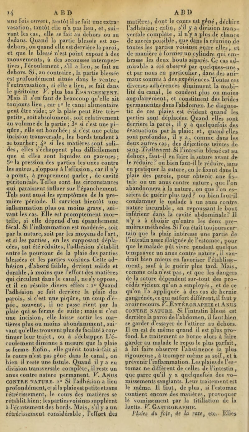 »inc fois onvprl, laniùt il se fait une extra- vasation, tantôt elle n’a pas lieu , et, sui- vant les cas, elle se fait au dehors ou au dedans. Quand la partie blessée est au- dehors, ou quand elle est derrière la paroi, et que le blessé n’est point exposé à des mouvements, à des secousses intempes- tives , l’écoulement, s’il a lieu, se fait au dehors. Si, au contraire , la partie blessée est profondément située dans le ventre , l’extravaMtion, si elle a lieu, se fait dans le péritoine. V. plus bas Êv.'tNCHEWENT. Mais il s’en faut de beaucoup qu’elle ait toujours lieu , car \° le canal alimentaire peut être vide; li» la plaie peut être très- petite, soit absolument, soit relativement au volume de la partie ; 3» si c’est une pi- qûre, elle est bouchée; si c’est une petite inebsion transversale, les bords tenclent à se toucher; 4“ s' les matières sont soli- des, elles s’échappent plus difficilement que si elles sont liquides ou gazeuses; 5° la pression des parties les unes contre les autres, s’oppose à l’effusion, car il n’y a point, k proprement parler, de cavité péritonéale. Telles sont les circonstances qui paraissent induer sur l’épanchement. Tels sont aussi les symptômes de la pre- mière période. Il survient bientôt une inflammation plus ou moins grave, sui- vant les cas. Elle est promptement mor- telle, si elle dépend d’un épanchement fécal. Si l’inflammation est modérée, soit par la nature, soit par les moyens de l’art, et si les parties, en les supposant dépla- cées, ont été réduites, l’adhésion s’établit entre le pourtour de la plaie des parties blessées et les parties voisines. Cette ad- hésion , d’abord faible, devient solide et durable , à moins que l’effort des matières qui circulent dans le canal, ne s’y oppose, et il en résulte divers effets : i° Quand l’adhésion se fait derrière la plaie des parois, si c’est une piqûre, un coup d’é- pée, souvent, il ne passe rient par la plaie qui se ferme de suite ; mais si c’est une incision, elle laisse sortir les ma- tières plus ou moins abondamment, sui- vant qu’elles trouvent plus de facilité à con-* tinuer leur trajet, ou à s’échapper. L’é- coulement diminue à mesure que !a plaie se ferme. Enfin, elle guérit tout-à-fait si le cours n’est pas gêné dans le canal, ou bien il reste une fistule. Quand il y a eu division transversale complète, il reste un anus contre nature permanent. V. Anus CONTRE N.iVTURE. 2“ Si l’adhésion a lieu profondément, et si la plaie est petite et sans rétrécissement, le cours des matières se rétablit bien; lespartiesvoisinessuppléent à l’écartement des bords. Mais, s’il y a un rétrécissement considérable, l’effort des matières, dont le cours est gêné, déchire l’adhésion; enfin, s’il y a division trans- versale complète , il n’y a plus de cliam e de succès possible, que dans la réunion de toutes les parties voisines entre elles, et de manière à former un ,cylindre qui em- brasse les deux bouts séparés. Ce cas ad- mirable a été observé par quelques-uns , et par nous en particulier , dans des ani- maux soumis k des expériences. Toutes ces diverses adhérences diminuent la mobi- lité du canal, le coudent plus ou moin.s angulairement, et constituent des hride.s permanentes dans l’abdomen. Le diagnos- tic de ces plaies est évident quand les arties sont déplacées. Quand elles sont errière la paroi, il y a quelquefois des évacuations parla plaie; et, quand elles sont profondes, il y a, comme dans les deux autres cas, des déjections teintes de sing. Traitement Si l’intestin blessé est au dehors, faut-il en faire la suture avant de le réduire ? ou bien faut-il le réduire, sans en pratiquer la suture, en le fixant dans la plaie des parois, pour obtenir une fis- tule on un anus contre nature , que l’on abandonnera à la nature, ou que i’ori es- saiera de guérir plus lard ? ou bien f.uit-il condamner le malade à un anus contre nature incurable , en repoussant le bout inférieur dans la cavité abdominale ? il n y a à choisir qu’entre les deux pre- mières méthodes. Si l’on était toujours cer- tain que la plaie intéresse une partie de l’intestin assez éloignée de l’estomac, pour que le malade pût vivre pendant quelque temps avec un anus contre nature , il vau- drait bien mieux en favoriser l’établisse- ment, sauf à le guérir plus tard. iSIais, comme cela n’est pas, et que les dangers de la suture dépendent sur-tout des pro- cédés vicieux qu’on a employés , et de ce qu’on l’a appliquée à des cas de hernie gangrénée, ce qui ostfort différent, il faut y avoir recours. T. Entéror.^phie et Anus CONTRE N.\TURE. Si l’intestin blessé est derrière la paroi de l’abdomen, il fautbien se garder d’essayer de l’attirer au dehors. Il en est de même quand il est plus pro- fond. Le traitement se borne alors à faire garder au malade le repos le plus parfait, à lui faire observer l’abstinence ta plus rigoureuse, à tromper même sa soif, et i prévenir l’inflammation. Les plaies de l’es- tomac ne diffèrent de celles de l'intestin , que parce qu’il y a quelquefois des vo- missements sanglants. Leur traitement est le même. Il faut, déplus, si l’estomac contient encore des matières, provoquer le vomissement par la titillation de la luette. K Gastror.M'HIE. rUifs du foie, de la rate, etc. Elles