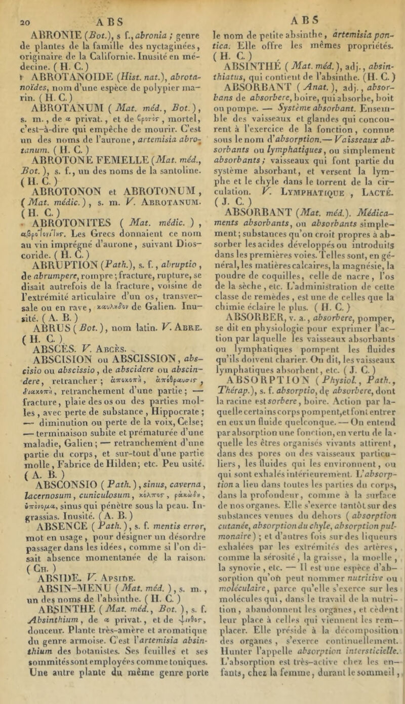 ABTIONIE (Sot.), s ï.,abronia ; genre de piailles de la famille des nyctagliices, originaire de la Californie. Inusité en mé- decine. ( H. C. ) t ABRfVrAiSOIDE (Hist. nat.), abrota- noïdes, nom d’une espèce de polypier ma- rin. (H.C.) ABHOTANUM (Mat. mcd., Bot.), s. m., de a. privai., et de êporir, mortel, c’est-à-dire qui empêche de mourir. C’est un des noms de rauronc, artemisia abro- tanum. ( II. C. ) ABROTONE FEMELLE (Mat. méd.. Bot. ), s. f., un des noms de la sanlollnc. ( H. C. ) ABROTONON et ABROTOMUM , ( Mat. médic. ) , s. m. K. AmioTANUM. ( H. C. ) . ABROTONITES ( Mat. médic. ) , a.Sjxtlcu'Inr. Les Grecs donnaient ce nom au vin imprégné d’aurone, suivant Dios- corlde. ( II. G. ) ABRÜPTION (Bath.), s. f., abruptio , de abrumpere, rompre ; fracture, rupture, se disait autrefois de la fracture, voisine de l’extrémité articulaire d’un os, transver- sale ou en rave, xauAnJ'oK de Galien. Inu- sité. ( A. B. ) ABRÜS ( Bot. ), nom latin. K. Abre. ( H. C. ) ABSCES. V. Abcès. . ABSCISION ou ABSCISSION, abs- clsio ou abscissio, de abscidere ou abscin- dere, retrancher; ôîroxoîrà, àTreSpaus-ir ^ JiaxoTrii, retranchement d’une partie ; — fracture, plaie des os ou des parties mol- les , avec perte de substance , Hippocrate ; — diminution ou perte de la voix, Celse; .— terminaison subite et prématurée d’une maladie, Galien; — retranchement d’une partie du corps, et sur-tout d’une partie molle, Fabrice dcllilden; etc. Peu usité. ( A. B. ) ABSCONSIO ( Path. ), sinus, caverna, lacernosum, cuniculosum, xéAxor, pixoïi», v7rè»o/i*, sinus qui pénètre sous la peau. In- grassias. Inusité. (A. B.) ABSENCE ( Path.), s. f. mentis errer, mot en usage , pour désigner un désordre passager dans les idées, comme si l’on di- sait absence momentanée de la raison. ( CiT. ) ABSIDE. V. Apsibe. ABSIN-MENU ( Mat. méd. ), s. m., un des noms de l’absinthe. ( H. C. ) absinthe ( Mat. méd., Bot. ), s. f. Absinthinm, de « privât., et de douceur. Plante trc.s-amère et aromatique du genre armoise. C’est l’drtemisia absin- thium des botanistes. Ses feuilles et ses sommités sont employées comme toniques. Une autre plante du même genre porte le nom de petite absinthe, àrtemisîa port- tica. Elle offre les memes propriétés. ( H. C. ) ABSINTHE ( Mat. méd.), adj., afcsm- thiatus, qui contient de l’absinthe. (H. C. ) ABSORBANT ( Anat. ), .adj., absor- bons de absorbere, boire, qui absorbe, boit ou pompe. — Système absorbant. Ensem- ble des vais.seaux et glandes qui concou- rent à l’exercice de la fonction, connue sous le nom A'absorption.— Vaisseaux ab- sorbants ou lymphatiques, ou simplement absorbants ; vaisseaux qui font partie du système absorbant, et versent la lym- phe et le chyle dans le torrent de la cir- culation. V. Lymph.ATioue , L.acté. (J. C.) ABSORBANT (Mat. méd.). Médica- ments absorbants, ou absorbants simple- ment ; substances qu’on croit propres à ab- sorber les acides développés ou introduits dans les premières voies. Telles sont, en gé- néral, les matières calcaires, la magnésie, la poudre de coquilles, celle de nacre, l’os de la sèche , etc. L'administration de celle classe de remèdes , est une de celles que la chimie éclaire le plus. ( H. C. ) ABSORBER, v. a., absorbere, pomper, se dit en physiologie pour exprimer 1 ac- tion par laquelle les vaisseaux absorbants ou lymphatiques pompent les fluides qu’ils doivent charier. On dit, les vaisseaux lymphatiques absorbent, etc. ( J. G. ) ABSORPTION (Physiol., Path., Thérap.), s. f. absorptio, dç absorbere, dont la racine esl sorbere, boire. .Action par la- quelle certains corps pompcnt,et font entrer en eux un fluide quelconque. — On entend par absorption une fonction, en vertu de la- quelle les cires organisés vivants attirent, dans des pores ou des vaisseaux particu- liers , les fluides qui les environnent, ou qui sont exhalés intérieurement. L’absorp- tion a lieu dans toutes les parties du corps, dans la profondeur, comme à la stirface de nos organes. Elle .s’exerce tantftt sur des substances venues du dehors ( absorption cutanée, absorptiondu chyle, absorption pul- monaire) ; et d’autres fois sur des liqueurs exhalées par les extrémités des artères, comme la sérosité , la graisse , la moelle , la synovie , etc. — Il est une espèce d’ab- sorption qu’ofi peut nommer nutritive ou moléculaire, parce qu’elle s’exerce sur les molécules qui, dans le travail de la nutri- tion , abandonnent les organes, et cèdent leur place à celles qui viennent les rem- placer. Elle préside à la décomposition des organes , s’exerce continuellement. Hunier l’appelle absorption intersticicUe. L’absorption est très-active che?, les en- fants, cliea la femme, durant le sommeil,