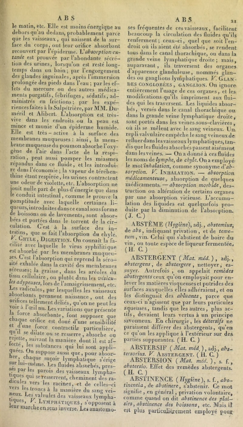 le matin, etc. Elle est moins énergique au tleliors qu au dedans, probablement parce que les vaisseaux , qui naissent de la siu-- fare du corj)s, ont leur orifice absorbant recouvert par l’épiderme. absorption cu- tanée est prouvét* par l’abondante sécré- tion des urines, lorsqu’on est resté long- temps dans un bain; par l’engorgement des glandes inguinales, a[irès l’immersion prolongée des pieds dans l’eau ; par les el- lets du mercure ou des autres médica- ments purgatifs, fébrifuges, sédatifs, ad- ministrés en frictions ; par les expé- riences faites à la Salpétrière, par MM, Du- méril et Alibert. L’absorption est très- vive dans les endroits ou la peau est mince et munie d’un épiderme numide. Elle est très - active à la surface des membranes muqueuses ; ainsi, la mem- brane muqueuse du pou mon absorbe l’oxy- gène de 1 air dans l acte de la respi- ration, peut aussi pomper les miasmes lépandus dans ce fluide, et les introdui- re dans l’économie ; la vapeur de térébeii- tfiine étant respirée, les urines contractent une odeur de violette, etc. L’absorption ne jouit nulle part de plus d’énergie que dans le conduit intestinal, comme Te prouve la poniptitude avec laquelle certaines li- queurs, introduites dans ce canal sous forme de boissons ou de lavements, sont absor- bées et portées dans le torrent de la cir- culation. C’est à la surface des in- se fait l’absorption du cliyle. • . Bigestion. On connaît la fa- cilite avec laquelle le virus syphilitique est absorbé par les membranes muqneu- scs. L est I absorption qui reprend la séro- sité exlialée dans la cavité des membranes screuses; la graisse , dans les aréoles du tessu cellulaire , ou plutôt dans les vésicu- les adypeuses, lors de l’amaigri.ssement, etc. i-es radicules, par lesquelles les vaisseaux absorbants prennent naissance , ont des oribces tellement déliés, qu’on ne peut les von .1 œil nu. Les variations que présente a orce absorbante, font supposer que c laque orifice est doué d’une sensibilité ® V, contractile particulière, qu 11 se dilate ou se resserre , absorbe ou rejette, suivant la manière dont il est ûf- ’ j.®* substances qui lui sont appli- pees. Un suppose au.ssi que, pour absor- i^er, chaque suçoir lymphatique s’érige sur hu-mème. Les fluides absorbés, pres- ses par les parois des vaisseaux lympha- iques qui se resserrent,'cheminent des ra- dicules vers les racines, et de celles-ci veis es troncs à la manière du sang vei- neux. Les valvules des vaisseaux lympha- iqucs, V Lymph.\tiqtjes, s’opposent à eur marche en sens inverse. Les auastomo- A B S ai ses fréquentes de ces vaisseaux, facilitent beaucoup la circulation des fluides qu’ils renferment; ceux-ci, quelque soit l’en- droit où ils aient été absorbés, se rendent tous dans le canal thorachique, ou dans la grande veine lymphatiijiie droite ; mais, auparavant , ils traversent des organes d apparence glanduleuse , nommés glan- des ou ganglions lymphatiques. K. Glan- des CONGLOBÉES , G.ANGI.IÜN. On ignore entièrement l’usage de ces organes, et les modifications qu’ils impriment aux flui- des qui les traversent. Les liquides absor- bés, versés dans le canal thorachique ou dans la grande veine lymphatique droite, sont portés dans les veines sous-clavières , où ils se mêlent avec le sang veineu.x. Lin, repli valvulaire empêche le sang veineux de refluerdans les vaisseaux lymphatiques, tan- dis que les fluides absorbés passent aisément dans les veines. — On a donné à ces fluides les noms de lymphe, de chyle. On a employé- le mot'inhalation, comme synonyme A'ab- sorption. K Inhalation. — absorption médicamenteuse^ absorption de quelques médicaments.—absorption morbide, des- truction ou altération de certains organes par une absorption vicieuse. L’accumu- lation des liquides est quelquefois pro- duite par la diminution de l’absoiiuion. (J. C.) ABSTÈME (Hygiène), adj., abstemius, de abs , indiquant privation , et de teme- tum, vin. Celui qui s’abstient de boire du vin, ou toute espèce de liqueur fermenlécj (H. C.) , ABSTERGENT ( Mat. méd. ) , adj., abstergens, de abstergere , nettoyer, es- suyer. Autrefois , on appelait remèdes abstergents ceux qu’on employait pour en- lever les matières visqueuseset putrides des surfaces auxquelles elles adhéraient, et on les distinguait des abluants, parce que ceux-ci n’agissent que par leurs particules aqueuses, tandis que les autres, plus ac- tifs , devaient leurs vertus à un principe savonneux. En chirurgie, les détersifs ne paraissent différer des abslergents, qu’en ce qu’on les applique à l’extérieur sur des parties suppurantes. ( H. C. ) ABSTEBSIF ( Mat. méd, ) , adj., abs- tersorius. K Absteiigent. ( il. C. ) ABSTERSION ( Mat. méd. ), s. f., Effet des remèdes abstergents. ABSTINENCE ( Hygiène), s. f., abs— tinentia, de abstinere, s’abstenir. Ce mot signifie , en général, privation volontaire, comme quand on dit abstinence des plai- sirs, abstinence des boissons, etc. Mais il est plus parûculiùrcmcnt employé pour.