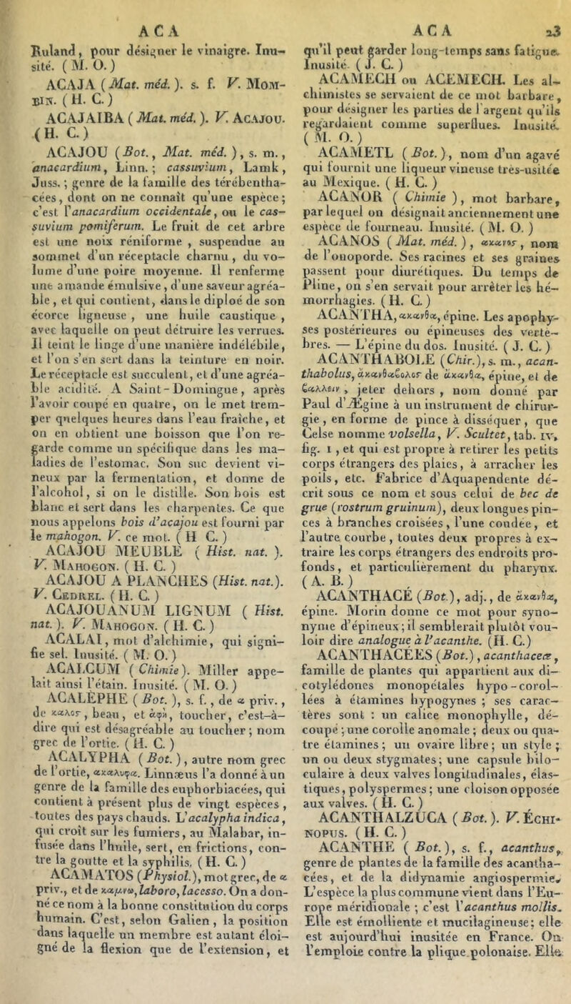 AC A Buland, pour désii’uer le vinaigre. Inu- sité. ( M. O. ) ACAJA (Mat. méd.). s. f. V. Moai- BIK. ( H. C. ) ACAJAIBA ( Mat. méd. ). V. Acajou. (H. C.) ACAJOU ( Bot., Mat. méd. ) , s. m., anacardium, Linn. ; cassuvium, Latnk, Jiiss. ; genre de la lamllle des tévébentha- cées , dont on ne cotinaÜ qu’une espèce ; c’est Vanacardium occidentale, mi le cas- suvium pomiferum. Le fruit de cet arbre est une noix rénifornie , suspendue au sommet d’un réceptacle charnu, du vo- lume d’une poire moyenne. 11 renferme une amande émulsive, d’une .«laveur agréa- ble , et qui contient, dans le diploé de son écorce ligneuse , une huile caustique , avec laquelle on peut détruire les verrues. Il teint le linge d’une manière indélébile, et l’on s’en sert dans la teinture en noir. Le réceptacle est succulent, et d’une agréa- ble acidité. A Saint-Domingue, après l’avoir coupé en quatre, on le met trem- per quelques heures dans l’eau fraîche, et on en obtient une boisson que l’on re- garde comme un spéclhque dans les ma- ladies de l’estomac. Son suc devient vi- neux par la ferinenlallon, et dorme de l’alcohol, si on le distille. Son bois est blanc et sert dans les charpentes. Ce que nous appelons bois d’acajou est fourni par le mahogon. V. ce mol. (11 C. ) ACAJOU MEUBLE ( Hist. nat. ). V. Mahogon. ( H. C. ) ACAJOU A PLANCHES (Hist. nat.). V. CEDit-RL. ( II. C. ) ACAJOUANUM LIGNÜM ( Uist. nat. ). y. Mahogon. ( H. C. ) ACALAI, mot d’alchimie, qui signi- fie sel. Inusité. ( M. O. ) ACALCÜIVl ( Chimie). Miller appe- lait ainsi l’étain. Inusité. ( M. O.) AGALÈPHE ( Bot. ), s. f., de « priv., de KaAor , beau , etàçà, toucher, c’est-à- dire qui est désagréable au toucher; nom grec de l’ortie. ( H. C. ) ACALYPHA ( Bot. ), autre nom grec de 1 ortie, «««Avija. Linn.Teus l’a donné à un genre de la famille des euphorblacées, qui contient à présent plus de vingt espèces , toutes des pays chauds. Uacalyphaindica, qui croît sur les fumiers, au Malabar, in- fusée dans l’huile, sert, en frictions, con- tre la goutte et la syphilis. ( H. C. ) ACÀM ATOS (Physiol.), mot grec, de « priv., et de Kctpm^laboro, lacesso. On a don- né ce nom à la bonne constitution du corps humain. C’est, selon Galien , la position dans laquelle un membre est autant éloi- gné de la flexion que de l’extension, et A C A a3 qu’il peut garder long-temps sans faticiiR Inusité. ( J. C. ) ACAiMECll ou ACEMECIL Les al- chimistes se servaient de ce mot barbare, pour désigner les parties de 1 argent qu’ils regardaient comme superflues. Inusité. ( M. O. ) ACAMETL (Bot.), nom d’un agave qui lournit une liqueur vineuse très-usitée au Mexique. ( H. C. ) ACANOll ( Chimie ), mot barbare, par lequel on désignait anciennement une espèce de fourneau. Inusité. ( M. O. ) ACANOS ( Mat. méd. ) , enucnr, nom de l’oiioporde. Ses racines et ses graines passent pour diurétiques. Du temps de Pline, ou s’en servait pour arrêter les hé- morrhagies. ( 11. C. ) AGANTHA,«)cair9a, épine. Les apophy- ses postérieures ou épineuses des ve.cte- bres. — L’épine du dos. Inusité. ( J. C. ) ACANTHABOl.E (Chir.),s. ra., acan- thabolus, de épine, et de GnMiiy , jeter dehors , nom donné par Paul d’Ægine à un instrument de chirur- gie , en forme de pince à disséquer, que Celse nomme-uoise/Za, K Scultet, tab. iv, fig. I , et qui est propre à retirer les petits corps étrangers des plaies, à arracher les poils, etc. Fabrice d’Aquapendente dé- crit sous ce nom et sous celui de bec de grue (rostrum gruinum), deux longues pin- ces à branches croisées, l’une coudée, et l’autre courbe , toutes deux propres à ex- traire les corps étrangers des endroits pro- fonds, et particulièrement du pharynx. (A. B.) AGVNTHACE (Bot ), adj., de épine. IVlorin donne ce mot pour syno- nyme d’épineux;il semblerait plutôt vou- loir dire analogue à l’acanthe. (IL C.) ACANTHACÉES (Bot.), acanthaceir, famille de plantes qui appartient aux di- cotylédones monopétales hypo-corol- lées à étamines hypogynes ; ses carac- tères sont ; un calice monophylle, dé- coupé ; une corolle anomale ; deux ou qua- tre étamines; un ovaire libre; un style; un ou deux stygmates; une capsule hilo- culaire à deux valves longitudinales, élas- tiques, polyspermes ; une cloison opposée aux valves. ( H. C. ) ACANTHALZUCA (5at.). F.Échi- KOPUS. ( H. c. ) ACA1NTHE ( Bot.), $. f., acanthuSf genre de plantes de la famille des acantha- cées, et de la didynamie angiospermie* L’espèce la plus commune vient dans l’Eu- rope méridionale ; c’est Vacanthus mollis. Elle est émolliente et mucilagineuse; elle est aujourd’hui inusitée en France. Oa l’emploie contre la plique.polonaise. Elle