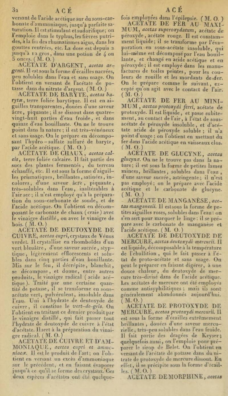 versant lie l’acide acétique snr du sons-car- boiiale d ainirioniaque, jusqu’il parfaite sa- turation. Il est stimulant ctsudorUique; on 1 emploie dans le typhus, les lièvres putri- des, à la fin des rhumatismes aigus, dans les gouttes rentrées, etc. La dose est depuis 2 jusqu à 12 gros, dans une potion de L ou 5 once.s. ( M. O. ) ACLTAI'E D’argent, acetas ar- genti. Il estsous la tonne d’écallles nacrées, peu soluhies dans l’eau et sans usage. On i’ohtient en versant de l’acétate de po- tasse dans du nitrate d’argent. (]M. O. ) ACETATE DE RARY l’E, acetas ba- rytee, terre foliée harytique. il est en ai- guilles transparentes, douées d’une, saveur âcre, piquante; il se dissout dans qualre- vingt-hnit parties d’eau froide, et dans quinze d’eau bouillante. On ne le trouve point dans la nature ; il est très-vénéneux et sans usage. On le prépare en décompo- sant riiydro - sulfate sulfuré de baryte, par l’acide. acéli(juc. ( M. O. ) ACÉTA TE DE CHAUX, acetas caU cîs, terre foliée calcaire. Il fait partie des sucs des plantes fermentés , du terreau ccliauffé, etc. Il estsous la forme d’aiguil- les prismatiques, brillantes , satinées, in- colores, d’une saveur acre, piquante, très-solubles dans l’eau, inaltérables à Tairsec; il n’est employé qu’à la prépara- tion du sous-carbonate de soude, et de l’acide acétique. On l’obtient en décom- posant le carbonate de chaux (craie) avec le vinaigre distillé, ou avec le vinaigre de bois. ( M. O. ) * ACÉTATE DE DEUTOXYDE DE CUIVPiE, acetas cupri, crystaux de Vénus verdet. Il crystallise en rhomboïdes d’un vert bleuâtre , d’une saveur sucrée , styp- lique, légèrement efflorescenls et solu- bl es dans cinq parties d’eau bouillante. Mis sur le feu, il décrépite, blanchit, se décompose, et donne, entre autres produits, le vinaigre radical (acide acé- tique). Traité par une certaine quan- tité de potasse, il se transforme en sou.s- acétale vert, pulvérulent, insoluble dans l’eau. Uni à Tbjdrate de deutoxyde de cuivre, il constitue le vert-de-gris. On l’obtient en traitant ce dernier produit par le vinaigre distillé, qui fait passer tout l’hydrate de deutoxyde de cuivre à l’état d’acétate. 11 sort à la préparation du vinai- gre radical. ( M. O. ) ACÉ TA TE DE CUIVRE ET D’AM- MONIAQUE, acetas cupri et amme- niaex. 11 est le produit de l’art; on Tob- tient en versant un excès d’ammoniaque .sur le précédent, et en faisant évaporer jusqu’à ce qu’il se forme des crysLinx. fàt's deux espèces d’acétates ont été quolque- fois employées dans Tépilepsie. ( M. O. ) ACETATE DE FER AU MAXI- MUM, acetas superoxydatum, acétate de péroxyde, acétate rouge. Il est constam- ment liquide; il se transforme par l’éva- poration en sous-acétate insoluble, qui lui-inème est décomposé par l’eau bouil- lante, et changé en acide acétique et en péroxyde; il est employé dans les manu- factures de toiles peintes, pour les cou- leurs de rouille et les mordants de .Ter. On le prépare comme le suivant, ex- cepté qu’on agit avec le conUct de l’air. (M.O,) ACETAl'E DE FER AU MINI- MUM, acetasprotoxydi ferri, acétate de protoxyde. Il est liquide , et passe subite- ment, au contact de Tair, à l’état de sous- acétate de péro.xyde insoluble , et d’acé- tate acide de péroxyde soluble ; il n’a point dusage; on 1 obtient en mettant du 1er dans 1 acide acétique en vaisseaux clos. (M. O.) ACÉTATE DE GLUCYNE, acetas glucynx. On ne le trouve pas dans la na- ture; il est sous la forme de petites lames minces, brillantes, solubles dans Teau , d’une saveur sucrée, astringente ; il n’est pas employé; on le prépare avec l’acide acétique et le carbonate de glucyne. (M.O.) . ' ACETATE DE :\I ANGANESE , ace- tas manganesii. 11 estsous la forme de pe- tites aiguilles roses, solubles dans Teau: on s’en sert pour marquer le linge ; il se pré- pare avec le carbonate de manganèse et l’acide acétique. ( M. O. ) ACÉT.\TE DE DEUTOXYDE DE MERCURE,acctusdeutorydi mercurii. Il est liquide, décomposable à la température de l’ébullition , qui le fait passer à l’é- tat de proto-acétate et sans usage. On peut le préparer en faisant digérer, à une douce chaleur, du deutoxyde de mer- cure très-divisé dans de l’acide acétique. Les acétates de mercure ont été employés comme anti.sypbilitiques ; mais ils sont cénéralemcnt abandonnés aujourd’hui. (M.O.) ACETATE DE PROTOXYDE DE MERCURE, acetas protoxydi mercurii. Il est sous la forme d’écailles extrêmement brillantes , douées d’une saveur mercu- rielle, très-peu solubles dans Teaii froide. Il fait partie des dragées de Keyser; quelquefois aussi, on l’emploie pour pré- parer le sirop de Belet. On l’obtient eu versant de l’acétate de potasse dans du ni- trate de protoxyde de mercure dissout. En effet, il se précipite sous la forme d’-.-cail- les. (M.O.) ACÉTATE DEMORPlllNE,<2crtui
