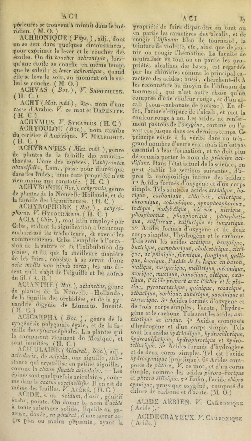 pA ieures se trouvent à minuit dans le n»é- ridien. ( M. O. ) ACHRONIQüE(PAys.),adi.,dont on se sert dans quelques cirronslaurcs , pour expiiiner le lever et le rnucher des étoiles. On dit coucher achronique , lors- qu’une étoile se rouelle en même temps que le soleil ; et lever achronique, quand elle se leve le soir, au moment où le so- leil se concile. ( M. O. ) ACHV.iS { Bot.), V. S.vpoïxuER. ( H. C. ) ACHY {Mat. luéd.) , o,;^v, nom d’une casse ^’.\ral)ie. K. ce mot et D.\phmte. .\CHYMUS. V. Strvblus. ( H. C.) ACIIYOULOU {Bot.), nom caraïbe du cerisier d’.-^niériquc. V^. AIalpighie ( H C ) ACHTRaNTES ( Mat. ma ), genre de piantes de la famille des amaran— tliacees. L une des espèces , Vachyrantes obtusifoli.i, Latn., passe pour dinre'tique dans les Indes; mais cette propriété n est rien moins que constatée. ( H. C. ) ACilYRONIP (Bot.), achyronia, genre de plantes de la Nouvelle-Hollande, et de la famille des légumineuses. ( H. C ) ACIIYROPHORE {Bot.), achyro- phorus. V. Hypock.'ER.i.s. ( H. C. ) ALI.V. ( Chtr. ) , mol latin employé par Celse, et dont la signification a beaucoup embarrassé lés traducteurs, et exercé les commentateurs. Celse l’emploie à l’occ.a- Sion de la suture et de l’infibulation des plaies, et dit que la meilleure manière de les faire, consiste à ,se servir d’une acia mollis non nimis torta, les uns di- •sent qu’il s’agit de l’aiguille et les autres du lil. ( A. î). ) AGIA''î 1 HE ( Bot. ), acianthiis, genre de piantes de la Nouvelle - Hollande , de in ninijle des orchidées, et de la gy— Je Linnæus. Inusité. ACIC\RPII\ ( Bot. ) , genre de la syngénésie polj'gamie égale, et de la fa— Taille des rytiarocepbales. Les plantes qui le ( omposent viennent du Mexique, et sont inusitées. (H. G.) jVClGULAIRE {Minéral., Bot.), adi., aciculans,^ de acicida, une aiguille , sub- Siame qui crystallise en petites aiguilles, co;ii:nc la chaux fluatce aciculaire. — Les eimifs sont quelquefois aricolaires, com- nie dans le cactus coccir.ellifer. Il en est de niènie des feuilles. V. Ar,Èu,:i;. ( H. C.) , AGI1IE,s. ijj_ acidum, (i'ctxiT , génitif K'/.ific, jioirile. On donne le nom d’ucfde a toute substance solide, liquide ou ga- zeuse ,^dou.!e, en général, d’une saveur ai- fd'e puis ou moins pfnuanle , ayant la A C I Üj propriété de faire disparaître en tout ou en partie les caractères «les‘alcalis, et de rougir rinjusum bleu de tournesol, la teinture de violette, etc , ainsi que de jau- nir ou rougir l’iiématine. La faculté de neutraliser en tout ou en partie les pro- priétés alcalines «les bases, est regar<fée par les chimistes comme le principal ca- ractère des acides; aussi, rberclient-lls à les reconnaître au moyen de l’infusuin de tournesol qui n’est autre chose qu’un composé d’une couleur rouge , et d’un al- cali (sous-carbonate de potasse). Eu ef- fet, l’aciue s’empare de l’alcali, et met la couleur rouge à nu. Les acides ne renfer- ment pas tous de l’oaryg’ènc, comme on l’a- vait cru jusque dans ces derniers temps. Ce principe existe à la vérité dans un très- grand nombre d’entre eux ; mais lln’eslpas essentiel à leur formallon, et ne doit plus désormais porter le noin de principe aci- difiant. Dans I état actuel de la science, on peut établir les sections suivantes, d’a- pres la composifioii intime des acides : 1° Acides formés d’oxygène et d’un corps simple. Tels sonules acides arsénique, bo- rique carbonique , chloreux , chlorique , chromique, columhique , hypophosphoreux, iodique , niolybdique , nitreux , nitrique , phosphoreux . phospkorique , phosphati- qne, sulfureux, sulfurique et tungstique. a Acides formés d’oxygène et de deux corps simples, l’hydrogène et le c.arlione, lels sont les acides acétique, benzoïque, butirique, camphoriqué, cholestérique, citri- que, de’pkinique, formique, fungique, galli- que, lactique, l’acide de la laque en bâton, maliqiæ, margarique, mellitique, mécanique, rnorique, mucîque, nancéique, oléique, oxa- lique, l’acide préparé avec l’éther et le pla- îine, pyrotartarique, quinique, rosacique, sébacique, sorbiqiie, subérique, succinique et. tartaiique. 3“ Acides formés d’oxygène et de trois rorps simples, l’azote, rbyiïro- gène et le carbone. Tels sont les acides am- niotique et urique, Acides composés d hydrogène et d un corps simple. Tel.s sont les acides hydriodique , hydrochlorique, hydrcsulfurique, hydrophtotique et hydro- tellurique. 5° Acides formés d’hydrogène et de deux corps simples. Tel est l’acide hydrocyanique (pru.ssique). Acides com- po.és de phtore, V. ce mot, et d’nu corps simple, comme les aci.lcs phtoro-borique cl phtoro-silzcique. 7° Enfin, l’acide chloro cyanique, pvussique oxygen.', composé «le culoce de carbone et d’azote. (M. Ü.) AGlDE AERIEN. V. C.arronique ( Acide ). • ^ ACIDE CRAYEUX. V. C.■R£0^‘IOUE ( tv.' iul.’. )