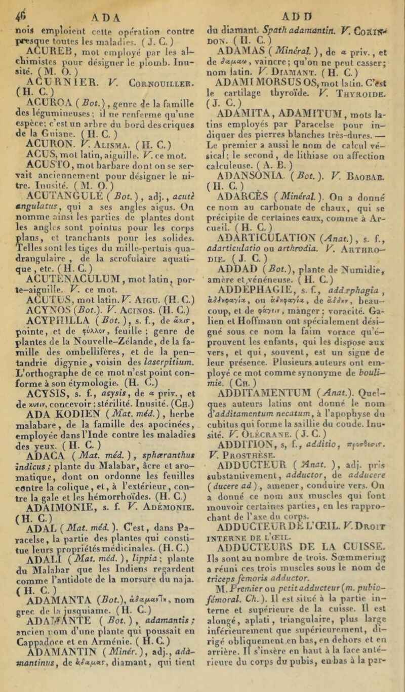 nois etnpioiciit cotte opiValion contre presq^iie toutes les maladies. ( J. C. ) ALiUlŒB, mol employé par les al— cliimistc.s pour dcsiirner le plomb. Inu- sité. ( M. O. ) ACURNIER. V. Cornouiller. (H. C.) ACUilOA ( Bot.) , genre de la famille des légumineuses; il ne renferme qu’une espère; c’est un arbre du bord des criques de la Gnianc. ( 11. C. ) ACURON. V. Alisma. (II. C.) ACUS, mol latin, aiguille. ce mot. ACUS lO, mot barbare dont on se ser- vait anciennement pour désigner le ui- trc. Inusité. (INI. O.) ACUTANGULÉ ( Bot. ) , adj., acuû tingulatiis, qui a ses angles aigus, ün nomme .ainsi les parties de plantes dont les anglissont pointus pour les corps ^lans, et tranchants pour les solides. Telles sont les tiges du mille-pertuis qua- drangulaire , de la scrofulaire aquati- que , etc. ( H. C. ) ACUTKNACULUM, mot latin, por- te-aiguille. V. ce mot. ACUTÜS, mot latin. V. Aigu. (II. C.) ACYNOS (Bot.). V. Acinos. (II. C.) ACYPHILLA. {Bot.),s.l, de*K,r, pointe, cl de çuAAor, feuille; genre de plantes de la Nouvelle-Zélande, de la fa- mille des ombellifcrcs, et de la pen— tandrie digynie , voisin des laserpitium. L’orthographe de ce mol n’est point con- forme il son étymologie. (H. C.) ACYSIS, s. f., acysis, de « priv., et de Kvti»,concevoir;stérilité. Inusité. (Cn.) ADA KODIEN {Mat. méd.), herbe malabare, de la famille des apocinées, employée dans l’Inde contre les maladies des yeux. (H. C. ) ADACA ( Mat. méd. ) , sphxranthut îndicus; plante du Malabar, âcre et aro- matique, dont on ordonne les feuilles contre la colique, et, à l’extérieur, con- tre la gale et les hémorrhoïdes. (H. C.) ADAIMONIE, s. f. V. Adémonie. (H. C.) ADAL ( Mat. méd. ). C’est, dans Pa- racelse , la partie des plantes qui consti- tue leurs propriétés médicinales. (II. C.) ADATil {Mat. méd. ), lippia\ plante du Malabar que les Indiens regardent comme l’antidote de la morsure du naja. ( H. C. ) ADAiVIANTA (J9of.), nom grec de la jusquiame. (H. C.) AD AMANTE ( Bot. ) , adamantîs ; ancien i;om d’une plante qui poussait en Cappadorc et en Arménie. ( H.G) ADAMANTIN {Minér.), zd]., adà- mantiniis, de diamant, qui tient du diamant. Spath adamantin. V. Coailï*' DON. (11. C. ) ADAMAS ( Minerai. ), de * priv., et de Safectu, vaincre; qu’on ne peut casser; nom latin. K. Di.\mant. (II. C. ) ADA MI MORS US OS, mot latin. C’^st le cartilage thyroïde. V^. Thyroïde. (J. C.) ADAMITA, ADAMITUM, mots la- tins employés par Paracelse pour in- diquer des pierres blanches très-dures.— Le premier a aussi le nom de calcul vé- sical; le second , de lithiase ou affection calruleuse. ( A. B. ) ADANSONIA. {Bot.). V. Baob.ab. ( H. C. ) , ADARCES {Minéral). On a donné ce nom au carbonate de chaux, qui se précipite de certaines eaux, comme à Ac- cueil. (H. C. ) ADARTICULATION {Anat.) , s. f., adarticnlatio ou arthrodia. y. Arthro— DIE. (J. C. ) ADD.AD {Bot.)^ plante de Numidie, amère ct,vénéneu.se. ( H. C.) ADDEPHAGIE, s. f., add.rphagia , kS'J'ii^ityîx, ou àfiiifayict, de«<fAr, beau- coup, cl de ?â>eir, manger; voracité. Ga- lien et Hoffmann ont spécialement dési- gné sous ce nom la faim vorace qu’é- prouvent les enfants, qui les dispose aux vers, et qui, .souvent, est un signe de leur présence. Plusieurs auteurs ont em- ployé ce mot comme synonyme de fcouZi- mie. ( Cn. ) ADDITAMENTUM {Anat.). Quel- ques auteurs latins ont donné le nom d'additamentum necatum, à l’apophyse du cubitus qui forme la saillie du coude. Inu- sité. y. Olécrane. ( J. C. ) ADDITION, s, f., additio, wfovSttrjr. V. Prosthkse. ADDUCTEUR {Anat. ), adj. pris substantivement, adductor, de adducere ( ducere ad ), amener, conduire vers. On a donné ce nom aux muscles qui font mouvoir certaines parties, en les rappro- chant de l’axe du corps. ADDUCT EUR DE L’ŒIL. K Droit INTERNE DE I.’tFlL. ADDUCTEURS DE LA CUISSE. Ils sont au nombre de trois. Sœmmering a réuni rcs trois muscles sous le nom de triceps femoris adductor. ]M. Premier ou petit adducteur {m. pubio- fémoral. Ch.). H est situé à la partie in- terne et supérieure de la cuisse. 11 est alongé, aplati, triangulaire, plus large inférieureincnl que supérieurement, di- rigé obliquement en bas,cn dehors et cn arrière. Il s’insère en haut à la lace anté- rieure du corps du pubis, eu bas h la par-