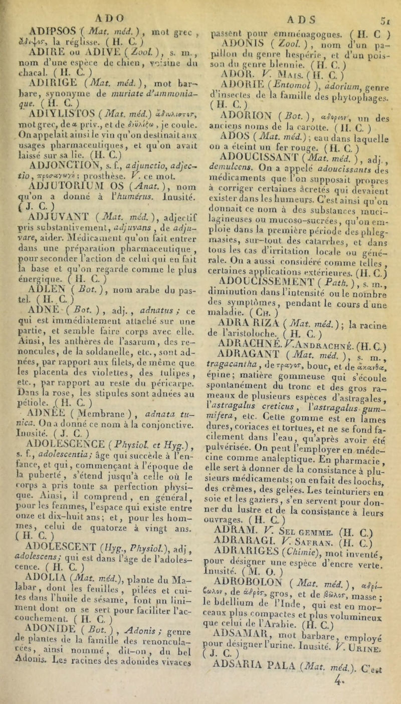 AD O ADIPSOvS ( méd. ), mol grec , la réglisse. ( H. C. ) ADIRK ou ADIVE (Zoo!.), s. m., nom d’une c.snè( e dccliicn, voisine du cliaral. ( H. C. ) .VJ) IR IGE (Afat. méd.), mot bar-' l)are, synonyme de mnriate d’uinmonia- que. ( U. C. ) AÜIYLIS rOS ( Jyiat. méd.) afiuXia-rtr, mot grec, de « priv., et de , je coule. On appelait ainsi le vin qu’on destinait aii.K usages pharmaceutiques, et qu’on avait laissé sur sa lie. (II. C.) ADJONCTION, s. f., adjunctio, adjec^ tio, ;rpo<ritv«r'i ; prostlièse. y. ce mot. ADJÜTORIU.M OS {Anat.), nom qu’on a donne à {'humérus. Inusité. ( J. C. ) ADJUVANT ( Mut. méd. ), adjectif pris substantivement, ujjuvuns , de adjii- rare, aider. jMédirainent qu’on fait entrer dans une préparation pharmaceutique , pour seconder l’action de celui qui en fait la base et qu’on regarde comme le plus énergique. ( II. C. ) ADLEN ( Bot.), nom arabe du pas- tel. (n.,c.) ADNE ( Bot. ) , adj. , adnatus ; ce qui est imincdiateinent attaché sur une partie, et semble faire corps .avec elle. Ainsi, les anthères de l’asarum, dos re- noncules, de la soldanelle, etc., sont ad- nées, par rapport aux blets, de même que les placenta des violettes, des tulipes, etc., par rapport au reste lin péricarpe. Dans la rose, les stipules sont adnées au pétiole. ,( II. C. ) ADNEE ( Membrane ) , adnata tu— iiicii. On.a donné ce nom à la conjonctive. Inusité. (J. C. ) ADOLESCENCE ( Physioî. et Hyg.) , ,s. f., adolescentia; âge qui succède à l’en- lance, et qui, commençant à l’époque de la puberté , s’étend jusqu’à celle où le corps a pris toute sa perfection physi- que. Ainsi, il comprend, en général, jiour les femmes, l’espace qui existe entre onze et di.x--huit ans ; et, pour les hom- J'î quatorze à vingt ans. ADOLESCENT (Hyg., Physiol.), adj, adolescens; qui est dans l’àge de l’adoles- cence. ( H. C. ) ADOLIA (Mat. méd.), plante du Ma- ial)ar, nonl les feuilles, pilées et tui- tes ilans l’huile de sésame, font pn lini- tnent dont on se sert pour faciliter l’ac- couchement. ( H. C. ) AÜONIDE ( Bot. ) , Adonis ; genre ue plantes de la famille des rcnoncula— nommé, dit-on, du bel Adonis. Le» racines des adoiiides vivaces A DS 5t passent pour emniénagogues. ( II. C ) .ADONIS ( Zool. ) , nom d’un jia— lùlloii du genre liespérie, et d’un pois- son du genre blennie. ( IL C. ) A DOIT K M.ms. ( II. C. ) ADORIE (Entumol ), adorium, genre (^iF^'c^)^ lamille des phytophages. ADORION (Bot.), aj'opioi’, lin des anciens noms de la carotte. ( H. C. ) ADOS ( Mat. méd.) ; eau dans laquelle On a éteint un fer rouge. ( II. C ) ADOUCISSANT (Mat. méd'.), adj., demulccns. On a appelé adoucissants des médicaments que l’on supposait propres à corriger certaines àcretés qui devaient exister dans les humeurs. C’est ainsi qu’ou donnait ce nom à des substances muci— lagineuses ou mucoso-sucrées, qu’on em- ploie dans la première période desphleg- masies, sur-tout des catarrhes, et dans tous les cas d’irritation locale ou géné- rale. On a aussi considère comme telles , certaines applications extérieures. (II C ) ADO U CESSE MENT ( Path. ) , s. m., diminution dans 1 intensité ou le nombre des symptômes, pendant le cours d une maladie. ( Ch. ) ADR.A RIZ A ( Mat. méd.) ; la racine de l’aristoloche., (H. C. ) ADRACHNÉ. F;Andr.\chné. (Il C ) ADRAG.ANT (Mat. méd. ), m.’'; tragacantha , derpayos-, bouc, et de axaiea’ épine; matière gommeuse qui s’écoule spontanément du tronc et des gros ra- meaux de plusieurs espèces d’astragales, [astragalus creticus , l’astragalus gurn- mi/era, etc. Cette gomme est en lames dures, coriaces et tortues, et ne se fond fa- cilement dans I eau, qu'après avoir été pulvérisée. On peut l’employer en méde- cine comme analeptique. En pharmacie, elle sert à donner de la consistance à plu- sieurs médicaments; on enfait desloochs des crèmes, des gelées. Les teinturiers en soie et les gaziers, s’en servent pour don- ner du lustre et de la consistance à leurs ouvrages. ( II. C. ) AD RAM. K Sel geivime. (H. C.) ADRARAGI. K S.\fran. (H. C.) ADR ARIGES (Chimie), mot inventé, pour designer une espèce d’encre verte Inusité. ( M. O. ) ADROBOLON (Mat. méd.), lebdelhum de l’Inde, qui est en mor- ceaux plus compactes et plus volumineux que cekii de l Arahie. (II. C.) ADSAM.AR mot barbare, employé ^“'■(^iysnerl urine. Inusité. K Urine. zVDSARIA pal a (Mat. méd.). C’e»t