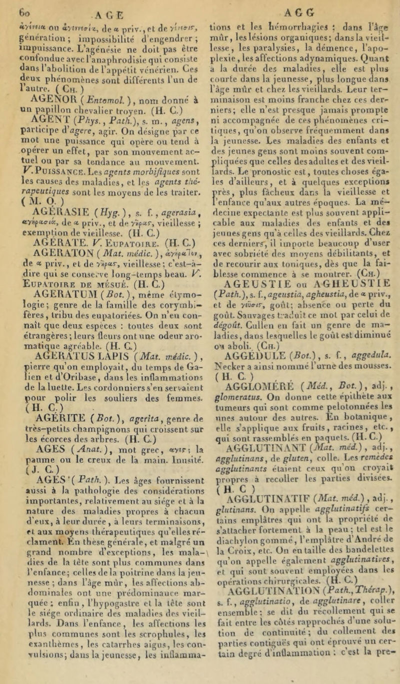 iv*Ff;a on àyim^riz, ,1e « priv., et de yî»»'!, génération; impossibilité d'engendrer; impuissance. L’agénésie ne doit pas cire confondue avec l’anaphrodisie qui consiste dans 1 abolition de l’appétit vénérien. Ces deux phénomènes sont différents l’un de 1 autre. ( Cn. ) AGENOll ( Entomol. ), nom donne’ à un papillon chevalier troyen. (H. C.) AGENT {Phys., Path.), s. m., agens, participe d’a^ere, agir. On désigne par ce mot une pui.ssance qui opère ou tend à opérer un effet, par son mouvement ac- tuel ou par sa tendance au mouvement. PuiSS.\NCE. Les agents morbifiques sont les causes des maladies, et les agents thé- rapeutiques sont les moyens de les traiter. ( M. O. ) AGEll.VSlE (Hyg.), s. f.,agerasia, Je <« priv., et de yîip‘*r, vieillesse ; exemption de vieiile.sse. (H. C.) _ AGERA'l'E. r. Eupatoire. (IL C.) AGERATON ( Mat. médic. ), àyifu~ln, de « priv., et de ySpar, vieillesse; c’est-à- dire qui se conserve long-temps beau. L. Eup.vtoire de mésué. (IL C.) AGERATUM {Bot.)^ même étymo- logie; genre de la famille des corymbi- feres , Iribn des eupatoriées. On n’eu con- naît que deux espèces : toutes deux .sont étrangères; leurs fleurs ont une odeur aro- matique agréable. (H. C) AGERATüS lapis {Mat. médic. ), pierre qti’on employait, du temps de Ga- lien et d’Oribase, dans les inflammations de la luette. Les cordonniers s’en servaient pour polir les souliers des femmes. (IL C,) AGÉRITE ( Bot. ), agerita, genre de très-petits champignons qui croissent sur les écorces des arbres. (H. C.) AGES {Anat.)^ mot grec, *y<r; la panme ou le creux de là main. Inusité. (J. G.) ^ AGES’( ). Les âges fournissent aussi à la pathologie des considérations importantes, relativement a\i siège et à la nature des maladies propres à chacun d'eux, à leur durée , à leurs terminaisons, et aux moyens thérapeutiques qu’elles ré- clament. En thèse générale, et malgré un grand nombre d’exceptions, les mala- dies de la tète sont plus communes dans renfatice; celtes delà poitrine dans la jeu- ne.sse ; dans l’àge mûr, les affections ab- dominales ont une prédominance mar- quée ; enfin, l'hypogastrc et la tète sont le siège ordinaire des maladies des vieil- lards. Dans l’enfance, les affections les plus communes sont les scrophules, les exanthèmes, les catarrhes aigus, les con- vulsions; dans la jeunesse, les iuflamina- ACG lions et les liémorrhagies ; dans l’àge mûr, les lésions organiques; dans la vieil- lesse , les paralysies, la démence, l’apo- plexie , les affections adynamiques. Quant a la durée des maladies, elle est plus courte dans la jeunesse, plus longue dans l’àge mûr et chex les vieillards. Leur ter- minaison est moins franche chez ces der- niers; elle n’est presque jamais prompte ni accompagnée de ces phénomènes cri- tiques, qu’on observe fréquemment dans la jeunesse. Les maladies des enfants et des jeunes gens sont moins souvent com- pliquées que celles des adultes et des vieil- lards. Le pronostic est, toutes choses éga- les d’ailleurs, et à quelques exceptions nrès, plus fâcheux dans la vieillesse et renfance qu’aux autres époques. La mé- decine expectante est plus souvent appli- cable aux maladies des enfants et des jeunes gens qu’à celles des vieillards. Chez ces dernier.v, il importe beaucoup d user avec sobriété des moyens débilitants, et de recourir aux toniques, dès que la fai- blesse commence à se montrer. (Ch.) AGEUSTIE ou AGIIEUSTIE {Path.), s. f.,ageustia, agheustia, de « priv., et de yfuvir, goût; absence ou perte du goût. Sauvages traduit ce mot par celui de dégoût. Cullen en fait un genre de ma- ladies, dans lesquelles le goût est diminué OM aboli. (Ch.) AGGÉDULE {Bot.), s. f., aggedula. Necker a ainsi nommé l’urne des mousses. ( H. C. ) AGGLOMERE {Méd., Bot.), adj., glomeratus. On donne cette épithète aux tumeurs qui sont comme pelotonnées les unes autour des autres. En botanique , elle s’applique aux fruits, racines, etc., qui sont rassemblés en paquets. (IL C.) AGGLUTINANT {Mat. méd.), adj., agglutinans, de gluten, colle. Les remèdes agglutinants étaient ceux qu’on croyait propres à recoller les parties divisées. ( H. C ) AGGLUTINATIF {Mat. méd.) , adj., glutinans. On appelle agglutinatifs cer- tains emplâtres qui ont la propriété de s’attacher fortement à la peau; tel est le diachylon gomme, l’emplâtre d’André de la Croix, etc. On entaille des bandelettes qu’on appelle ég.ilcment agglutinathes, et qui sont souvent employées dans le* opérations ehirurgirales. (H. C.) AGGLUTINATION {Path.,Thérap.), 8. f., agglutinatio, de agglutinare , coller ensemble; se dit du récoHemcnt qui se fait entre les eûtes rapprochés d’une solu- tion de continuité ; du collemenl de* parties contiguës qui ont éprouvé un cer- tain degré d’inflammation ; c’est la pre-