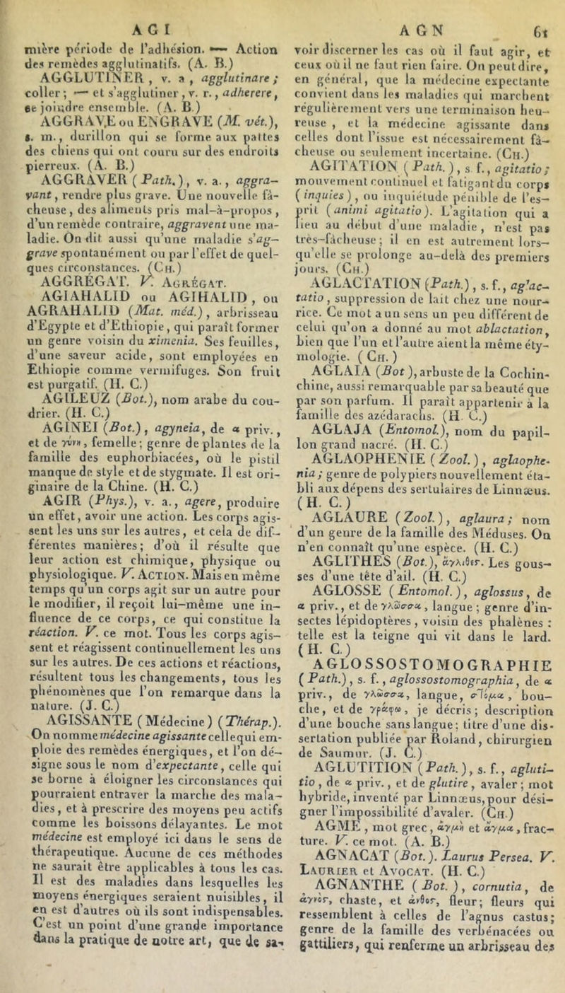 tni^re période de l’adhesion. — Action des remèdes agglulinatirs. (A. B.) AGGLG riNER , v. a, agglutinare ; coller ; ■— et s’agglutiner , v. r., adhererc, ee joiudre ensemble. (A. B.) AGGHAY.t ou ENGK AVE (M. vét), t. m., durillon qui se forme aux pattes des chiens qui ont couru sur des endroits pierreux. (À. B.) AGGRAVER (Path,), v. a., <iggra~ vant, rendre plus grave. Une nouvelle fâ- cheuse, des aliments pris mal-à-propos , d’un remède contraire, aggravent vue ma- ladie. On dit aussi qu’une maladie s ag- grave s^oaUaé ment ou par l’effet de quel- ques circonstances. (Ch.) AGGRÉGAT. y. Agrégat. AGIAHALID ou AGlHALlD,ou AGRAHALIU (Mat. méd.) , arbrisseau d’Egypte et d’Ethiopie, qui paraît former un genre voisin du ximcnia. Ses feuilles, d’une saveur acide, sont employées en Ethiopie comme vermifuges. Son fruit est purgatif. (II. G.) AGILEÜZ (Bot.), nom arabe du cou- drier. (II. G.) AGINEI (Bot.), agyneia, de « priv., et de yif», femelle ; genre de plantes de la famille des euphorhiacées, où le pistil manque de style et de stygmate. Il est ori- ginaire de la Ghine. (H. G.) AGIR (Phys.), v. a., a^ere, produire un effet, avoir une action. Les corps agis- sent les uns sur les autres, et cela de dif- férentes manières; d’où il résulte que leur action est chimique, physique ou physiologique. V. Action. Mais en même temps qu un corps agit sur un autre pour le modifier, il reçoit lui-même une in- fluence de ce corps, ce qui constitue la réaction. V. ce mot. Tous les corps agis- sent et réagissent continuellement les uns sur les autres. De ces actions et réactions, résultent tous les changements, tous les phénomènes que l’on remarque dans la nature. (J. G.) yVGISSANTE (Médecine) (Thérap.). On nomme médecine agissante cellequi em- ploie des remèdes énergiques, et l’on dé- signe sous le nom d’expectante, celle qui se borne à éloigner les circonstances qui pourraient entraver la marche des mala- dies, et à prescrire des moyens peu actifs comme les boissons délayantes. Le mot médecine est employé ici dans le sens de thérapeutique. Aucune de ces méthodes ne saurait être applicables à tous les cas. Il est des maladies dans lesquelles les moyens énergiques seraient nuisibles, il en est d’autres où ils sont indispensables. G’est un point d’une grande importance dans la pratique de uolre art, que de sai voir discerner les cas où il faut agir, et ceux où il ne faut rien faire. On peut dire, en général, que la médecine expectante convient dans les maladies qui marchent régulièrement vers une terminaison heu- reuse , et la médecine agissante dans celles dont l’issue est nécessairement fâ- cheuse ou seulement incertaine. (Gh.) AGI 1 ATION ( Path. ) , s f., agitation mouvement continuel et fatigant du corps ( inquies), ou inquiétude pénible de l’es- prit (uniini agitatio). L’agitation qui a lieu au début d’une maladie , n’est pas Ires-fàcheuse ; il en est autrement lors- qu’elle se prolonge au-delà des premiers jours. (Gh.) AGLAGl’ATlOxV (Path.), s. f., ag'ac- tatio, suppression de lait chez une nour- rice. Ge mot a un sens un peu différent de celui qu’on a donné au mot ablactation, bien que l’un et l’autre aient la même éty- mologie. ( Gh. ) AGLAL\ (.Sor ), arbuste de la Gocliin- ch ine, aussi remarquable parsabeauté que par son parfum. Il paraît appartenir à la famille des azédarachs. (H. G.) AGL.AJA (Bntornol.), nom du papil- lon grand nacré. (II. G.) AGLAOPHEN lE (ZooL) , aglaophe- nia; genre de polypiers nouvellement éta- bli aux dépens des sertulaires de Linnæus. (H. G.) AGLAURE ( Zoo/. ), agïaura ; nom d’un genre de la famille des Méduses. On n’en connaît qu’une espèce. (II. G.) AGLITHES (Bot.), Hyxihr. Les gous- ses d’une tête d’ail. (H. G.) AGLOSSE (Entomol.), aglossiis, de « priv., et de , langue ; genre d’in- sectes lépidoptères, voisin des phalènes : telle est la teigne qui vit dans le lard. (H. G.) AGLOSSOSTOMOGRAPHIE ( Path.) , s. f., aglossostomographia, de « priv., de yAÏB-o-», langue, e-lô/ua., bou- che, et de ypccfa, je décris; description d’une bouche sans langue; titre d’une dis- sertation publiée par Roland, chirurgien de Saumiir. (J. G.) AGLGTITION (Path.), $. f., agluti— tio , de a priv., et de glntire , avaler ; mot hybride, inventé par Linnæus,pour dési- gner l’impossibilité d’avaler. (Gn.) AGME , mot grec, ày/Bi et , frac- ture. V. ce mot. (A. B.) AGNAGAT (Bot.), Laurus Persea. V. Laorier et Avocat. (H. G.) AGNANTIiE (Bot.), cornutia, de aynr, chaste, et àr$or, (leur; fleurs qui ressemblent à celles de l’agnus castus; genre de la famille des verbénacées ou gattiliers, qui renferme un arbrisseau des