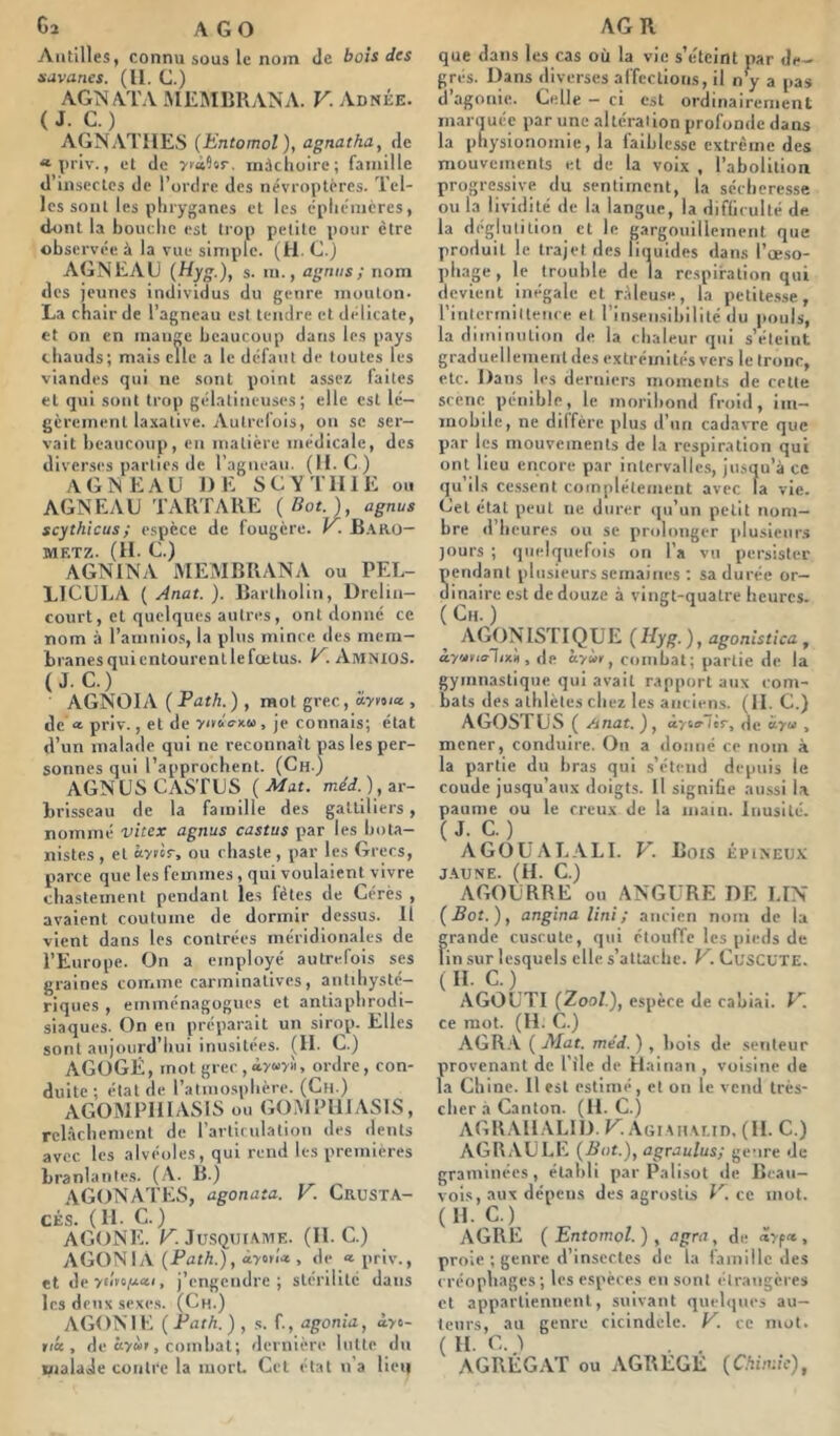 Cj a go Antilles, connu sous le nom Je bois des savanes. (U. G.) AGNATA MEMBRANA. V. Adnée. ( J. C. ) AGNAIIIES (bntomol), agnatha, Je « |iriv., et de ytilur. mâchoire; famille d’inscctcs de l’ordre des névroptéres. Tel- les sont les pliryganes et les éphémères, dont la bouche est trop petite pour être observée à la vue simple. (H. C.) AGNEAU {Hyg.), s. m., agnus; nom des jeunes individus du genre mouton. La chair de l’agneau est tendre et délicate, et on en mange beaucoup dans les pays chauds; mais elle a le défaut de toutes les viandes qui ne sont point assez faites et qui sont trop gélatineuses; elle est lé- gèrement laxative. Autrelois, on se ser- vait beaucoup, en matière iiàédlcale, des diverses partie.s de l’agnean. (H.C) AGNEAU DE SCYTHIE ou AGNEAU TARTARE {Bot.), agnus scythicus; espèce de fougère, y. B.\ro— MF.TK. (H. C.) AGNINA MEMBRANA ou PEL- LICULA ( Anat. ). Bartholin, Drelin- court, et quelques autres, ont donné ce nom à l’ainnios, la plus mince des mem- branes qui entourent le fœtus. . Amnios. (JC.) AGNOIA (Path.) , mot grec, aynn* , de a priv., et de yoaVxB, je connais; état d’un malade qui ne reconnaît pas les per- sonnes qui l’approchent. (Ch) AGNUS CASTUS (Mat. ar- brisseau de la famille des galtiliers , nommé vitex agnus castus par les bota- nistes , et ctyirir, ou chaste, par les Grecs, parce que les femmes , qui voulaient vivre chastement pendant les fêtes de Gérés , avaient coutume de dormir dessus. Il vient dans les contrées méridionales de l’Europe. On a employé autrefois scs graines comme carminalives, anlihysté- riques , einménagogues et antiaphrodi- siaques. On en préparait un sirop. Elles sont aujourd’hui inusitées. (II. G.) AGOGIi, mot grec , ordre, con- duite ; état de l’atmosphère. (Cli.) AGOMPIIIASIS ou GOAIPIIIASIS, relâchement de l’articulation des dents avec les alvéoles, qui rend les premières branlantes. (A. B.) AGONATES, agonata. V. CRUSTA- CÉS. ( II. C.) AGONE. r. Ju.SQUtAME. (H.C.) AGONIA {Path.), àytïU , de * priv., et de, j’engendre; stérilité dans les deux sexes. (Ch.) AGONIE {Path.) , s. f., agonia, àyc- , de êyùr, combat; dernière lutte du malade contre la mort. Cet état u a lien AG R que dans les cas où la vie s’éteint par de- grés. Dans diverses affections, il n y a pas d’agonie. Celle — ci est ordinairement marquée par une altération profonde dans la physionomie, la faiblesse extrême des mouvements et de la voix , l’abolition progressive du sentiment, la sécheresse ou la lividité de la langue, la difliculté de. la déglutition et le gargouillement que produit le trajet des liquides dans l’œso- ph:ige , le trouble de la respiration qui devient inégale et ràleu.se, la petite.sse, rinteriniltence et l’insensibilité du pouls, la diminution de la chaleur qui s’éteint graduellement des extrémités vers le tronc, etc. Dans les derniers moments de celte scène pénible, le moribond froid, im- mobile, ne diffère plus d’un cadavre que par les mouvements de la respiration qui ont lieu encore par intervalles, jusqu’à ce qu ils cessent complètement avec la vie. Gel état peut ne durer qu’un petit nom- bre d’heures ou se prolonger plusienr.s jours ; quelquefois on l’a vu persister Sendant plusieurs semaines ; sa durée or- inaire est de douze à vingt-quatre heures. (Ch.) ^ AGONISTIQUE {Hyg.), agonistica , iyvtarlix'n, de. à>«r, combat ; partie de la gymnastique qui avait rapport aux l om- bats des athlètes chez les anciens. (H. G.) AGOSTUS ( Anat. ), àyicrlir, de «yw , mener, conduire. On a donné ce nom à la partie du bras qui s’étend depuis le coude jusqu’aux doigts. Il signiüe aussi U paun)e ou le creux de la main. Inusité. ( J. C. ) AGOUALALI. V. Bois épineux JAUNE. (II. C.) AGOURRE ou ANGURE DE LIN ( Bot. ), angina Uni ; ancien nom de la grande cuscute, qui étouffe les pieds de lin sur lesquels elle s’attache. U. GusCUTE. AGOUTI {Zool.), espèee de cabiai. U. ce mot. (H. C.) AGR.'V ( Afût. me'd. ) , bois de .senteur provenant de l'ile de Hainan , voisine de la Chine. Il est estimé, et on le vend très- cher a Canton. (H.C.) A(HV\H.\L1D. K AGiAHAi.in, (H. C.) AGR.VULE {Bot.), agraulus; genre de graminées, établi par Palisot de Bcau- vois, aux dépens des agrostis U. ce mol. (H. C.) AGRE {Entomol.) , agra, de , proie ; genre d’insectes de la famille des créophages; les espères en sont étrangères et appartiennent, suivant quel(|nes au- teurs, au genre cicindele. V. ce mot. ( H. 0.1 AGRÉGAT ou AGREGE {Chimie),