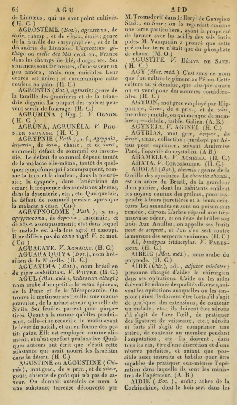tl« Llnnæus, qui ne sont nolnt cultivés. ( H. C. ) , AGltOSTEME {Bot.), agrostcma, tle nyfor, i li.imp , et de rioilc ; genre de la faïuille des caryopliyllécs, ei de la «léeandrie de Lituisens. L'agrostcma gi- thago ou nielle des blés croit en, France dans les champs de hlé, d’orge, etc. Ses semences sont farineuses, d’une saveur un Veu amère , mais non nuisibles. Leur écorce est noire ; et communique celle couleur au pain. (11. C.) AGKOSTIS (Bot.), agrostis; genre de la iauiille des graminées el de la Irian- drie digynie. La pluparl des espèces peu- vent servir de fourrage. (IL C.) AGRUiVllISA (Hyg. ). K. Ognon. ( n. C. ) . AGRUNA, AGRGNELA. V. Pru- KIER SAUVAGE. ( II. C. ) AGRYPNIE (PafA.), s. f., agrypnia, «ypvTTvîa, de «yp*, chasse, et de ÏTrur, sommeil; défaut de sommeil ou Insom- nie. Le défaut de sommeil dépeuil lanlùt de la maladie elle-mcme, tantôt de quel- ques symptômesqui l’accompagnent, com- me la toux et la douleur, dans la pleuré- sie ; la dyspnée, dans l’anévrisme d.u coeur; la fréquence des excrétions alvines, dans la dysenterie , etc., etc. Quelquefois, le défaut de sommeil persiste après que la maladie a cessé. (Ch.) AGRYPNOGOME ( Path. ), s. m., agrypnocoma, de «ypi/TTKii» , insomnie, et de xùfio»,assoupissement; état dans lequel le malade est à-la-fois agité et assoupi. Il ne diffère pas du coma vigil. V. ce mot. ( Ch. ) AGÜ AGATE. V. Agnac.at. (H. C.) AGUARA QUIYA {Bot.), nom bré- silien de la Morelle. (11. C.) AGüAXlMA {Bot.), nom brésilien du piper umbellatum. V. PoiVRE. (II. C.) AGCL {Mat. méd.), hedisarum alhagi ; nom arabe d’un petit arbrisseau épineux, de la Perse et de la Mésopotamie. On trouve le matin sur ses feuilles une manne granulée , de la même saveur que celle de Sicile. Ses feuilles passent pour purga- tives. Quant .à la manne qu’elles produi- ■sent, celle-ci se recueille le matin avant le lever du soleil, et on en forme des pe- tits pains. Elle est employée comme ali- ment, et n’est que fort peu laxative. Quel- ques auteurs ont écrit que c’était cette substance qui avait nourri les Israélites dans le désert. (U. C.) AGUSTINE ou AGOÇSTJNE (CAi- inic), mol grec, de * priv., el de yfïvir, goût; absence de goût qui n’a pas de sa- veur. On donnait autrefois ce nom à une substance terreuse découYcrlc par M.Trom.s(lorff dans le Reryl de Géorgien Sladl, en Saxe ; on la regardait comme une terre particulière, ayant la propriété de former avec les acides des sels insi- pides. M.^auquelin a prouvé que cette prétendue terre n’était que du phosphate de chaux. (M. O.) S.AXE. AGY {Mat. méd. ). C’est sous ce nom que l’on cultive le piment au Pérou. Celle culture est si étendue, que chaque année on en vend pour des sommes considéra- bles. (IL G) AGYlOM, mol grec employé par Hip- pocrate, àyvof, de œ priv., et de ywer, membre ; mutilé, ou qui manque de mem- bres; — débile , faible. Galien. (A. R.) AGYXE.I\. K AGINEI. (H. C.) AGYKI.à.S, mot grec J J df ayvpiTj amas, colleclioiï ; employé par Aé- tius pour e.xprimcr, suivant Ambroise Paré, l’opacité du rryslallin. (A R.) AIIAMELL.A. F. Ac.stEr.LA. (II. C.) AH. Vl'A. K. Gokossolier. (II. C.) AHflüAI {Bot.), thevetia; genre de la famille des apocinces. Le thevetia ahouaï, est un arbre du Brésil, de la grandeur d’un poirier, dont les babitanls enfilent les noyaux comme des grelots, pour siis- peiidrc à leurs jarretières el à leurs cein- tures. Les amandes en sont un poison sans remède, dit—on. L’arbre répand une très- mauvaise odeur, et on évite de brûler son bois. Aux Antilles, on appelle scs fruits noix de serpent, cl l'on s’cii sert contre la morsure des serpents venimeux. (IL C.) AI, bradypus ttidactylus. V. PARES- SEUX. (IL C.) AIBEIG {Mat. méd.), nom arabe du polypode. (H. C.) AIDE (C’Air.), adj., adjutor ministrr ; personne chargée d’aider le chirurgien dans scs operations. L’aide ou les aides doivent êlrcdoiiés de qualités diverses,sui- vant les opérations auxquelles on les em- ploie ; ainsi iU doivent être forts s’il s’agit de pratiquer des extensions, de contenir un malade, etc.; ils doivent être adroits s’il s’agit de fixer l’œil , de pratiquer des ligatures de vaisseaux, etc.; adroits et forts s’il s’agit de comprimer une artère, de contenir un membre pendant l’ampulalion , etc. Ils doivent , dans tous les cas, être d’une discrétion et d'une réserve parfaites, et autant que pos- sible assez instruits et habiles pour être capables de pratiquer eui-mêiiies l’opé- ration dans laquelle ils sont les minis- tres de l’opérateur. (A. R.) AIDIE ( Bot. ), aidia; arbre de U Coebiurbiue, dont le bois sert dans les