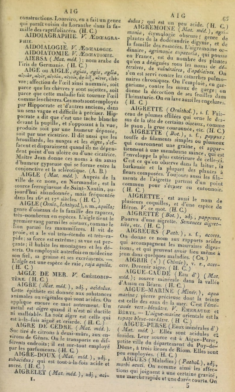A IG conslructioiis. l/oiireiro, en a fait un genre qtn parait voisiti du Loranllio dans fa fa- Juille des raprifoiiacees. (H. C ) AIDOIAGHAPHIE. V. ÆüœaGRA- IIE. dulus ; /I 1 G la ra..ull, L. IS''- “ d.naire, agrimortla eupatoni en France, est du nnmf qu’on a désignées «ons I Plantes est servi ront C'caltlT’'', naires chroniques. On l’einnlo' * f nsme, contre les HiauHr’ donne la décoction de ses feuln ^’l J‘j--une.O„enlaveaussilesl'“,t^^^ AIGHI'.TTE {Ornithol.) s f P • 'aU°GREWF ITJTV r“' '“■ louffe d, ülamrals simd,, E„r/rrLr.r'”'““ “;:;ï Ca-ivelopp, U plus extériêu'd Tiré') *’» “ e-us; pi-'S'^iij-vrr '' -'e A16ii|.:Tï£ (J)oV\ {y Pourvu d’une ai^reii,. ’c etc. ( lî G f 'é-et- AIGREUHS (Path.) , f s, . .r„,^ “ SS iE «re. Devenir aigre ril g’i AIGUK-CAtiDlJ (Er;.'d') (M« .), source minérale dans la ralléê d Assau en liéarn. ( H. C ) AlGU£-i\[A«INE (Minér ) „ IVuidcs. Le„; sourcu a“'p’ ''• Km îf Ju fe: p.«e„;plSés.'”Hÿ,''‘'’”E‘''>a.u, une marcLerap.de et unedurée coui-U & 5 PHIE. AIDOIALOGIE. K Æoæaeogie. •>• nie'd. ) ; nom arabe de 1 iris de Germanie. ( IL C. ) . AIGLE, crglas, crgis^ ‘eglia, «D-iar, «lyAi* «iyA,',, de iif, «ÎV«r, cliè- vie;afFectionde I œil ainsi nommée, soit parce que les chèvres y sont sujettes, soit parce que cette maladie fait tourner l’œil comme les chèvres. Ces mots sont employés p.ir Hippocrate et -d’antres anciens, d.ins un sens vague et difficile à préciser. Hip- pocrate a dit que c’est une tache blanche devant la pupille, et s’opposant à la vue produite soit par une humeur déposée ’ soit par une cicatrice. Il dit aussi que les brouillards, les nuages et les s’cf- lacent et disparaissent quand ils ne dépen- dent point d un ulcère ou d’une cicatrice. . laitre Jean donne ces noms à ün amas d humeur gypseuse qui se forme entre la conjonctive et la sclérotique. fA H ) AIGLE (Mat. inéd.). Auprès de la ville de ce nom, en Normandie, est la source ferrug,uei.se de Saint-Xantin, au- jomd hui abandonnée, mais fréquentée d.Ans les i6« et 17e siècles, f H C l ^ AIGLE o- nre d oueaiix de la famille des rapaces trcs-nombren.x en espèce.s. L’aigle tient le’ premier rang parmi les oiseaux, comme le lion parmi les mammifères. 11 vit de proie, et a le vol très-élendn et (rès-ra- pidc; .sa force est extrême; sa vue est per- îerls^o' «1 Ifis ^dé- son iiJÎ ''«np’opït autrefois en médecine son liel, sa graisse et ses excréments. — ( H C T ' AdGLE DE MER. V. ChÉilodip TliRE. (H. C.J ^MMLODIP- Ceul^é^-^i h pu lete est donnée aux substances qui sont acides. On mTiil^”^ anlremenl. Un est rÉ qoi s,,' de CÈDIIlî, ( vir» ‘j ‘^«Citrons à demi-nnirs, aux en- mr U •' s.ir-tout employé par les parfumeurs. (HCl ^ AlGftE-DOUX (Mat: «ûcS! ( U ü) '«•■-'-foi* «:a. et’ aigrelet (AC«. a;,, 1 •