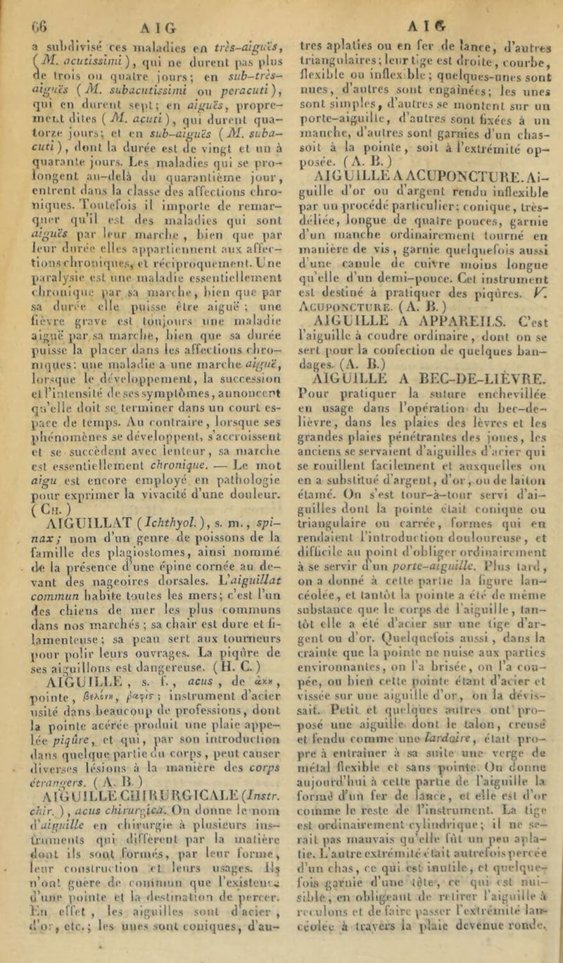 <,r> A1G a subdivisé rns maladies en tr'es-aigius, (M. ûcutlsshni), qui ne durenl pas \>lus ne trois ou quatre jours; en sub-trîs- aig'üs ( M. subacHtissimi ou pcracuti ), qui en durent sept; en algues, propre- inei.l dites ( M. acuti), qui durent qua- torze jours; et en sub-algiüs {M. suba- cuû), dont la durée est <lc vin};t et un à quarante jours. Les maladies (]ui se pro- longent au-ilelà du (piarantièine jour, entrent ilans la classe des affections ebro- ni(jues. Toutefois il importe de reinar- ejuer (ju’il e.sl des maladies qui sont aiguës par leur marebe , bien que par leur durée elles appartienneTit aux aftec- tionscbronicpies, et réci()roquemenl. Une paralysie est une maladie cssentielleinenl < lironi<]ue par sa marclie, bien que par sa durée elle puisse être aiguë ; une lièvre grave est loujo\irs une maladie aiguë par .sa marebe, bien que sa durée puisse la placer dans les affections ebro- niques; une maladie a une marebe lors(]ue le développement, la suc.ce.ssioci et i’inlensilé de ses,symptômes, annoncent qu’elle doit se terminer dans un court es- pace de temps. Au contraire, lorsque ses pbénomènes se développent, s’accroissent et se succèdent avec lenteur, sa marebe est essentiellement chronique. — Le mot aigu est encore employé en pathologie pour exprimer la vivacité d’une douleur. ( Cii. ) AIGUILL/VT (Ichthyol), s. ni., spi- nax ; nom d’un genre de poissons de la famille des pla!>ioslomes, ainsi nommé de la ]>rcsenre d iine épine cornée au de- vant des nageoires dorsales. VaiguiUat commun habite toutes les mers; c’est l’un des chiens de mer les plus communs dans nos marchés ; sa chair est dure et li- lamenteuse ; sa peau sert aux tourneurs pour polir leurs ouvrage.s. La piqûre de ses aiguillons est dangereuse. ( H. C. ) AIGUILLE, s. f., acus , de àx» , pointe, iSfAb», ; instrument d’acier usité dans beaucoup de professions, dont la pointe acérée produit une plaie appe- lée pùjibe, et (jui, par son introduction dans quelque partie du corps , peut causer «liverses lésions à la manière «les corps etrangers. { 11 ) A TG U1 LUE en f H U RG ICALE (Instr. chir. ), ucus chiruiy^ica. On donne le nom (Vuiguillc en chirurgie à plusieurs in.s- û'umeuts qui différent par la matière dont ils sont fornnis, par leur forme, leur construction et leurs u.sage.s. Ils n’unl guere de commun que l’existenia ü’iine pointe et la destination de percer, lin effet, les aiguilles sont d acier , d’or, etc.; les unes sont coniques, d’au- A I G très aplaties ou en fer de lance, d’autres triangulaires;leurtige est droite, courbe, flexible ou inflex ble; quelques-unes sont nues, d’autres sont engainéis; les unes sont simples, d’atitres .se montent sur un porte-aiguiltc, d’autres .sont (ixées à un manche, d’autres sont garnies d’un chas- soit à la pointe, soit à l’extrémité op- posée. ( A. R. ) AIGU ILLE A ACUPONCTURE. Ai- guille d’or ou d’argent rendu inflexible par un procédé particulier: curiiquc, très- déliée, longue de quatre pouces, garnie d’un manche ordinairement tourné en manière de vis, garnie quelquefois au.oi dune canule de cuivre muius longue qu’elle d’un demi-pouce. Cet instrument est destiné à pratiquer des piqûres, Aaii'ONCTURE. (A. R.) AIGUILLE A APPAREILS. C’est l’aiguille à coudre ordinaire, dont on se sert pour la ronferliou de quelques ban- dages. (.\. R.) AIGUILLE A BEC-DE-LIÈVRE. Pour pratiquer la suture enrhevillce en usage dans l’opération du ber-dc- lièvre, dans les plaies des lèvres et les grandes plaies pénétrantes des joues, les anciens se servaient d’aiguilles d'acier qui se rouillent facilement et auxquelles on en a substitué d'argent, d’or, onde laiton étamé. On s’est tour-à-tour servi d’ai- guilles dont la pointe était conicjue ou triangulaire ou carrée, formes qui en rendaient rintroduction douloureuse , et difficile au point d’obliger ordinairement à se servir «lun porte-aiguille. Plus tard, on a donné à cette partie la figure lan- céolée, et tanli'it la pointe a été de même substance que le corps «le 1 aiguille, tan- tôt elle a été d’acier sur une lige d’ar- gent ou d’or. Quelquefois au.ssi , dans la crainte que la pointe ne nuise aux parties environnantes, on l’a brisée, on l’a c«)u- pée, OH bien celle pointe étant d’acier et vissée sur nue aiguille d’or, on la dévis- sait. Petit et «pielques .•Mitres «int pro- posé une aiguille dont le talon, creusé et fendu r«)mme une ^u/'doire, était pro- pre .à riitraîiier à .sa suite une verge de métal flexible et .sans pointe. On donne aujonr«rhui h celte partie de raiguille la foriuO ifun fer de lance, et elle est d or comme le reste de l’instruincnt. La tige e.sl ordinairement cyliiiilrique ; il ne se- rait pas mauvais qu’elle lût un peu apla- tir. 1. autre extrémité était autreloispercée d’un chas, ce qui est inutile, et «juelque- foi.s garnie d’une tète-, ce qui « st nui- sible , en obligeant «le r« tirer l’aiguille à reculons et défaire pas.ser l’extrémité laii- céulée à travers la plaie devenue ronde.