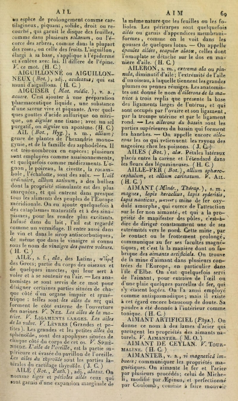 •U espèce de prolongement comme car- tilagineux, piquapil, solide, droit ou re- courbé, qui garnit le disque des feuilles, comme dans plusieurs aoîanum, ou l’é- corce des arbres, comme dans la plupart des roses, ou celle des fruits. L’aiguilmn , élargi à sa base, s’applique à l’épiderme et s’enlcve avec lui. 11 différé de l’épine. y. ce mot. (H. C.) AIGUILLONNÉ ou AIGUILLON- NEUX ( .ffoc. ), adj., aculeatuti qui est muni d’aiguillons. ( H. C. ) AIGUISER {Mut. médlc.), y. a., acuere. C’est ajouter à une préparation pharmaceutique liquide , une substance d’une .saveur vive et pinuante. Avec quel- ques gouttes d’acide sulfurique ou nitri- que, on aiguise une tisane; avec un sel purgatif, on aiguise un apozème. (H. C.) AIL {Bot., Hyg.), s. m., alliuin; genre de jplanles de l’hexandrie mono- gynie, et de la famille des aspbodélées. Il est très-nombreux en espèces; plusieurs sont employées comme assaisonnements, et quelquefois comme médicaments. L’o- non, le poireau, la civette, la roiam- ole , l’échalotle, sont des aulx. — l'ail ordinaire, allium sativum, a des bulbes dont la propriété stimulante est des plus marquées, et qui entrent dans presque ^t)us les aliments des peuples de l’Europe méridionale. On en ajoute quelquefois à des c.alaplasines maluratifs et à des sina- pismes, pour les rendre plus cxcitanLs. Infusé dans du lait, l’ail est regarde’ comme un vermifuge. Il entre aus.si dans le vin et dans le sirop antiscorbiuiqucs, de même que dans le vinaigre si connu sous le nom de vinaigre des quatre voleurs. { H. C. ) AILE, s. f., ala, des Latins, des Grecs; partie du corps des oiseau.x et de quelques insectes, qui leur sert à voler et à se soutenir en l’air. —Les ana- tomistes se sont servis de ce mot pour désigner certaines parties situées de cha- que côté d un organe impair et symé- trique : telles .sont les ailes du ne^ qui forment le côté externe de l’ouverture des narines. V. Nez. Les ailes de la ma^ tnce. y L[gaments I..ARGES. Les ailes delà vulve. K LÈVRES (Gnandes et pe- )• l^c's grandes et les petites ailes du spbenoule, sont des apophyses situées de chaque côte du corps de cet os. y. SpiiÉ- NotüE. Laite de l’oreille, est la partie .su- périeure cl évasée du pavillou de l’oreille. Les ailes du thyroïde sont les parties la- teral-js (lu cartilage lljyroïJe. ( J. C. ) AILE {Bot., Path.) , adj., alatus. On nomme tiges et pétioles ailé.s ceux qui •ont garnis d’une expansion marginale de ATM 69 la même nature que les feuilles ou les fo- lioles. Les péricarpes sont quelquefois ailés ou garnis d’appendices nienibrani- formes, romiiie on le voit dans les pousses de quelques lotus. — On appelle épaulés ailées, scapula alattt, celles dont 1 omoplate sc détache sur le dos en ma- nière d’aile. ( li. C. ) AILERON, s. m., extrema ala ou pin- nula, diminutif d’aile ; l’extrémité de l’aile d’un oiseau, à laquelle tiennent les grande* plumes ou pennes rémiges. Lesanalomis- tes ont donné le nom a ailerons de la ma- trice à trois renlis que présente la base des ligaments larges de l’utérus, et qui sont occupés par l’ovaire et son ligament, p.ir la trompe utérine et par le ligament rond. — Les ailerons du bassin .sont les parties supérieures du ba.ssin qui formerrt les hanches. On appelle encore aile- rons les os qui relienuenl les rayons des nageoires cher, les poissons. ( J. C.i) AILES {Bot.), ala. Pétales latéraux placés entre la carène et l’étendard dans les fleurs des légumineuses. ( H. C. ) AILLE-FER ( Bot.) , aüium spharo- cephalum, et allium carinatum. V. Ail. (H. C.) AIMAN’r {Minér., Thérap.), s. m., magnes, lapis keracRus, lapis syderitis, lapis nauticus, mine de fer oxy- dulé amorphe, qui exerce de l’attraction sur le fer non aimanté, et qui a la pro- priété de manifester des pôles, c’est-à- dire de diriger constamment une de ses extrémités vers le nord. Celte mine , par le contact ou le frottement prolongé, communique au fer ses facultés magné- tiques, et c’est là la manière dont on fa- brique des aimants artificiels. On trouve de la mine d’aimant dans plusieurs con- trées de l’Europe, en particulier dans 1 île d’Elbe. On s’est quelquefois servi de l’aim.anl, pour extraire de l’œil on d une plaie quelques parcelles de fer, qui s y étalent logées. On l’a aussi employé comme antispasmodique; mais il existe à cet égard encore beaucoup de doute. Sa poudre a été donnée à l’intérieur comme tonique. ( H. C. ) AIMANT ARTIFICIEL (PAys.). On donne ce nom à des laines d’acier qui partagent les propriétés de.s aimants na- turels. y. Aim.awter. ( M. O.) ARMANT DE CEYLAN. F. Tour- maline. ( IL C. ) aimanter, V. a., vi magnetîcd im- buere; communiquer les propriétés ma- gnétiques. On aimante le fer et l’aciei' par plusieurs procédés; celui de Michc- li, modifié parÆpinus, et perfectionné par CouIoiujj , cou.si.>le à faire mouvair