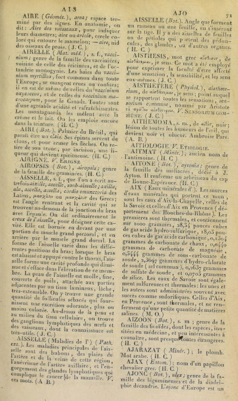 AIRE (Géoméc.), area; rspace to,-- minc par rlrs siÿpu-s. En analumie, on ri.t: Aire des vaisseaux, pour indiqurr ours diamètres; aire ou aréole, cercle co- loré qui entoure le mamelon; —aire nid des oiseaux de proie. ( J. G. ) ’ AIR ELLE ( Alat. méd. ), f. ^ vaccl- mum; genre de la famille des vacciniées, voisiiie de celle des éricinées, et de l'oc- tan Irie mnnogynie. Les haies du vacd- nunn myrtiUus, fort oomm.m dans toute iit-mopcjse mangent crues ou confites; Il en est de meme de celies un vacdnlum oxjcoccus, eide celles du vaedniurn ma- crocarpum,y,oin- le Canada. Toutes sont duneagreaule acidité et rafraiciii.ssanles. Les montagnards les mêlent avec la creiae et le latt. Ou les emploie encore dans la lemtiire. ( il. G. ) AllU ( JJot. ) Palmier du Brésil, qui parai, ea-e un c.ais. Ses épines servent de clous, et pour armer les aè.clies. On re- lire do son tronc, par incision, une li- AilxtÎT^i',. K. ElltGiVE AlliOPSLS {Bot.), diropsis; genre de la taimlle des graminées, (H. G.) tr UnsaiXiUc,asceLe, sorh-aissellc ; axilla, aui, asceda, ajsella, cordis cmiinctoria des Latins, ou i^ccaxàkir des Grecs; est 1 angle rentrant et l.i cavité qui sè trouver.tai,-de.ssous de la joncliondu hra, c. IJle est hornee en devant par une poition du muscle grand pectoral, et en ariiere par le muscle grand dorsal. La loi.ne de I aisselle varie dans les diffé- est paisse et appuyé contre le thorax, l’ais- nu et ’T t ‘'“iV'i hre de ce mem- bre. La peau de l’a.sselle est molle, fine, couverte de poils, attachée aux parties adjacentes par un tissu lamineux , ^àche , tits-exten.,.hle. On y trouve une grande ni'sseru‘''‘rv’®* «rltacés qui four- ■ .le excrétion odorante, plus on moins colorée. Au-de.ssus de la peau et dcsga.iTh' cellulaire, ou trouve des ^li^-o '* lymplnitiques des nerfs et ^de 1’ ) ( Path. selle isladies principales de Tais- ■, * l’auévrisine de l^.r?èrraxiliah-e'; 7^1 cuiiinlm I SI^kIos lymphatiques qui AJO AISSELLE (Bot.). Angle que forment nn rameau ou une feuille, en s’insérant sur la lige. Il y a des ai.sselles do feuilles ou de nelio es qui p ,rient des pédo.,- (Cules^^des glandes, ou d’autres organes. AfSIllESlS, mot grec «iv9,<r/<r. de scs. Ge mol a été employé pour exprimer la faculté d’etre affecté d une seo.saiion , la sei.sihililé, et les sens eiix-.nème.s. (.LG.) • erg ( Physiol.), aisthote- num, de , je sens ; point auquel SC rapportent toutes les sensations, .‘en- sorium commune, nommé par A.’istote MiZ utr ■ AIT|l[.:MO\f.\,s. n..,de«;Gc lésion de toutes les humeurs de l’.mi, o,à devientyioir et ohscur. Amhroise Rare. I^T-ologie. AllMAI (yr/mer.); ancien nom de ' 1 antimoine. ( il. G } lal’ genre de la faim le des melnacécs , dédié à J Ayton. Il renferme un arhrisseau du cap i.e Lonne-Esperance. (H. G.) AIX (Eaux minérales d’j. Les source, d cau.x ininéra es qui portent ce nom ' sont les eaux d Aix-la-Chapelle, celles de la î>avoie cl celles d Aix en Provence ( dé- partement des Bouche.s-du-RIn’nie). Les premières sont thermales, et contiennent sur looo grammes, 28,54 pouces ruhe., de gaz acide hydro-sulfurique, 18,o5 pou- ces euhes de gaz acide carhonique, o,i3o4 grammes de carhonate de chaux, o,o{éo grammes de carhonate de magnésie 0.04^44 grammes de sous-carbonate de soude, 2,3Ü97 grammes d’I.ydro-ehlorale de soude ( sel commun ), 0,2637 gramme., de sulfate de soude, et 0,0705 grammes de silice. Les eaux de Savoie sont égale- ment sulfureuses et thermales : les unes et les autres sont administrées souvent avec succès comme sudorifiques. Celles d'Aix en Provence , sont thermales, et ne ren- lermeiitqu une petite quantité de matière, salines. ( !\[. O. ) AfpON (Bot.) s. m ; genre de la lamilie des fi(oïdes, dont les espèces, inu- sitées en médecine, et mm intéres.,antes .à rüG'7’ l’‘'‘=s'l»'“oulcs étrangères. 51o'“(î,fÆ ) ■ '• l'''''- AJ.AX ( Jiitom.): nom d’un papillon chevalier m-ec. (II. G.) . AJO.\G ( 75ot. ) , ukx; genre de la fa- mille des légumineuses cl de la diadel- phie décandne. L’«/ünc d’Europe est ni.