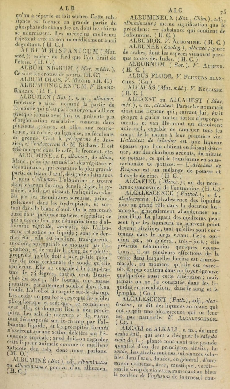 «}’.i on a scpartM! fait séclier. Celli* sub- stance es! ((iftuéc iTi grande paiiie du pliosphatf de cliaiix des os, dont li-s cliicns se iionnisseni. Les incdeciiii inodcnics rejeiifiit avec raiso.i un inédicatnciit aussi <lég()ii;;nil. ( II. C. ) A r !{ U iM II 1 S I* A N IC U yi ( Mat. me.i.)-, (‘s|u-ce de lard (lui; l’on lirait de Iclaiii. (if. (i. ) ALtIUM NIGÜU^I (Mat. médlc.). Ce Sont crotU'.s (il* soiiris. AIAîUM IH.U.S. K iMachk. (H. C ) ALIIUAI UNGUKiM’ijiM. Rh V7,(S. ( 11. c. ) ALi>biM;'..\ (Bot.)^ s. in., albumen. (xoirlner a a*'is; r.oniiiu! la partie de amande (]iii u e.slpaG eiiiiiryon,ri’adiicre presiiut'januil.s avec lui, ne préseule pa.s d organi.-.alion vasculain , V -J manque dan.s piu.iîiems graine.s, et uliVe uiie consis- tance , mi curiice ou ligueuse, ou féculente ou grenue, (j est le pérlspcnne de Jus- sieu, c,t \'end)sperme de iM.’Ricliard. il est tics-niac(jué dans le café, le froment, etc. ALlJtJ .illNi-: , s. f. de idanc ; principe immédiat îles végélau.x et desanimau.x , qui constitue la plus grande partie.du lilanc d’œuf,dé.signéen lalinsous le nom albumen. L’albumine se troirce dans le sernm du sang, dans le chyle, la sy- novie, la bile des oiseaiik, les liquides e.xba- le.s par les ineiiibranes séreuses, princi- palement dans les bydropisies, et sur- tout dans le blanc d œuf On la rencontre au.s.si dans quelques matières végétales ; ce quia dp,inc lieu aii.x dénominations d’al- Jminme végétale, animale, cir. L’albu- mjne e.sl solide ou liquidy sous ce der- nier étal, elle est incolore, transparente, ino.'.ore, sysrcptible de mousser par l’a- gilaliofi, et Je verdir le sirop de vipletic • propnéle qu elle doit à une petite quan-' t.ile de sous-(;arboriate de soude qu’elle rcnfcrine. Elle se coagule à la teuipéra- ture iji; 7^ degrés, tliciin. cent. Dessé- Oiee au soleil, elle fournit, une masse J^aunatre, parfailemenl soluble dans l’eau ironie. ,.alconoi la coagule sur-le-diamp. Us acides nii peu forts , exceptai les acides pmispnonque et acétique, se combinent a'ec elle, cl doiniçrU lieu .à des préci- Pflcs. Les .sels (le m. rcure et de. cuivre sont décomposés sur-ie-ciiamp par l’al- immme liquide, elles précipités furrnés n exercent aiicime action délétère .sur l’é- co.nonue aminale ; aussi doit-on regarder sm V’''.'’le meilleur (31*0^')^*^^ l’allions. ALLL'MINÉ (Bot.), adj., albuminatus ./V Îj Cj y ^ ALBUMINEUX {Bol , Chim,) , adj., alhurninosus ; même signilicatio.i que le précédent; — substance qui contient de 1 albiiiniiie. ( 11. C. ) AIAIUAIOIL K AtuuMiNE. (H. C.) A L U U ÎS L E ( Zioolpg ), albunea ; gen re de vrabes, dont les especes vicimtnl pre.s- que toutes des Indes. ( fl. C. ) ALbUIlNUM (Bot.), y. Auuiek. ( 11. L. ) AL11US FLUOR. F. Flueürs cl.vn- ciiKS. (on.) ( (Mat. méd.). y. Réglisse. ALCAEST on AICAHEST (Mat mai. ), s. m., alcahest. Paracelse nommait ainsi line liqueur qui, suivant lui, était: propre à guérir toutes .sortes d'engorge- mciUs, et van ilelinoiil un dissolvant uni.verscl, capable de ramener tous le.s corps de la nature .à leur première vie. Lalcaaest de Glauber est une li(]ueur épaisse que l’on obtient en faisant déto- n..! , sut des cbiirboiis ardents, du nitrate de potasse , ce qui le transforine en sous- carbonate de potasse. — VAlcahest de Respour est un mélange de potasse et d oxyde de zinc. ( 11. G. ) ALGAblEL (Miner.) - un des nom- breicx synouymes de l’antimoine. (11. G.) ' AJ.CALESCENCE [Rat/ial.), s. f alcalescenùa. L’alcalescence des liquide.? joue un gr.ancl rôle dans la doctrine bu- niorale,, généralement abandonnée au- joiird’liui. La plupart des inédecin.s pen- sent que lej biuneurs ne petivenl point devenir alçalinc.s, tant (jirelles sont con- ti^uues dans le corps vivant Celle opi- nion est, en général, très-juste; elle présente néamnoins que'tqiies e.xce.p- tioRs ; il est plusieurs affections de la vessie dan;3 lesquelles riirine est ammo- niacale, au moment qu’elle est excré- tée. Le. pus corilcnu dans un foyer éprouve quelquefois aussi celte altération ; mais jainais on ne i’a couslalée dans les li- quides', en circulation, dans le sang et K lymphe. (Cn.) . ^ ALCALESCENT (PmA.), adj., alca- Icscens, se dit des liquides ariimau.x qui ont acquis une .alcalescence qui ne leur est pas naturelle. F Alc.VLESCence. ( Cil. ) ALCALI ou ALKALI, s. m.,du mo< arabe q„i désigner le safso/cr soda de L. ; plante ronleriaiit une grande quantité d un des principaux alcalis, l.i sou e lies alcalis soûl des substances solu-- >les dans 1 eau , douées, cn générai, d’une saveur mineuse, Acre, caustique , verdis- sant le sirop de violettes, ramenant au bleu, la couleur ne \ infusum de tom-iiesol rou-