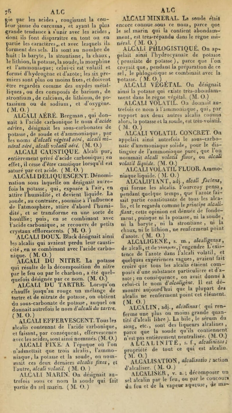 îR A LC t’ie par les ariiles , rougissant la cou- leur jaune <lu curcuina, et ayant la plus fjran^e tendance à s’unir avec les acides , dont ils font disparaître en tout ou en partie les caractères^et avec lesquels ils forment des sels. Ils sont au nombre de finit : la baryte, la strontiane, la cbaux , le litbion, la potasse, la soude, la morphine et l’ammoniaque; celui-ci est volatil et formé d’Iiydrogcne etd’aiote; les six pre- miers sont plus ou moins fixes, et doivent être regardés comme des oxydes métal- liques , ou des composes de barium, de strontium , de calcium, de litbium, de po- tassium ou de sodium, et d’oxygène. (MO.) ALCALI AERE. Bergman , qui don- nait .à l’acide carbonique le nom d acide aérien, désignait les sous-carbonates de potasse, de soude et d’ammoniaque, par les noms d'alcali végétal aéré, alcali mi- néral aéré, alcali volatil aéré. (M. O.) ALCALI CAUSTIQUE. Alcali pur, entièrement privé d’acide carbonique; en effet, il cesse d’èlre caustique lorsqu’il est saturé par cet acide. ( M. O. ) ALCALI DÉLIQUESCENT. Dénomi- nation sous laquelle on désignait autre- fois la potasse, qui, exposée à l’air, en attire l’iiuinidilé, et devient liquide. La soude, au contraire, soumise à l’influence de l’atmosphère, attire d’abord l’humi- dité , et se transforme en une sorte de houillie; puis, en se combinant avec l’acide carbonique, se recouvre de petits crystaux efflorescents. ( M. O. ) ALCALI DOUX. Black désignait ainsi les alcalis qui avaient perdu leur causti- cité , en se combinant avec l’acide carbo- nique. ( M. O. ) ALCALI DU NITRE. La potasse qui résulte de la décomposition du nitre par le feu ou par le charbon, a été quel- quefois désignée par ce nom. (M. O.) ALCALI DU TARTRE. Lorsqu’on chauffe jusqu’au rouge un mélange de tartre et de nitrate de potasse, on obtient du sous-carbonate de potasse , auquel on donnait autrefois le nom d'alcali du tartre. (M.O.) ALCALI EFFERVESCENT. Tous les alcalis contenant de l’acide carbonique, et faisant, par conséquent, effervescence avec les acides, sontaiiisi nommés. (M. ü.) ALCALI FIXE. A l’époque où l’on n’admettait que trois alcalis, l’ammo- • niaque, la potasse et la soude, on nom- mait ces deux derniers alcalis fixes, et l’autre, alcali volatil. ( M. O. ) ALCALI AIARIN. On désignait au- trefois .sous ce nom la sonde qui lait partie du sel marin. ( M. O.) A LC AECALT jNIINER.AL. La sonde e'tail encore connue sous ce nom, parce que le sel marin qui la contient abondam- ment, est très-répandu dans le règne mi- néral. ( M. O. ) ALCALI FIILOGISTIQUE. On ap- pelait ainsi l’hydrocyanaie de potasse ( prussiate de potasse ) , parce que l’on croyait que, pendant la préparation de ce sel, le phlogistique se combinait avec la potasse. (M.O,.) , ALCALI VÉGET.AL. On désignait ainsi la potasse qui existe très-abonuam- ment dans le régné végétal. (!M. O.) ALCALI VOLATIL. On Jo.in.iil au- trefois ce nom à raniiiioiiiaque, qui, par rapport aux dcu.c autres alcalis connus alors, la potasse et la soude, est très-voialil. (M.O.) ALCALI VOLATIL CONCRET. On appelait ainsi autrefois le sous-carbo- iiate d’ammoniaque solide, pour le dis- tinguer de l’ammoniaque pure, que l’on nommait alcali volatil fiuor, ou alcali volatil liquide. (M. O.) ALCALI VOLA ITL FLUOR. Ammo- niaque liquide. ( M. O.) ALC.ALIFIANT, adj , alcoR fuciens, qui forme les alcalis. Fonreroy pensa, pendant quelque temps, que l azote fai- sait partie constituante de tous les alca- lis, cl le regarda comme le principe aicah- fiant\ cette opinion est dénuée de fonde- ment, puisque ni la potasse, ni la soude, ni la baryte, ni la strontiane, ni la chaux, ni le lithion, ne renfernieut point d’azote. ( M. O. ) ALCALIGENE, s. m., aUahgenus, de alcali, et de j’engendre L’exis- tence de l azote dans 1 alcali volatil, et quelques expériences vagues, avaient fait croire que tous les alcalis étaient com- posés d'une substance parliculii rc et d’a- zote ; en conséquence, on avait donné à celui-ci le nom d'akaligine. Il est dé- montré aujourd’hui que la plupart des alcalis ne renferment point cet élément. (M.O.) , . ALCALIN, adj., alcalinusl qui ren- ferme une plus ou moins grande quan- tité d’alc.ili libre). La bile, le sérum du sang, etc., sont des liqueurs alcalines, parce que la soude qu’ils contiennent n’est pas entièrement neutralisée. (M O.) ALCALINITE, s. f , alcahmtas ; propriété de tout ce qui est alcalin. (MO.) , . alcalis ation , alcalisatiu ; action d’alcaliser. (M.O) ALC.ALISER, V. a. ; décomposer un sel alcalin par le feu, ou par le concoui* du feu et de la vapeur aqueuse, de ma-