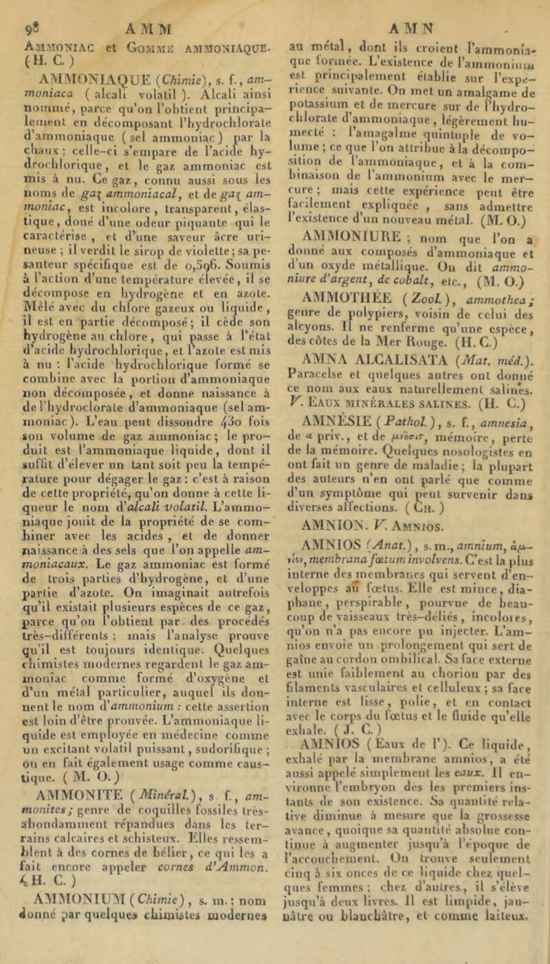 Ammo^ïiac et Gomme ammoniaqüE- (H. C.) AMMONIAQUE {Chimie), s. f-, moniaca ( alcali volatil ). Alcali ainsi nomme, parce qu’on l’obtient principa- lement en décomposant l’bydrocblorate d’ammoniaque (sel ammoniac) par la cliaux ; celle-ci s’empare de l’aride hy- droclilorique, et le gaz ammoniac est mis à nu. Ce gaz, connu aussi sous les noms de ga^ Ammoniacal, et de ga^ am- moniac , est incolore , transparent, élas- tique, doué d’une odeur piquante qui le caractérise , et d’une saveur âcre uri- neuse ; il verdit le sirop de violette;sa pe- santeur spécifique est de o,5o6. Soumis à l’action d’une température élevée, il se décompose en hydrogène et en azote. Mêlé, avec du chlore gazeux ou liquide , il est en partie décomposé; il cède son hydrogène au chlore, qui passe à l’étal d’acide hydrocliloriquc, et l’azote est mis à nu : l’acide hydrochlorique formé se combine avec la portion d’ammoniaque non décomposée, et donne naissance à de l’iiydroclorate d’ammoniaque (sel am- moniac). L’eau peut dissoudre fois son volume de gaz ammoniac; le pro- duit est l’ammoniaque liquide, dont il sufiit d’élever un tant soit peu la tempé- rature pour dégager le gaz : c’est à raison de cette propriété, qu’on donne à cette li- queur le nom A'alcali volatil. L’ammo- niaque jouit de la propriété de se com- biner avec les acides , et de donner naissance à des sels que l’on appelle am- moniacaux. Le gaz ammoniac est formé de trois parties d’hydrogène, et d’une partie d’azote. On imaginait autrefois qu’il existait plusieurs espèces de ce gaz, parce qu’on l’obtient par des procédés très-différents ; mais l’analyse prouve qu’il est toujours identique. Quelques chimistes modernes regardent le gaz am- moniac comme formé d’oxygène cl d’un métal particulier, auquel ils don- nent le nom d'ammonium: celle assertion est loin d’ètre prouvée. L’ammoniaque li- quide est employée en jnédecine comme un excitant volatil puissant, sndorilique ; on en fait également usage comme caus- tique. ( M. (3. ) AMMONITE (Minéral), s f., am- monites; genre de coquilles fossiles tres- abondainmcnt répandues dans les ter- rains calcaires et schisteux. Elles ressem- blent à des cornes de bélier, ce qui les a fait encore appeler cornes d’Ammon. k H. C. ) AMMONIUM (CMmie), Se in. ; nom donné par quelques chimistes modernes au métal, dont ils croient l’ammoni.i^ que formée. L’existence de l’ammoniuiu est principalement établie sur l’expe- rience suivante. On met un amalgame de potassium et de mercure sur de l’hydro- chlorale d’ammoniaque, légèrement hu- mecté ; l’amagalme quintuple de vo- lufiie ; ce que 1 on attribue à la décompo- sition de l’ammoniaque, et à la com- binaison de 1 ammonium avec le mer- cure ; mais cette expérience peut être facilement expliquée , sans admettre l’existence d’un nouveau métal. (M. O.) AMMONIURE ; nom que l’on a donné aux composés d’ammoniaque et d’un oxyde métallique. On dit ammo- niure d’argent, de cobalt, etc., (M. O.) AM Mo 1 U ÉE ( Zool. ), ammothea ; genre de polypiers, voisin de celui des alcyons. Il ne renferme qu’une espece, des côtes de la Mer Rouge. (ILC.) AMNA ALCALISA'l'A (Mat. méd.). Paracelse et quelques autres ont donne ce nom aux eaux naturellement salin'es. V. E.\UX MINÉRALES SALINES. (II. C.) AÎMNÉSIE ( Pathol ) , S. f., amnesîa^ (le «priv., cl de mémoire, perte de la mémoire. Quelques nosologistes en ont fait un genre de maladie; la plupart des auteurs n’en ont parlé que comme d’un symptôme qui jicul survenir dans diverses affections. ( Un. ) AMNION. V. Amnios. AMNIOS (Anat.) , s. m., amnium, à/x- t'm, membranafmum involvens. C’est la plus interne des membranes qui servent d’en- veloppes au fœtus. Elle est mince , dia- phane , perspirable, pourvue de beau- coup de vaisseaux très-déliés, incoloies, qu’on n’a pas encore pu injecter. L’am- nios envoie un prolongement qui sert de gaine au cordon ombilical. Sa face externe est unie faiblement au chorion par des filaments vasculaires et celluleux ; sa face interne est li.sse, polie, et en contact avec le corps du fœtus et le fluide qu’elle exhale. (J. C. ) AMNIOS (Eaux de 1’). Ce liquide, exhalé par la membrane amnios, a été aussi appelé simplement les eaux. U en- vironne l’embryon dès les premiers ins- tants de son existence. Sa quantité rela- tive diminue à mesure que la gro.ssesse avance, quoique sa quantité absolue con- tinue à augmenter jusqu’à l’époque de l’accouchcmenl. On trouve seulement cinq à six onces de ce liquide chez quel- ques femmes; chez d’autres, il s’élève jusqu’à deux livres. Il est limpide, jau- uàlrc ou blanchâtre, cl comme laiteux.