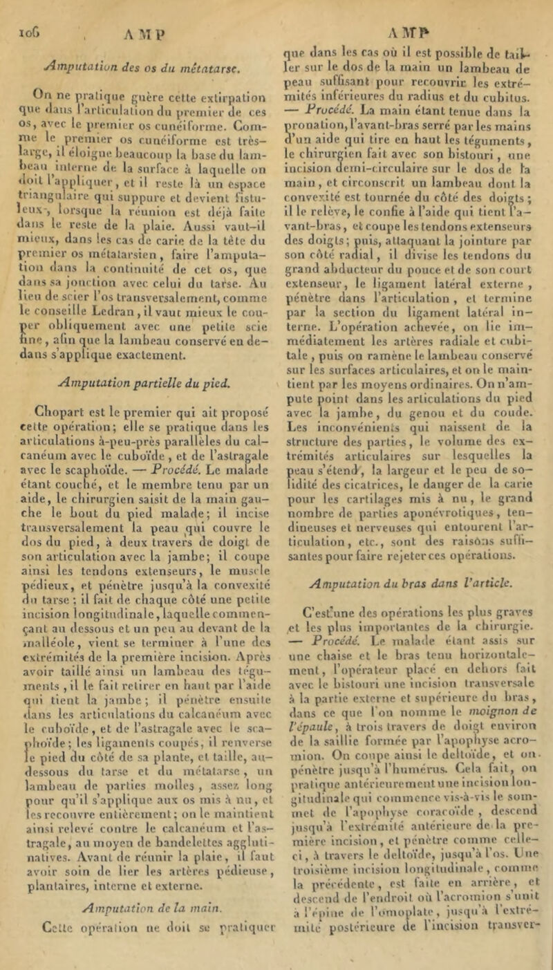 loG yimputation des os du métatarse. On ne pratique guère celle exllrpalion que «laiis I arliciilaliun du premier de ces os, avec le premier os cunéiforme. Com- me le premier os cunéiforme est Irès- large, il éloigne beaucoup la base du lam- beau iulerne de la surface à laquelle on • Iqil laopliquer, et il reste là un espace triangulaire qui suppure et devient fistu- ieu\-, loi’squc la réunion est iléjà faite dans le reste de la plaie. Aussi vaut—il mieux, dans les cas de carie de la tète du premier os métatarsien , faire l’amputa- tion dans la continuité de cet os, que dans sa jonction avec, celui du tarse. Au lien de scier l’os transversalement, comme le conseille Ledran , il vaut mieux le cou- per obliquement avec une petite scie fine, afin que la lambeau conservé eu de- dans s’applique exactement. Amputation partielle du pied. Cliopart est le premier qui ait proposé cette opération; elle se pratique dans les articulations à-peu-près parallèles du cal- canéum avec le cuboïde , et de l’astragale avec le scaphoïde. — Procédé. Le malade étant couché, et le membre tenu par un aide, le chirurgien saisit de la main gau- che le bout du pied malade; il inci.se transversalement la peau ^qui couvre le dos du pied, à deux travers de doigt de son articulation avec la jambe; il coupe ainsi les tendons extenseurs, le muscle pédieux, et pénètre jusqu’à la convexité du tarse ; il fait de chaque côté une petite incision longitudinale, laquelle commen- çant au dessous et un peu au devant de la malléole, vient se terminer à l’une des extrémités de la première incision. Après avoir taillé ainsi un lambeau des tégu- ments ,il le fait relirtîr en haut par l’aide qui tient la jambe ; il pénètre ensuite clans les articulations du calcanéum avec le cuboïde , et de l’astragale avec le sca- phoïde; les ligaments coupés, il renverse JC pied du côté de sa plante, et taille, au- dessous du tar.se et du métatarse, un lambeau de parties molles , a.sse7. long pour qu’il s’applique aux os mis à nu, et les recouvre entièrement; unie maintient ainsi relevé contre le calcanéum et l’a.s- tragalc, au moyen de bandelettes aggluli- natives. Avant de réunir la plaie, il faut avoir soin de lier les artères pédieuse, plantaires, interne et externe. Amputation delà main. Cette opération ne doit se pratiquer que dans les ras où il est possible de lai^ 1er sur le dos de la main un lambeau de peau sufu.sanl pour recouvrit les extré- mités inférieures du radius et du cubitus. — Procédé. La main étant tenue dans la pronation, l’avant-bras serré par les mains d’un aide qui lire en haut les téguments, le chirurgien fait avec son bistouri, une incision demi-circulaire sur le dos de la main, et circonscrit un lambeau dont la convexité est tournée du côté des doigts; il le relève, le conhe à l’aide qui ticnlT’a- vant-bras, et coupe les tendons extenseurs des doigts; puis, attaquant la jointure par son côté radial, il divise les tendons du grand abducteur du pouce et de son court extenseur, le ligament latéral externe , pénètre dans l’articulation , et termine, par la section du ligament latéral in- terne. L’opération achevée, on lie im- médiatement les artères radiale et cubi- tale , puis on ramène le lambeau conservé sur les surfaces articulaires, et on le main- tient par les moyens ordinaires. On n’am- pute point dans les articulations du pied avec la jambe , du genou et du coude. Les inconvénients qui naissent de. la slriictui’c des parties, le volume des ex- trémités articulaires sur lesquelles la peau s’étend, la largeur et le peu de so- lidité des cicatrices, le danger de la carie pour les cartilages mis à nu, le grand nombre de parties aponévrotiques, ten- dineuses et nerveuses qui entourent l’ar- ticulation, etc., sont des raisons sufli— santés pour faire rejeter ces opérations. Amputation du bras dans l’article. C’est-une des opérations les plus graves ,ct les plus importantes de la chirurgie. — Procédé. Le malade étant assis .sur une chaise et le bras tenu horizontalc- ment, l’opérateur placé en dehors fait avec le bistouri une incision transversale à la partie externe et supérieure du bras, dans ce que l'on nomme le moignon de l'épaule, à trois travers de doigt environ de la saillie formée par l’apophyse acro- mion. On coupe ainsi le deltoïde, et on. pénètre jusqu’à l’humérus. Cela fait, on pratique .antérieurement une incision lon- gitudinale qui commence vi.s-à-vis le som- met de l’apophy.se coracoïde , descend jusqu’à l’extrémité antérieure de la pre- mière incision, et pénètre comme celle- ci, à travers le deltoïde, jusqu’à l’os. Une troisième incision longitudinale, comme la précédente, est faite en arrière, et descend de l’endroit où l’acromion s’unit ,à l’épine de l’c.unoplate, jusqu .à l extré- mité postérieure de l’incision transver-