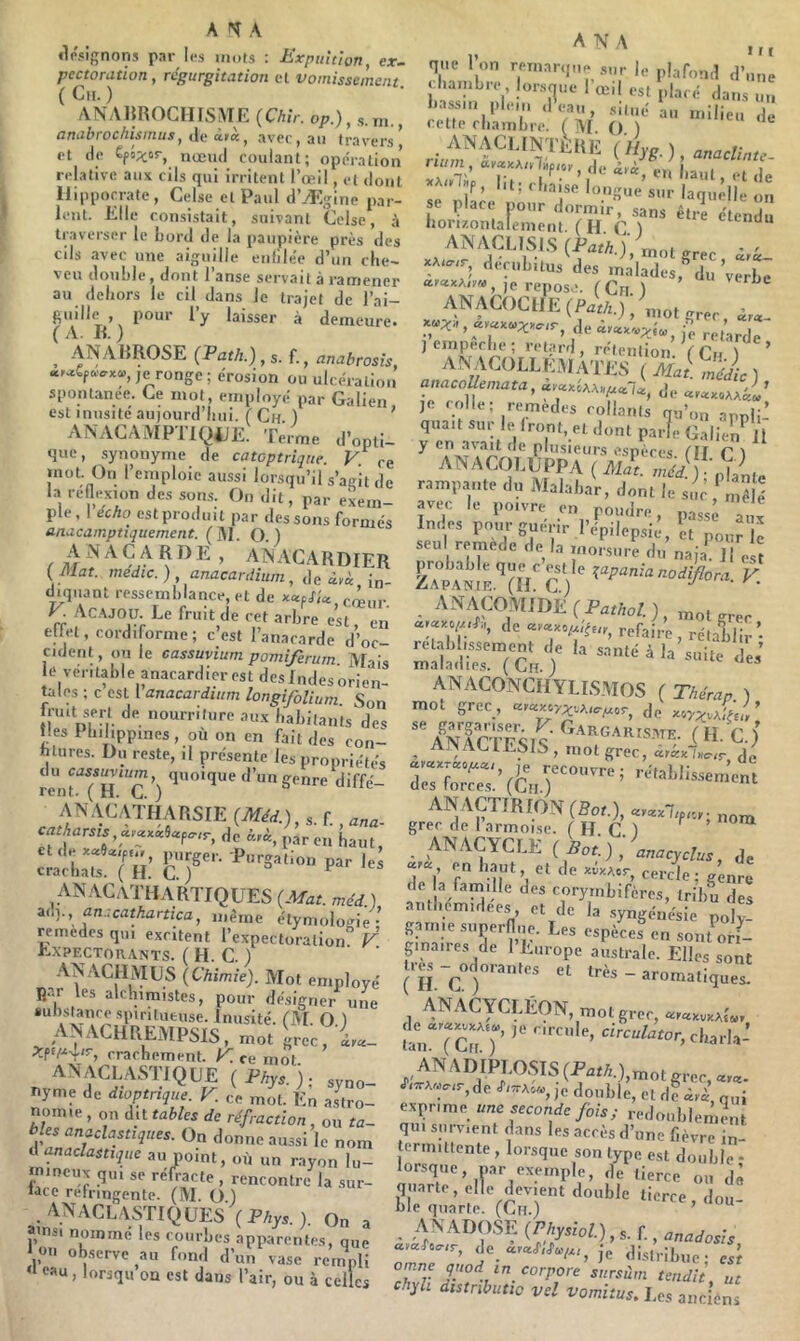 «Ir.cignons par les mots : lirpultiort ex~ pectoration , régurgitât ion et vomissement { Cii. ) ANAHROCinS^IE {Chir. o/;.), s.m., amihrochismus, .ie ità, avee , an travers’ et de €fô;cor, nœud coulant; opération relative aux cils qui irritent l’œil, et dont Hippocrate, Celse et Paul d’Ætjine par- lent. Elle consistait, suivant Celse, à traverser le Lord de la paupière près des cils avec une aiguille enlile'e d’un cite- V eu douLle, dont 1 anse serva11 à rauiener au dehors le cil dans le trajet de l’ai- ^ laisser à demeure. , (Pflf/j.),s. f., anabrosis, je ronge; érosion ou ulcération spontanée. Ce mot, employé par Galien est inusité aujourd’liui. ( Ch ) * ANACAMPTIQ4JE. Terme d’opti- que, synonyme de catcptriqne. V ce inot. On l’emploie aussi lorsqu’il s’agît de la renexion des sons. On dit, par exem- ple, I écho est produit par dessous formés anacamptiquement. (]M. O.) {Mat. médic.) anacardium,^\ci,èc in- diquant ressemblance, et de ««p/ia V Ac.\JOU. Le fruit de cet arbre est, en ellet, cordiforme; c’est l’anacarde d’oc- cident, ou le cassuvium pomiferum ]V[ais lo véritable anacardier est des Indes orien- tales ; c CSL 1 anacardium longifoVmm. Son inut sert de nourriture aux habitants des nés Philippines, où on en fait des con- hlures. Du reste, il présente les propriétés du cassuvium quoique d’un genre diffé rent. ( H. C. ) ^ ANAC.ATIIARSIE {Méd.), s. f., catharsis CL,pareil haut, et de purger. Purgation par les crachats. ( H. C. ) ^ _ ANACaTHARTIQUES {Mat. méd ) zu)., anscathartica, même étymologie- remedes qui excitent l’expectoration F Expectorants. ( H. C. ) employé Rar les alchimistes, pour désigner une «uhstance spiritueuse. Inusité. fAL O.) AINACHREMPSIS, mot grec, à.ta- crachement. K ce mot ANACLASTJQUE {Phys.), syno- nyme de dioptrique V. ce mot. En astro- nomie , on dit tables de réfraction , ou ta- bles anaclastiques. On donne aussi le nom üanaclastique au point, où un r.ayon lu- mineux qui se réfracté , rencontre la sur- iace réfringente. (M. O ) .anaclastiques {Phys.). On a amsi nommé les courbes apparentes, que ou ob.,erve au fond d’un‘vase reiuLi eau, lorsqu on est dans l’air, ou à celles li.e ] ,.n r.„,.,r.|n. |„ j. li.issm plem d eau , situé au milieu de cette chambre. (AI () ) ANACLINTÈRE {Hyg.) anaclim^ Z'Jlù > ‘l*-* -’S en î.aut, et de lit; chaise longue sur laquelle on se place nour dormir, sans êtiï étendu horizontalement. (H C ) eienuu xAi-c, decubitus des malades, du verbe ,e repose. (Ch ) ANACOCIIE (Par/l.)/„.ot grec, de j retarde jempeche; retard, rétention Vcn l ’ AN;ACOLLH.VlÂ rj;S ( Mai Si, anacollemata, de JC colle; remedes collants qu’on appÜ-’ quait sur le Iront, et dont parie Galier A y en avait de plusieurs espèces HI D ANACOLUPPA ( rampante du Malabar, dont le sim „?|è avec le poivre en poudre, passé aux Indes pour guerir l’épilepsie, H pour le seu remede de la morsure du naji. ]| esî zTpa'w'^(h'c) K - ANACO^MIDE( Pmùo/.), grec de refaire, rétalS- rétablissement de la santé à la suite des’ maladies. ( Cn ) ^ ANACONCHYLIS.MOS ( Thérap ) mot grec, de ANACTESIS' (H. C.) _ mot grec, acKx.'Bcrir de re:7oTe:.’(&r‘^‘''^’ ANACTfRrON(Sot.), grec de I armoise. ( H. C. ) ^ _ AN.ACYCLE ( ^ot.) anacydus, de 77 cercle; génre de a famille des corymbifères, tribu des anthemidees et de la .syngénésie poly! g-ynie .superflue. Les espèces en sontorf- pnaires de 1 Europe australe. Elles sont ( îîéc - «laiiqr,. ANACYCLÉON, mot grec, aK«xvxAl«, 1n ADIPLOSIS {Path.),mot grec, J,^A«.,r, de J--Ao«, ,e double, et de àyl qui exprime une seconde fois ; redoublement qui survient dans les accès d’une fièvre in- termittente , lorsque son type est double - lorsque, par exemple, de tierce on dé quarte, elle devient double tierce don hie quarte. (Cri.) ’ - ADOSE {Physiol.), s. f., anadosîs de je disiribue- est omne pod in corpore sursùm tendit, ut chyh distnbutio vd vomitus. Les anciens