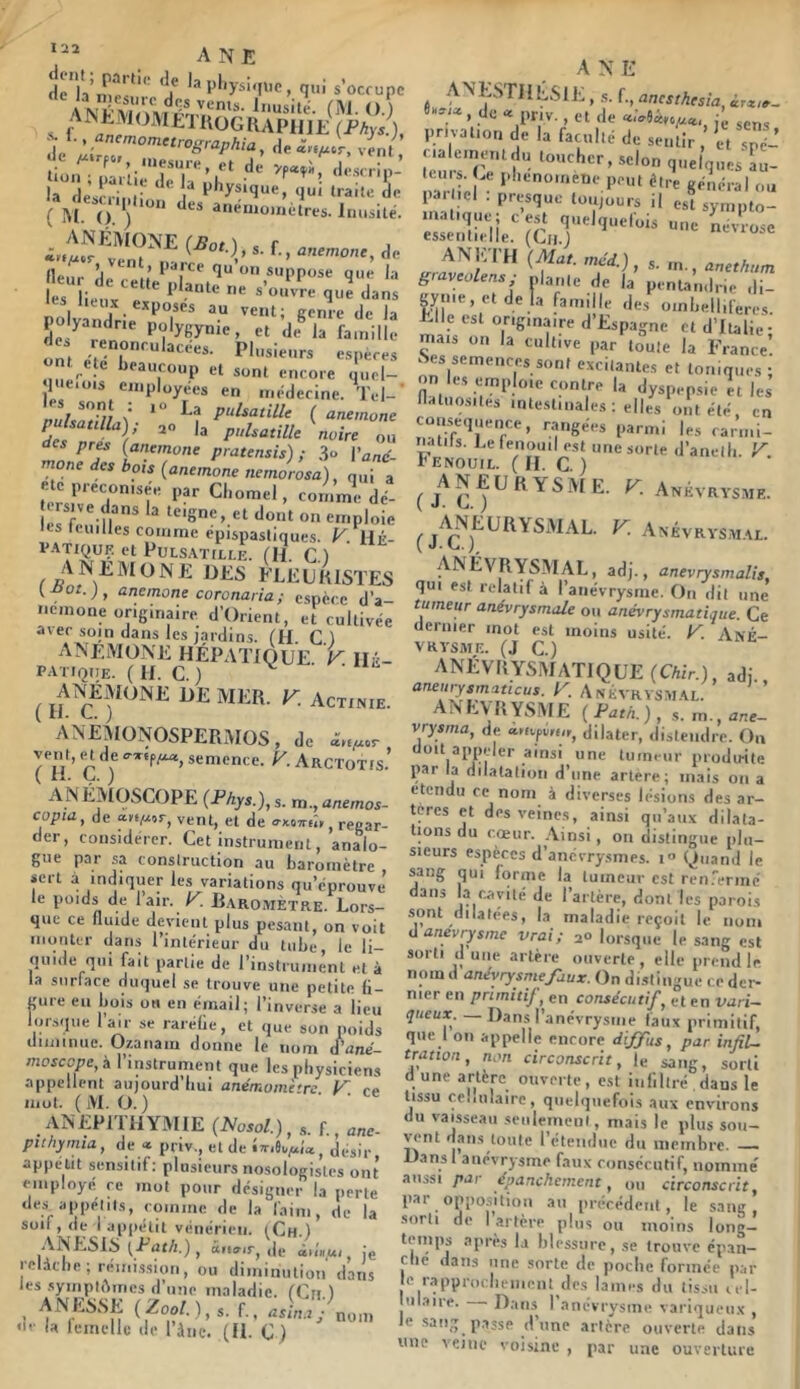 firia’iüp' *’ *!f 5’1‘ysi'n'C, qui s’occupe ANtM(JMJilU0GIUPHlE (Phys.), le n.esure, et de descrip- là^'descHpii “ P*’y*‘q“e, qui traite ie ( î\l. O ) ”** anémomètres. Inusité. ^ *■ flfi fleur ’ 1 qu on suppose que la '« lieux exposes au vent; genre de la poyandne polygynie, et de® la famille on, Plusieurs espères ont ele beaucoup et sont encore quel- lue.OIS employées en médecine. Tel-' »u/c^?V/ *° Pa pulsatille ( aneinone Pétilla); ,0 la pulsatille \oire ou des près (anetnone pratensis) ; 3“ l’and- des bois (anemone nemorosa), qui a e e préconisée par Cl.omel, commedé- Tsive dans la teigne, et dont on emploie les tcuilles comme epispasllques. ^ Ué- v.^TiQUK et Pulsatille. (H. C.) A NE M ONE DES FLE U KISTES [.oot.), anemone coronaria; espèce d’a- iicmone originaire d’Orient, et cultivée avec soin dans les lardins. fil C ) ANEMONE HÉPATIQUE, HÉ- p.vtioue. ( h. c. ) ( if mer. K Actinie. ANEMONOSPERxMOS, de â«,xcr. (7/’ Ç ) ««l'once- Arctotis. ANÉMOSCOPE (Phys.), s. m., anemos- copta, de «.h/j-ot, vent, et de ffxoTTfîy J reear- der, considérer. Cet instrument, analo- gue par sa conslruction au baromètre sert à indiquer les variations qu’éprouve le poids de l’air, RaromÈtre. Lors- que ce fluide devient plus pesant, on voit monter dans l’intérieur du tube, le li- quide qui fait partie de l’instrument et à la surface duquel se trouve une petite li- gure eu bois os en émail; l’inverse a iieu lorsque lair se rarélie, et que son poids diiiiinue. Ozanain donne le nom d’anè- niosccpe, à l’instrument que les physiciens appellent aujourd’hui anémomètre F ce mot. (M. O.) ■ ■ ANEPITHYMIE (Noso/.), s. f., ane- puhymia, de « priv., et de désir appétit sensitif; plusieurs nosologistes ont employé ce mot pour désigner la perte des appétits, comme de la faim, de la suif, (ie vônerieii. (^Ch.) .\NESiS (Eat/i.) , ttrtffir, de ix'aui, je i-elàcbe; rémission, ou diminution dans les .symplAmes d’une maladie. fCri.) ' (^oo/. ),s. f., asln.t J la feincllo de l’àne. (U. C) nom ANE ANESriiÉSlE, .s. anesthésia, iiTxiit- 9«vi», de « priv., et de privation t^e la faculté de sentir, it spé- cialement du toucher, selon quelques L- eurs Ce phénomène peut être général ou panel . presque toujours il es! sympto- '.'ïïirii.'jc,,’;''’''* giaveolens,- niante de la penUndrie di- gyiiie, et de la f^amiile des oinbelliferes. Elle est originaire d Espagne cl d’Italie- mais on la cultive par toute la France’ Nés semences sont excitantes et toniques; on es emploie contre la dyspep.sie II les flatuosités intestinales : elles ont été, en conséquence, rangées parmi les carmi- natils. J.e fenouil est une sorte d’anelh. r ENOUil. ( H. C. ) ( 7 C ( K -Anévra'Saial. ANÉVRYSMAL, adj., anevrysmalis, qui est relatif à l’anévrysme. On dit une tumeur anévrysmale ou anévrysmatique. Ce dernier mot est moins usité. U. AnÉ- VRVSAIE. (J C.) anévrysmatique (Chir.), adi. aneurysmaticus. F. Anévrysmal. ANEVRYSME (Path.), s.m.,ane- vnsma, de dilater, distendre. Ou doit appeler ainsi une tumeur produite par la dilatation d’une artere; mais on a étendu ce nom à diverses lésions des ar- tères et des veines, ainsi qu’aux dilata- tions du cœur. .Ainsi, on distingue plu- sieurs espèces d’anévrysmes. i“ Quand le sang qui forme la tumeur est ren.'ermc dans la cavité de l’artère, dont les parois sont dilatées, la maladie reçoit le nom d anevrysme vrai; a» lorsque le sang est sorti d une artère ouverte , elle prend le nom d anévrysme faux. On distingue ce der- nier en primitif, en consécutif, et en vari- queux. — Dans l’anévrysme faux primitif, que 1 on appelle encore diffus, par infil- tration, non circonscrit, le sang, sorti d une artère ouverte, e.st infiltré ,dans le tissu ce.Hilaire, quelquefois aux environs du vaisseau seiilemciii, mais le plus soii- vent dans toute l’étendue du membre. — Dans 1 anévrysme faux consécutif, nommé aussi par épanchement, ou circonscrit, par opposition au précédent, le sang, sorti de I artère plus ou moins long- temps après la blessure, se trouve epan- clie dans une sorte de poche formée par le rapprucluiiient des lames du tissu cel- lulaire. Dans 1 anévrysme variqueux , le sang passe dune artère ouverte dans une veine voisine , par une ouverture