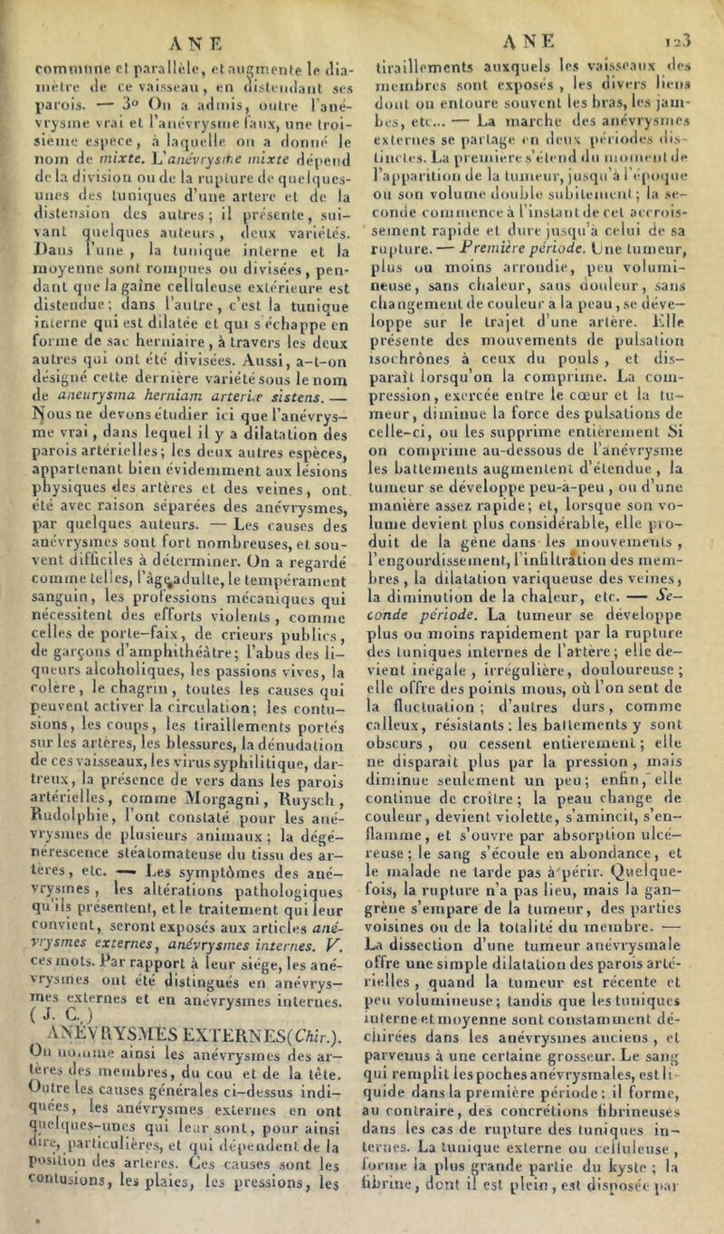 rorrnnnne cl parallèle, et aiiqrr.ente le dia- iiiétre lie re vaisseau , eu (listeiiilaiil ses parois. — 3“ Ou a ailiiiis, oiilre l'aué- vrysiue vrai el raiiévrysuie (aux, une troi- sieiiie espece, .à laquelle ou a donné le nom de mixte, h'aiiavrysme mixte dépend de la division ou de la ruplure de quelques- unes (les tuniques d’une artere et de la distension des autres; il présente, sui- vant quelques auteurs , deux variétés. Dans Tune , la tunique interne et la moyenne sont rompues ou divisées, pen- dant que la gaine celluleuse extérieure est distendue; dans l’autre, c’est la tunique interne qui est dilatée et qui s échappe en forme de sac herniaire , à travers les deux autres qui ont été divisées. Aussi, a-t-on désigné cette dernière variété sous le nom de aneurysma heniiam arterir slstens. fjousne devons étudier ici que l’anévrys- me vrai, dans lequel il y a dilatation des parois artérielles; les deux autres espèces, appartenant bien évidemment aux lésions physiques des artères et des veines, ont été avec raison séparées des anéviysmes, par quelques auteurs. — Les causes des anévrysiiies sont fort nombreuses, et sou- vent difüciles à déterminer. On a regardé comme telles, l’agi^adulte, le tempérament sanguin, les professions mécaniques qui nécessitent des efforts violents , comme celles de porte-faix, de crieurs publics, de garçons d’amphithéâtre; l’abus des li- queurs alcohollques, les passions vives, la colère, le chagrin, toutes les causes qui peuvent activer la circulation; les contu- sions, les coups, les tiraillements portés sur les artères, les blessures, la dénudation de CCS vaisseaux, les virus syphilitique, dar- treux , la présence de vers dans les parois artérielles, comme Morgagni, Uuysch , Rudülphie, 1 ont constaté pour les ané- vrysmes de plusieurs animaux; la dégé- nérescence stéatomateuse du tissu des ar- tères , etc. —- Les symptômes des ané- vrysmes , les altérations pathologiques quils présentent, elle traitement qui leur convient, seront exposés aux articles ané- vrysmes externes, anévrysmes internes. V. ces mots. Par rapport à leur siège, les ané- vrysmes ont été distingués en anévrys- mes externes et en anévrysmes internes. ( d. C._) ANEVllYSMES EXTERNES(air.). Ou iio.iime ainsi les anévrysmes des ar- tères des membres, du cou et de la tète. Outre les causes générales ci-dessus indi- quées, les anévrysmes externes en ont qiiel(|uc.s--uncs qui leur sont, pour ainsi dire, particulières, et qui dépendent de la position des artères. Ces causes sont les contusions, les plaies, les pressions, les tiraillements auxquels les vai.sseaux de» membres sont exposés , les divers liens dont ou entoure souvent les bras, les jam- bes, etc... — La marche des anévrysme.» externes se partage en deux périodes di.s- tineles. La première .s’étend du iiioiiieiit de l’apparition de la tniiieur, jusqu’il 1 époque ou son volume double subitenieni ; la .se- conde eoiiimeneeà l’instant de cet accrois- sement rapide el dure jusqu’à celui de sa rupture. — Fremière période. Lue lunieur, plus ou moins arrondie, peu volumi- neuse, sans clialeur, sans douleur, sans cbangemenl de couleur a la peau , se déve- loppe sur le trajet d’une artère. Elle présente des mouvements de pulsation isochrônes à ceux du pouls , et di.s- parail lorsqu’on la comprime. La com- pression, exercée entre le cœur et la tu- meur, diminue la force des pulsations de celle-ci, ou les supprime entièrement Si 011 comprime au-dessous de l’anévrysme les battements augmentent d’étendue , la tumeur se développe peu-à-peu , ou d’une manière assez rapide; et, lorsque son vo- lume devient plus considérable, elle pio- duit de la gène dans les mouveinenls , l’engourdisseinent, l’inbllratlon des mem- bres , la dilatation variqueuse des veines, la diminution de la chaleur, etc. — Se- conde période. La tumeur se développe plus ou moins rapidement par la rupture des tuniques internes de l’artère; elle de- vient inégale , irrégulière, douloureuse; elle offre des points mous, où l’on sent de la ilucliialion ; d’autres durs, comme c.illeux, résistants ; les ballcments y sont obscurs, ou cessent enlieieineiU ; elle ne disparait plus par la pression , m.iis diminue seulement un peu; enllti,’e!le continue de croître ; la peau change de couleur, devient violette, s’amincit, s’eu- ilamme, et s’ouvre par absorption ulcé- reuse ; le sang s’écoule en abondance, et le malade ne larde pas à'périr. Quelque- fois, la rupture n’a pas lieu, mais la gan- grène s’empare de la tumeur, des parties voisines ou de la totalité du membre. ■—■ La dissection d’une tumeur anévrysmale olfre une simple dilatation des parois arté- rielles , quand la tumeur est récente et peu volumineuse; taudis que les tuniques interne et moyenne sont constamment dé- chirées dans les anévrysmes anciens , et parvenus à une certaine grosseur. Le sang qui remplit les poches anévrysmales, eslli- quide dans la première période: il forme, au contraire, des concrétions lihrineuse» dans les cas de rupture des tuniques in- ternes. La tunique externe ou celluleuse , lorme la plus grande partie du kyste ; la lib rine, dent il est plein , est disposée par