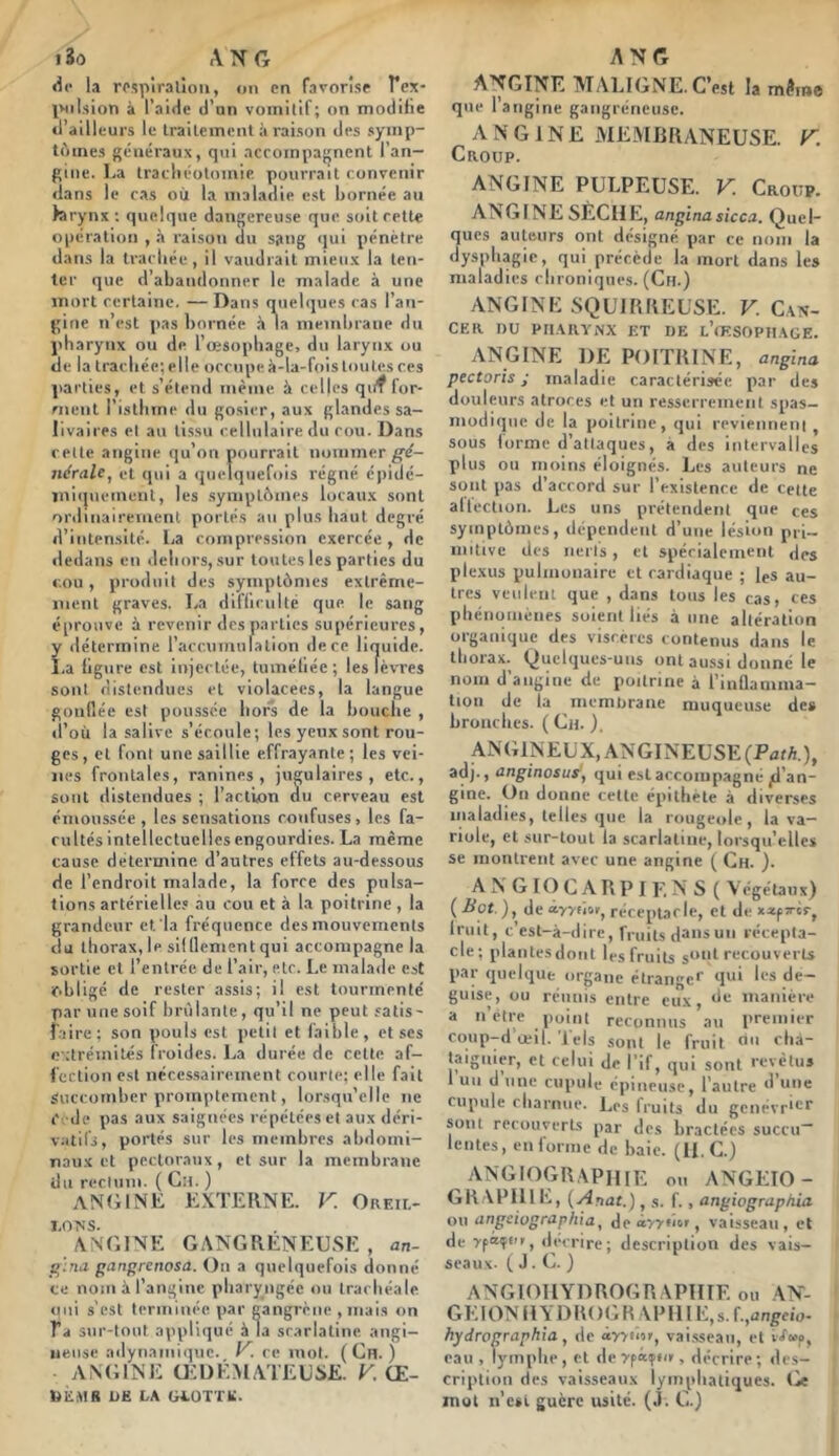 iSo ANG <ic la rpspîralîoii, on en favorise Tex* INiIsion à l’aide d’nn vomitif; on modifie d’ailleurs le Irailemcnt à raison des symp- tômes généraux, qui ncrompagnent l’an- gine. La Iracliéolomie pourrait convenir dans le cas où la maladie est bornée au kirynx ; quelque dangereuse que soit cette opération , à raison du sang qui pénètre dans la trachée, il vaudrait mieux la ten- ter que d abandonner le malade à une mort certaine, — Dans quelques cas l’an- gine n’est pas bornée la memliraue du pharynx ou de l’œsophage, du larynx ou de la trachée; elle occupe à-la-fois toutes ces parties, et s’étend même à celles qiif lor- rnent l’isthme du go.sier, aux glandes sa- livaires et au tissu cellulaire du cou. Dans celte angine qu’on pourrait nommer g'é- nérale^ et qui a (juelqiiefois régné éjiidé- iniipiement, les symptômes locaux sont ordinairement portés au plus haut degré d’intensité. 1,3 compression exercée , de dedans en dehors, sur toutes les parties du cou, produit des symptômes extrême- ment graves. La dilTiculte que le sang éprouve à revenir des parties supérieures, détermine racr.umulation de ce liquide, .a figure est injectée, tuméfiée; les lèvres sont distendues et violacées, la langue gonflée est poussée hors de la bouche , d’où la salive s’écoule; les yeux sont rou- ges, et font une saillie effrayante; les vei- nes frontales, ranines , jugulaires, etc., sont distendues ; l’action du cerveau est émoussée , les sensations confuses , les fa- cultés intellectuelles engourdies. La même cause détermine d’autres effets au-dessous de l’endroit malade, la force des pulsa- tions artérielles au cou et à la poitrine , la grandeur et la fréquence des mouvements du thorax,le silllementqui accompagne la sortie et l’entrée de l’air, etc. Le malade est obligé de rester assis; il est tourmenté par une soif brv'ilante, qu’il ne peut satis- faire; son pouls est petit et faible, et ses extrémités froides. La durée de cette af- fection est nécessairement courte; elle fait Succomber promptement, lorsqu’elle ne C de pas aux saignées répétées et aux déri- vatifs, portés sur les membres abdomi- naux et pectoraux, et sur la membrane du recluni. ( Cil. ) ANfilNE EXTERNE. V. Oreil- ANDINE GANGRENEUSE , an- gangrenosa. On a quelquefois donné ce nom à l’angine pharyngée ou trachéale oui s'est terminée par gangrène , mais on T’a sur-tout appliqué à la scarlatine angi- neuse adynainlque. ce mol. ( Cn. ) ANGINE ŒDÉMATEUSE. K Œ- biiMR DE LA GLOTTE. ANG ANGINE MALIGNE. C’est la m^me que l’angine gangréneuse. ANGINE MEMRRANEUSE. F. Croup. ANGINE PULPEUSE. V. Croup. ANGINE SÈCHE, anginasicca. Quel- ques auteurs ont désigné par ce nom la dysphagie, qui précède la mort dans les maladies chroniques. (Cfl.) ANGINE SQUIRREUSE. V. Can- cer du pharynx et de l’cF-SOPHAGE. ANGINE DE POITRINE, angina pectoris J maladie caractérisée par des douleurs atroces et un resserrement spas- inodiqiic de la poitrine, qui reviennent , sous forme d’attaques, a des intervalles plus ou moins éloignés. Les auteurs ne sont pas d’accord sur l’existence de celte altection. Les uns prétendent que ces symptômes, dépendent d’une lésion pii- milive des iierts , et spécialement des plexus pulmonaire cl cardiaque ; les au- tres veulent que , dans tous les cas, ces phénomènes soient liés à une altération organique des viscères contenus dans le thorax. Quelques-uns ont aussi donné le nom d’angine de poitrine à l’iuUamma- tioii de la membrane muqueuse de» bronches. ( Cn. ). ANGINEUX, ANGINEUSE (PûtA), adj., anginosuSy qui est accompagné jd’an- gtne. On donne cette épithète à diverses maladies, telles que la rougeole, la va- riole, et sur-tout la scarlatine, lorsqu’elles se montrent avec une angine ( Ch. ). A N GIO G A R P I E N S ( Végétaux) {Bot ), de ayyttoF, réceptacle, et de fruit, c’est-à-dire, rruils d^nsuii récepta- cle; plantesdoiit les fruits par quelque organe étrange' 'P*' ‘le~ guise, ou réunis entre eux, de manière a ii’ètre point reconnus au premier cqup-d'œil. 'lels sont le fruit f rl'à- taigiuer, et relui de l’if^ qui sont revêtu» 1 uti d une cupule épineuse, l’autre d une cupule charnue. Les fruits du gciiévrirr sont recouverts par des bractées succu- lentes, en forme de haie. (H. G.) ANGIOGRAPHIE ou ANGEIO- GR APHl E, {Anat.), s. f., angiographia ou angeiographia, deâyyoor, vaisseau, et de décrire; description des vais- seaux. J. G. ) ANGIOHYDROGRAPHIE ou AN- GEIONHYDllOGR APHI E,s. f.,i2n^eio- hydrographia, de âyytii», vaisseau, et eau, lymphe, et deypàifi/r, décrire; des- cription des vaisseaux lymphatiques, ije mol n’c»l guère usité. (J. G.)