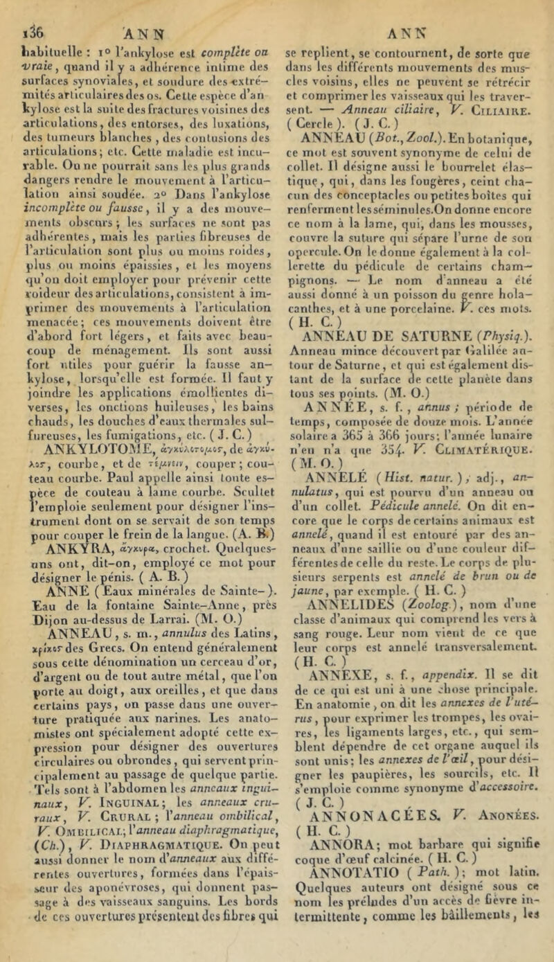 1^6 ANN liabituellc ; 1° l’aiikylose esl complète oa ■vraie, quand il y a adliérrnce inliine des surfaces .synoviales, et soudure des-c.xtré- mitc-sarriculairesdesos. Celle es\)èce d’an kylose est la suite des fractures voisines des articulations, des entorses, des luxations, des tumeurs blanches , des contusions des articulations; etc. Celle maladie est incu- rable. Ou ne pourrait sans les plus grands dangers rendre le mouvement à l’articu- lation ainsi soudée. 2“ Dans l’ankylose incomplète ou fausse, il y a des inouve- menls obscurs ; les surfaces ne sont pas âdliérenles , mais les parties fibreuses de l’articulation sont plus ou moins roides, plus ou moins épaissies , et les moyens qu’on doit employer pour prévenir cette l'oideuv désarticulations,consistent à im- primer des mouvements à l’articulation menacée; ces mouvements doivent être d’abord fort légers, et faits avec beau- coup de ménagement. Ils sont aussi fort utiles pour guérir la fausse an- kylosé, lorsqu’elle est formée. 11 faut y joindre les applications émollientes di- verses, les onctions huileuses, les bains chauds, les douches d’eaux thermales sul- fureuses, les fumigations, etc. ( J. C. ) ANKYLOTOME, â'/xiAiro/xir, de >.3r, courbe, et de couper; cou- teau courbe. Paul appelle ainsi toute es- pèce de couteau à lame courbe. Scullct l’emploie seulement pour désigner l’ins- trument dont on se servait de son temps pour couper le frein de la langue. (A. B.) ANKYRA, âyxvp«, crochet. Quelques- uns ont, dit-on, employé ce mot pour désigner le pénis. ( A. B. ) ANNE (Eaux minérales de Sainte-). Eau de la fontaine Sainte-Anne, près Dijon au-dessus de Larrai. (M. ü.) ANNEAU , s. m., annulas des Latins , xpîxordes Grecs. On entend généralement sous celte dénomination un cerceau d’or, d’argent ou de tout antre métal, que l’on porte au doigt, aux oreilles, et que dans eerlains pays, on passe dans une ouver- ture pratiquée aux narines. Les anato- mistes ont spécialement adopté celte ex- pression pour désigner des ouvertures circulaires ou obrondes, qui servent prin- cipalement au passage de quelque partie. Tels sont à l’abdomen les anneaux inpui- naux, V. Inguinal; les anneaux cru- raux, V. Cv.VK\L-, Vanneau ombilical, y. Omcilicai.; Vanneau diaphragmatique, (Ch.), V. Di.\phragmatique. On peut aussi donner le nom t^anneaux aux diffé- rentes ouvertures, formées dans l’épais- seur des aponévroses, qui donnent pas- sage à des vaisseaux sanguins. Les bords de ces ouvertures presenteut des libre* qui ANN se replient, se contournent, de sorte que dans les différents mouvements des mus- cles voisins, elles ne peuvent se rétrécir et comprimer les vaisseaux qiii les traver- sent. — Anneau ciliaire, y. ClLIAlRE. ( Cercle ). ( J. C. ) ANNEAU (Bot., Zoo/.). En botanique, ce mot est souvent synonyme de celui de collet. Il désigne aussi le bourrelet élas- tique, qui, dans les fougères, ceint cha- cun des eonceptacles ou petites boîtes qui renferment lesséminules.On donne encore ce nom à la lame, qui, dans les mou.sscs, couvre la suture qui sépare l’urne de sou opercule. On le donne également à la col- lerette du pédicule de eerlains cham- pignons. — Le nom d’anneau a été aussi donné à un poisson du genre hola- canlhes, et à une porcelaine. V. ces mots. ( H. C. ) ANNEAU DE SATURNE (Physiq.). Anneau mince découvert par Galilée au- tour de Saturne, cl qui est également dis- tant de la surface de celle planète dans tous .ses points. (M. O.) ANNEE, s. f. , annus ; période de temps, composée de douie mois. L’année solaire a 365 à 366 jours; l’année lunaire n’en n’a que dS.'J. V. CliM.ATÉRIQUE. (M.O.) . ANNELE (Hist. natur.), adj., an- nulatus, qui est pourvu d’un anneau ou d’un collet. Pédicule annelc. On dit en- core que le corps de certains animaux est annelé, quand il esl entouré par des an- neaux d’une saillie ou d’une couleur dif- férentes de celle du reste. Le corps de plu- sieurs serpents est annelé de brun ou de jaune, par exemple. ( U. C. ) ANNELIDES (Zoolog.), nom d’une classe d’animaux qui comprend les vers à .sang rouge. Leur nom vient de ce que leur corps est annelé transversalement. (H- C-) ANNEXE, s. f., appendix. 11 se dit de ce qui esl uni à une chose principale. En anatomie , on dit les annexes de l’uté- rus, pour exprimer les trompes, les ovai- res, les ligaments larges, etc., qui sem- blent dépendre de cet organe auquel ils sont unis; les annexes de Vail, pour dési- gner les paupières, les sourcils, etc. Il s’emploie comme synonyme ÿaccessoire. ( J. C. ) ANN ON A CEE S, V. Anonées. ( H- C. ) . . ANNORA; mot barbare qui sigmne coque d’œuf calcinée. ( IL C. ) ANNOTATIO (Path.)-, mot latin. Quelques auteurs ont désigné sou* ce nom les préludes d’un accès de bèvre iu- lermittenteI comme les bâillements, les