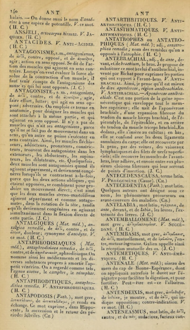 ’ fo A ]N T l'alais. — On donne aussi le nom d’^ins^- ÏÏl Vy putenlillc. K ce mot. ANSJEI.I, artocarpus hirsuta. V. J \- QIUER. (II. C.) , s . m., antagontsmus, e «.y ', _i*)nlre, opposé, et de àywvi'jd», agir; action en sens opposé. Se dit de l’ac- tion des muscles qui agissent en sens con- traire. Lorsqu on-veut évaluer la force ab- solue lUt la contraction d’un muscle, il laut tenir compte de l’antagonisme des opposés. (J. C.l AN 1 Agoniste, s. m., antagomsta de «n. contre, et de ày.y'gu, , agir, faire effort, lutter; qui agit en sens op- pose; adversaire. Ou emploie ce terme en anatomie , pour désigner les muscles qui sont attachés à la même partie, et qui agissent en sen.s opposé. 11 n’y a pas de muscles qui n ait ses antagonistes , parce qu il ne se fait pas de niouvemenl dans un sens, qu un autre ne puisse s’exécuter en sens contraire. Ainsi, les muscles (léchis- seurs, adducteurs, pronaleurs, constric- teurs, trouvent des antagonistes dans les extenseurs, les abducteurs, les .supina- teurs, les dilatateurs, etc. Quelquefois, deux muscles sont antagonistes quand ils agissent séparément, et deviennent congé- nères lorsqu’ils se contractent à-la-fois, parce que les.deux actions otliques , qui étaient opposées, se combinent pour pro- duire un mouvement direct; c’est ainsi que les deux muscles sterno-mastoïdieus agissent séparément et comme antago- nistes, dans la rotation de la tète, tandis ♦qu il.s deviennent congénères en agissant simultanément dans la flexion directe de cette partie. (J. G.) ANTALGIQUES (Mat. méd.), an- talgica remédia, de âyll, contre, et de «Aysr, douleur; .synonyme d'anodvns. V. ce mot. ( H. G. ) ANTAPIlfiODISIAQUES ( Mat. méd.) , antaphrodisiaca remedia , de àf7i contre, et de àTpoL^riaxir^aphrodi.siaque.On nomme ainsi les médicaments et les di- verses substances propres à amortir l’ap- petit vénérien. On a regardé comme tels, camphre, le nénuphar. AN 1 APlIPiODnIQUU*^^ antaphro— di^ca^emedia. K Anxai'hrodisi.^iJL’ES. , AN'IAPODOSIS (Pur/i.), mot grec, c<.yra-s.Ua,r, de , je renjs en écli.angc. Ce mol exprime , dans Hippo- crate, la succession et le retour des pé- riodes lebnles. (Gh ) A N T ANTARTIÏRl'1'lQUES. F. Amf- arthritjoues. ( H. G. ) ANTASTIIMA'ITQUES. F Anti- ASTHMATiqtlES. ( H. G. ) ANTATROPHES ou ANTATRO- PlIIQUES^ ( Mat. méd. ); adj., antatro— phica remédia J nom des remèdes qu’on a opposés à l’atroiihie. ( II. G.) AN FEBRAGHIAL, ad)., de ante, de- vant, et,de luarAmin, le bras. Je propose de substituer ce mot àcclui d’antibrachial, in- venté par Ricbat pour exprimer les parties qui ont rapport à l’avant-bras. F Anti- llR-ACHj.AL. Ainsi, je pense qu’il est mieux de dire aponévrose, région antébrachiales. F Antxbr.ACHIAL.—Aponévrose antébra- ehiale. G’est une portion de la gaine apo— névrotique qui enveloppe tout le mem- bre supérieur ; elle naît de l’aponévrose brachiale , d’une expansion fibreuse du tendon du musrie biceps brachial, de l’é- picondyle, de l’épitroklée, et en arrière du tendon du musrie triceps brachial.Jtri dedans, elle s’insère au cubitus; en bas, elle SC confond avec les deux ligaments annulaires du carpe; elle est recouverte par la peau, par des veines, des vaisseaux lynipbaliques et des filets de nerfs superh- cicls; elle recouvre les muscles de l’avant- bras, leur adhère, et envoie entre eux plu- sieurs cloisons fibreuses qui leur servent de points d’insertion. (J. G) AN LEGEDENS GAUSA, terme latin. F PROÉOtlMÈNE (Gause). (Ch.) ANTECEDENTIA (Fath.)-. mot latin. Quelques auteurs ont désigné sous ce nom, les phénomènes précurseurs ou avant-coureurs des maladies. (Ch.) ANTELARI A , mot latin, irfôj'fixa, de ante, devant, et de labia, les lèvres, l’ex- trémité des lèvres. (J. G.) ANTEM13ALLO.MENE (Mat. méd.), mot grec , ày'li.uiati^c/ulrtr. F SUCCÉ- DANÉ. ( II. G. ) ANTEMBASIS, mot grec, ârliyuÊao-ir, de moluellenient, et de i/iCalru, j’en- tre, nmti/us zVigressus. Galien appelle ainsi la réception mutuelle des os. (J. G.) ANTÉMÉTIQUES. F. Anti-émk- TIOUES. .(H. G.) ANTÉN.\LE (Mat. méd.); oiseau de» mers du cap de Bonne-Espérance, dont on appliquait autrelois le duvet sur l’é- pigastre pour faciliter la digestion, et pour forlilier. Peut-être est-ce l’albatros. (H, G.) ANTENDEIXIS, mot grec, àrTtrAi|ir, de IrJ'o'xw, je montre, et ae «»!<, qui in- dique opposition; contre-indication. F ce mot. (H. G.) ANTÈNEASMUS, mot latin, de f«nlrc, et de audacieux, furieux cun-