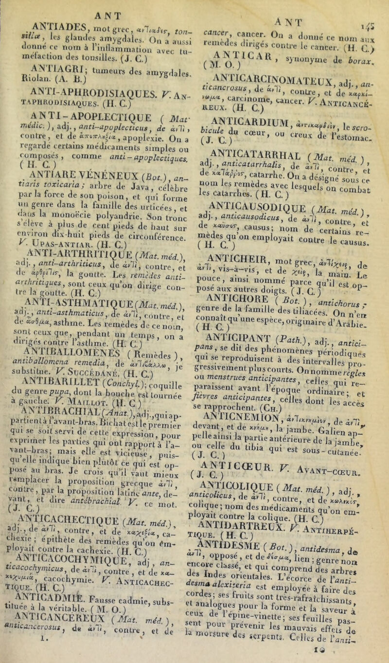 ANriADLS, mot grec, ton- «La, les glan.les amygdales. O.i a aussi •loniie ce nom à 1 mflaininatiou avec (u- inelaction des tonsilles. (J. C.) ANTI-APHIIODISIAQUES. ^.An- Taphrodisiaques. (H. C.) A N TI- APOPLECTIQUE ( Mar médic. ), adj., anti-upoplecticiis, de dvli, contre, et de «TQ7rA»|;* , apoplexie. On a regardé certains médicaments simples ou ^DDiposés , comme and-apoplectiques. ANTIAHE VÉNÉNEUX {Bot) an- tians toxicaria; arhre de Java, célèbre par la force de son poison, et qui forme un genre dans la famille des urticées et daus la monoëcie polyandrie. Son trône s eleve à plus de cent pieds de haut sur ui.x-huit pieds de circonférence y- UPAS-ANTIAR. (H. c.) ANTI-ARTHIUTIQUE (Mat. méd ) Mh , ann-arthriucus, Je diU, contre, et <k* ac.pSf.il/r^ la goiUto. Le^ remèdes and- ûrc/!riri,2«es, sont ceux qu’on dirige con- tre la goutte. (H. C.) ° ANrUASTHAlATIQUEfALir.méd ) anti-asthmaticns, de d,T,, contre, et de astlime. Les remèdes de ce nom -sont ceux que pendant un temps, on ô diriges contre l’astlime. (H. C ) ANTIBALLOMENES (Remèdes), antibollomcna remedia, de substitue. V. Succédané. (H C ) ' ' VNTl BARILLET du genre pjM donl la Loi,elle e.llo,„„ée a gaiiclie; y. Maimot l'if r \ -- la uouene. est tournée a géiiiclie. K Maillot. (U. C ) ip'nRRACHIAL(^r),adi.,quiap. partienla 1 avant-bras. Ricliat est le premit-r qui se soit servi de cette expression, pour exprimer les parties qui ont rapport à l’a- vant-bras; mais elle est vicieuse, puis- qu elle indique bien plutôt ce qui est on- Pose au bras. Je crois qu’il vaut mieux mmplacer la proposition grecque à,!', contre, par la proposition latine mire, Je- ( j‘c )*' ' V. ce mot. ANTICACHECTIQUE (Mat. méd.) ad,., de ail, contre, et de e lexie , epithète des remèdes qu’on éin- ployait contre la cachexie, fil C ) anticacochïmique; adj, »»- dt i,T,, contre, c, de cacochymie. K ANTlCACHPr tique. (H. C.) ^a-aticachec- ANTIUADMIÉ. Fausse cadmie, subs- tituée a la véritable. ( M. O ) anticancéreux (Mat. méd.) •^nucanccrosus, de «hî, contre, et dô 1. ' remodes diriges contre le cancer. (U C > (M synonyme de borax. anticarcinomateux, adj., an. ticancrosus, de a, h, eontre , et de iLd- carcmorne, cancer. K Anticanck REUX. (H. C.) NXlCANCi.- ANTICARDIUM, d.r..afid,, Uscro buuU^ cœur, ou creux L 1’^^. ANTICATARRHAL (Mat. méd ) , anucatarrhalis, de d,T,, contre 'Vt de catarrhe. On a désigné sou’s ce ra'‘±4':”(S T) ANTICAUSODIQUE (Mat. méd.) »d).,antLcausodicus, de ir/l, contre et de xav^or, causus ; nom de certains’re- nu'y) ‘=o“tre le causus. ANTICHEIR, mot grec, f‘, '^‘s-a-v.s, et de la „,aln! Le pouce, ainsi nommé parce qu’il est on ' pose aux autres doigts. ( J C 1 ^ ANTICHORE ( Bot.)Ltlrf,n genre de la famille des tiliacées. On ™’eré connaît qu une espèce, originaire d’Arabie. ANTICIPANT (Path ) adi • P^n,, « dil dre qui se reproduisent à des intervalles îro gressivement plus courts. On nomme rL ès on menstrues anticipantes, celles quife- paiaissent ayant 1 epoque ordinaire- et jïevres anticipantes, celles dont les accès se i-approchent. (Ch.) ^ ANIICNEMION , dtlix.ynpUt de irli devant , et de la jambe. Galien ap- pelle ainsi la partie antérieure de la iamlTe ou celle du tibia qui est sous-cutanée-' ^^ANTICŒUR. F. AvANT-cœuR. ANTICOLIQUE(Afar. me'd. ) adi colique ; nom des médicaments qu’on em- ployait contre la colique. fH C ) ANTIDaRTREUX. a AntÔhekpé tique. (H C) -''«iiherpe- ANTIDESME (£o,.,, rêlo,, ?!-w’ '■'/ encore cl.,si,e, et qui compi-end des arbre* des Indes orientales. L’écorce de l'Zti- •iesmaalexipria est employée à faire des cordes; ses huits sont tres-rafraîchissanis i ux d'^e^r <«rme et la saveur à ceux de lepme-vinette; ses feuilles nas sent pour prévenir les mauvais effets de «‘oesure des serpents. Celles de l'and-