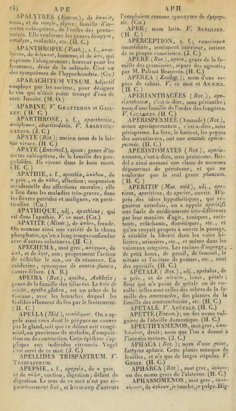 '5{ APE APALYIRES (^hntom.), df ïiiou , cl (le «AvrftPj clyire; faiiiillp d’iii- .si'ctcR rolcojilcvcs , de l’ordre des penla— nK'iTs. Elle renfeniic les genres lampyre , omalyse, malachie, elr.. (fl. G.) APANTHROp] E ( Pat/i.),f., <iu*r- Of.-U, de âApuTTtr, homme, cl de i’ri, (iiii e\|'i'inie 1 eloigiiemeni ; horreur oour les hommes, désir de la .solilude. C’est ou des .symiil(jmes de l’hyporhondrie. (Gu.) APARAGHITÜM VINGM. Adjeeiif employé par lesanriens, pour désigner le vin (jui II elail point trempé d’eau de mer. Inusité. (M. O.) AP VRllNFii. K. Gr.vtteron et I.F.T. ( H. G. ) APARTIIRO.SE, s. f., aparthrasls, «xif5p4jcr.r, abarüculatio. K AhAUTICU- I-ATION. (J. G.) AP.AIE ancien nom de la lai- tue vivace. (Il, G ) APA I K {hntomol.), apate ; genre d’in- .sertes coléoptères, de la famille des gon- gyloYdes. Ils vivent dans le Lois mort. I U. G. ) APA'riIlE, s. f., apathïa , àxcc9ii«, de « priv., et de xâîor, affection ; su.spension accidentelle des affections morales; elle a lieu dans les maladies très-graves, dans les fièvres putrides et malignes, en parli- ticulicr. (Gh.) APATHIQUE, ad]., apathicus ; qui est dans l’apathie. V. ce mol. (Gu.) APATTIE (Minér.^f de axsm, fraude. On nomme ainsi une variété de la clianx phosphatée,qu’on a long-tempsconfonduc avec d’autres .suhslances. (ü. G.), APECII EMA , mot grec., àxiijjH/vta, de ctxo, et de son; proprement l’action de réfléchir le son, on de résonner. En médecine, .synonyme de contra~Jî$sura, » onlre-frlnrc. (A. R.) APEIBA (Bot.), apeiba, Auhleùa ; genre de la famille des liliacécs. Le bois de mèche, apeiba glabre , est un arbre de la G.uianc, avec les branches duquel les Galibis allument du feu parle frottement. (H. G.) APELLA (Méd.), ^.c/xoîftpptor. On a ap- pelé ainsi ceux dont le prépuce ne rouvre pas le gland,soit <]ue ce délaiil soit congé- »iilal,ou provienne de maladie, d’amputa- tion nu de contraction. Celte épithète s’ap- plique aux individus circoncis. Yogel s'est servi de ce mol. (J. G.) APELLIDES TRISPASTRUM. V. Titisp.A.sxRtnvi. APEPSIE, s. f., apepsia, de « priv. et de cortion, digestion ; défaut de digestion. Le sens de ce mot n’est pas ri- goui ciisemeni fixé , et beaucoup d’auteurs A 1> IT l’emploient comme synonyme de dyspep- sie. (Cn.) APER ; nom latin. V. S.anglier. (H. G.) A PERCEPTION, s. f. ; conscience immédiate, sentiment intérieur, intime de sa propre con.sclcnce. (J. G.) APERE (Bot.), apera; genre de la fa- mille des graminées, séparé des agrostis, par M. Palisol Reauvois. (H. G.) APEREA ( jLoolog.)-, nom d une e.s- ppce de cabiai. 1^. ce mol et Anæm.A. ( H- Q ) APERLANTHACEES (Bot.), ape- rïanthacea, c’cst-:i-dire, sans périanlhe; nom d’une famille de l’ordre des fougères. K Gic.xjuéks. (II. G.) APERISPERMÉE (Amande) (Bot.), semeii aperispermatiim , c’est-à-dire, san.s périsperme. La feve, le haricot, les pépins des aiiranliacées, ont une amande apéris- perinée, (»• f-) , APERISTOM.ATES (Bot.), apens- tomates, c’est-à-dire, sans périslome. Rri- dcl a ainsi nommé une classe de mou.s3es dépourvues de péristome, et qui ne renferme que le seul genre phascum. ( il- C, ) APÉRITIF (Mat. méd.), adj., ape- riens, aperitivus, Ac aperire, o\i\rir. 1) a- près des idées hypothétiques, qui ré- gnaient autrefois, on a appelé apéritifs une foule de médicaments trcs-différenls par leur manière d’agir, toniques , exci- tants, relâchants, diurétiques, etc., cl qu’on croyait propres à ouvrir le passage, à rétablir la liberté dans les voies bi- liaires , urinaires , etc., et même dans les vaisseaux sanguins. Les racines d asperge, de petit boux, de persil, de fenouil, le nitrate cl l’acétale de poUsse, etc., sont des apéritifs. (IL C.) APÉTALE ( Bot. ) , adj., apetalus, de a priv., cl de -s-ivie^t.i’, i.ime, pétale; fleur qui n’a point de pétale ou de co- rolle ; telles sont celles des arbres de la la- mille des amentacées, des plantes de la famille des amaranthacées , etc. (H. G.) APETALÉ. y. Apétale. (IL C.) APETTE (E’fitom.) ; un des noms vul- gaires de l'abeille domestique. (H. G.) APÉUTHYSMENOS, mol grec, âxiv- Sio-,aster, droit ; nom que l’on a donné à l’intestin rectum. (J. G.) .VPIIAC.A (Bot. ); nom d’une gesse, lathynis aphaca. Celte niante manque de feuilles , et n’a que de larges stipules. V. Gesse. (IL G.) APHARGA (5of.) , mot grec, <i?âpx«; un des noms grecs de l’alaterne. (H. (1) APH.'VSSOMENOS , mol grec , ré//.îicrj de àf«rff«,je louche,je palpe, llip-