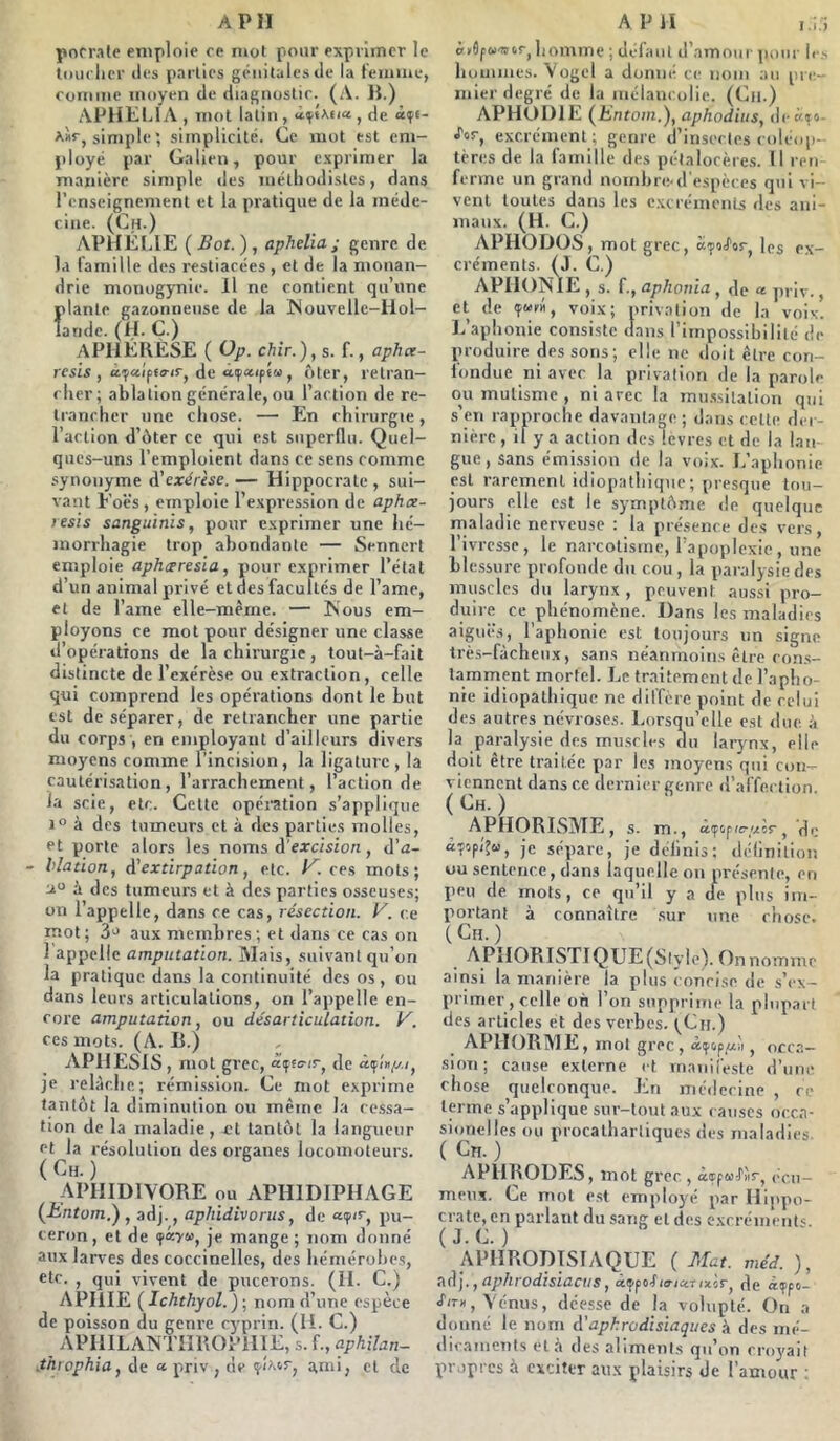 porrale eniploie ce n»ot pour exprimer le tmiclicr (les parties génitales Je la teiuine, Comme moyen de diagnostic. (A. 1}.) APHELIA , mol latin , , de <*?«- simple ; simplicité. Ce mot est em- ployé par Galien, pour exprimer la manière simple des inélliodistes, dans l’enseignement et la pratique de la méde- cine. (Ch.) APUÉIAE {Bot.), apheliaj genre de la l’amille des restiacées , et de la nionan- drie monogynie. Il ne contient qu’une Ïdante gazonneiise de la Nouvellc-Hol- aride. (H. C.) APIIÉKESE ( Op. chir.), s. f., apher- resis , àfaiptiT-irj de afaifïM , ôter, retran- cher; ablation générale, ou l’action de re- trancher une chose. — En chirurgie, l’action d’ùter ce qui est superflu. Quel- ques-uns l’emploient dans ce sens comme synonyme d’exérèse. — Hippocrate , sui- vant Eoës , emploie l’expression de aphee- lesis sanguinîs, pour exprimer une hé- morrhagie trop abondante — Sennert emploie apheeresia, pour exprimer l’état d’un animal privé et des facultés de l’ame, et de l’ame elle-mèrne. — Nous em- ployons ce mot pour désigner une classe d’opérations de la chirurgie, tout-à-fait distincte de l’exérèse ou extraction, celle qui comprend les opérations dont le but est de séparer, de retrancher une partie du corps , en employant d’ailleurs divers moyens comme l’incision, la ligature, la cautérisation, l’arrachement, l’action de la scie, etc. Celte opéi'ation s’applique 1° à des tumeurs et à des parties molles, et porte alors les noms d'excision, d’a- blation, d’extirpation, etc. K. ces mots; a» i des tumeurs et à des parties osseuses; on l’appelle, dans ce cas, résection, y. ce rriot; 3'^ aux membres; et dans ce cas on 1 appelle amputation. Mais, suivant qu’on la pratique dans la continuité des os, ou dans leurs articulations, on l’appelle en- core amputation, ou désarticulation. V. ces mots. (A. B.) APHESIS, mot grec, de JC relâche; rémission. Ce mot exprime tantôt la diminution ou même la cessa- tion de la maladie, fl tantôt la langueur Pt la résolution des organes locomoteurs. ( ) APHIDIVORE ou APHIDIPHAGE {hntom,') , adj., aphidivorus, de ««p'c, pu- ceron, et de je mange; nom donné aux larves des coccinelles, des hémérobes, etc. , qui vivent de pucerons. (II. C.) APIIIE (Ichthyol.)-, nom d’une espèce de poisson du genre cyprin. (H. C.) APIlILAINTilBOPilIE, s. f., aphilan- .throphia, de « priv , de anii, et de lionime ; défaut d’amour pour Ic.s hommes. Vogel a donné ce nom au pre- mier degré de la mélancolie. (Ca.) APHOIHE (Entom.), aphodius, deè^o- é'oc, excrément; genre d’insectes coléop- tères de la famille des pétalocère.s. Il ren ferme un grand nombre-d'espèces qui vi- vent toutes dans les c.xcrémenls des ani- maux. (H. C.) APHODÜS, mot grec, ccfiS'tr, les ex- créments. (J. C.) APHONIE , s. f., aphonia, de « jiriv., et de (furh, voix; privation de la voix. L’aphonie consiste dans l’impossibilité de produire dessous; elle ne doit être cori- londue ni avec la privation de la parole ou mutisme , ni arec la mii.s.silation qui s’en rapproche davantage; dans celte der- nière , if y a action des levres et de la lan- gue , sans émi.ssion de la voix. L’aphonie est rarement idiopathique; presque tou- jours elle est le symptôme <le quelque maladie nerveuse : la présence des vers, rivresse, le narcolisine, l’apoplexie, une blessure profonde du cou , la paralysie des muscles du larynx , peuvent aussi pro- duire ce phénomène. Dans les maladies aiguë.s, l’aphonie est toujours un signe très-fâcheux, sans néanmoins être con.s- tamment mortel. Le tr.iitement de l’apho- nie idiopathique ne diffère point de celui des autres névroses. Lorsqu’elle est due à la paralysie des imi.scles du larynx, elle doit être traitée par les moyens qui con- viennent dans ce dernier genre d’affection. ( Gh. ) APHORISME, s. m., â(f(ip(c-//os-, de «■pop/’^u, je sépare, je délinis: délinilion ou sentence, dans laquelle on présente, en peu de mots, ce qu’il y a île plus im- portant à connaître .sur une cliose. (Ch.) APIlORISTIQUE(Slyle). On nomme ainsi la manière la plus concise de s’ex- primer, celle on l’on supprime la plupart des articles et des verbes. fCn.) APHORME, mol grec, «(pop^'i, occa- .sion; cause externe et manireste d’une chose quelconque. En médecine , ce terme s’applique sur-tout aux causes ocen- sionelles ou procalhartiques des maladies ( Cn. ) APURODES, mot grec, âoppMJ'îir, (ù'u- meux. Ce mol e.st emplo}'!* par Hippo- crate, cn parlant du sang et des excrénientc. ( J. C. ) APHRODISIAQUE ( Mat. méd. ), nd'j., aphrodisiacus, aijifofio-jctrixir, Je àtfpt- J’u-», Vénus, déesse de la volupté. On a donné le nom d’aphrodisiaques à des mé- ilic.anieiits etâ des aliments qu’on croyait propres à exciter aux plaisirs de l’amour :