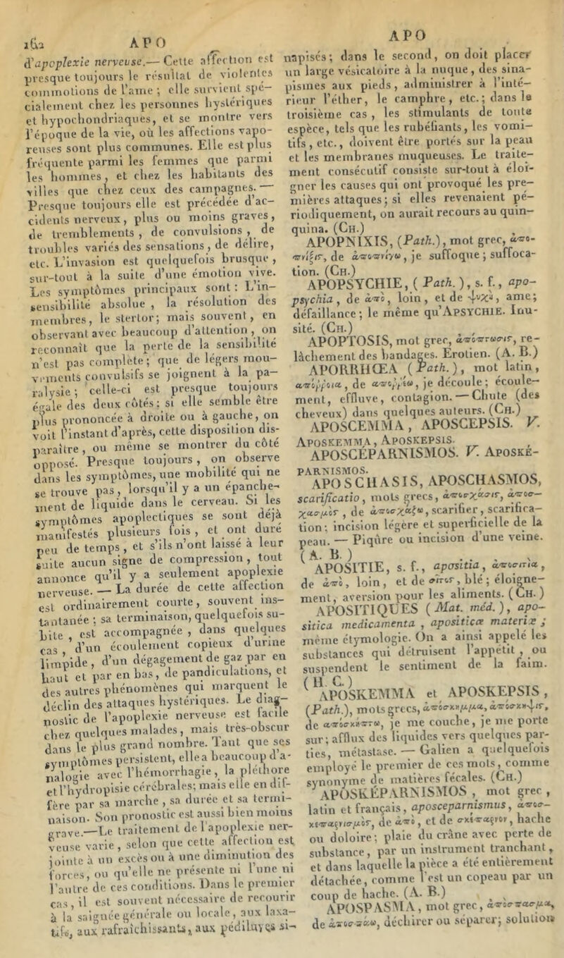 à'iipcphxîe nerveuse.— Cette aifeclioii est presque toujours le résultat (le violenics iiumuolioHS (le l’aiue ; elle survient spé- cialeinenl clie?, les personnes hystériques cl hyporhondriaques, et se montre vers l’époque de la vie, où les affections vapo- reuses sont plus communes. Elle est plus fréiiuente parmi les femmes que parmi les hommes , et chez les habiunts des villes <iue chez ceux des campagnes. Presque toujours elle est précédée d ac- cidents nerveux, plus ou moins graves, de tremhlemenls , de convulsions , de trouhles variés des sensations , de délire, etc. L’invasion est quelquefois brusque , sur-tout à la suite d’une émotion vive. Les symptômes principaux sont : L in- sensibilité absolue , la résolution des meinbrcs, le stertor; mais souvent, en observant avec beaucoup d’attention , on reconnait que la perle de la sensibi’ilé n’est pas complété; que de légers mou- vements convulsifs se joignent à la pa- ralysie ; celle-ci est prt'sque toujours éiraledes deux c(‘.lés : si elle semble etre iiîus prononcée à droite ou à gauche, (Jii voit rinslatil d’après, celte disposition dis- paraître , ou meme se montrer du côte opposé. Presque toujours, on observe dans les symptômes, une mobilité qui ne se trouve pas , lorsqu’il y a un épanche- ment de liquide dans le cerveau. 6i les SYinpIômcs apoplectiques se .sont déjà manifestés plusieurs lois , cl ont dure peu de temps , et s ils n ont laisse a leur ^jlte aucun signe de compre.ssion , tout annonce qu’il y a seulement apoplexie nerveuse. — La duree de celte alfeclion est ordinairement courte, stjuvenl ins- Uiolanée ; sa terminaison, quelquelois su- bite est accompagnée , dans quelques cas d’un écoulement copieux d urine limpide, d’un dégagement de gaz par eu liaut cl par en bas, de pandifulations, et des autres phénomènes qui marquent le déclin des attaques hystériques. Le di.ag nostic de l’apoplexie nerveuse est facile chez quelques malades, mais tres-obscur dans le p'ns grand nombre, lanl que scs «vmplômes persistent, ellea beauctiup d a- nalogie avec l’iiémorrliagie, la plelbore et rhvdroplsic cérébrales; mais elle en dil- fère par sa marche , sa durée cl sa termi- naison. Son pronoslir est aussi bien moins „y,,_-Le irailemenl de l'apoplexie ner- veuse varie , selon que celle affecliou est loiiilc à un excès ou à une diinmution des forces, ou quelle ni; présente m 1 une ni l’autre de ces conditions. Dans le piemicr cas , il e.sl souvent nécessaire de rerjiunr à la' saignée générale ou locale, aux laxa- ufs, aux rafraichisMuts, au.\ ^icdiluvQS si- APO napisés; dans le second, on doit placer un large vésicatoire à la nuque, des sina- pismes aux pieds, administrer à 1 inté- rieur l’éllier, le camphre, etc. ; dans le troisième cas, les stimulants de toute espèce, tels que les rubélianls, les vomi- tifs, etc., doivent être portés sur la peau cl les membranes muqueu.scs. Le Iraile- nient consécutif consiste sur-tout à éloi- gner les causes qui ont provoqué les pre- mières attaques j si elles revenaient pé- riodiquement, on aurait recours au quin- quina. (Ch.) APOPNIXIS, (PdtA.), mot grec, à'3f&'5frr/6» J je suffoque ; suffoca- tion. (Ch.) APOPSYCHIE, ( Path.),s. f., apo~ psychia, de loin, eide ame; défaillance; le même qu’ApSYCHiE. Inu- sité. (Ch.) , APOPTOSIS, mot grec, i-îro-srruvir, re- lâchement des bandages. Erolien. (A. B.) APORlUiŒA ( Pûr/i. ) , mot latin, a'a'il'fiita-, de a-srt/fiw, je decoulc ; écoule- ment, efOuve, conUgion. —Chute (de* cheveux) dans quelques auleur-s. (Ch.) APOSCEMMA, APOSCEPSIS. V. Aposkevim.\ , ApOSKEPSIS- APOSCEPARNISMOS. V. Aposke- ^ 'aPO S^C U A SI S, APOSCUASMOS, scarificatio, mots jjrecs, aietc-x*®''*’, «■'yof- X‘t‘rjxlr , de àir4ff;i:œ{“,scariüer, scarifica- tion; incision légère et superficielle de la peau — Piqûre ou incision d’une veine. (A. B.) ... , APOSITIE, s. f., apaslua, a-srcvina, de loin, et de onvr, blé; éloigne- ment, aversion pour les aliments. (Ch.) APOSrnQLES (Mat. mcd.), apo- siticii Jïicdiciinicntii , uposittcit mutcrix j même élymoliigic. On a ainsi appelé les substances qui détruisent l’apnélil , ou susiiendcnl le sentiment de la faim. ^ ^AIKISKEMMA et APOSKEPSIS , (Path.), mots grecs, i'r«rx»4(r, ,1c ««ie-xiis-r», je me couche, je inc porte sur ; afflux des lliiuidcs vers quelques par- ties, mélasla.sc. — Galien a q;ielquelois employé le premier de ces niol.s^comme synonyme de matières fécales. (Ch.) APOSEÉPABNISMOS , mot grec, latin et français, aposceparnismus, o,®»»- de cl de irxiraçror, hache ou doloire ; plaie du crâne avec perte de substance, par un instrument tranchant, et dans laquelle la nièce a été entièrement détachée, comme l est un copeau par un coup de hache. (A. B.) ^ APOSP ASM A , mot grec , a<s'a!rsa«-|Ua, de déchirer ou séparer; solulioi»