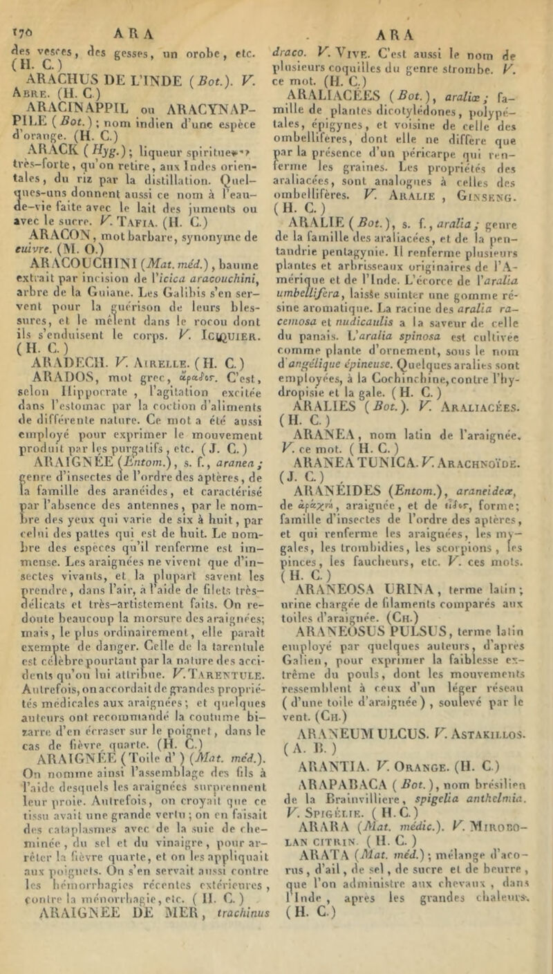 »7ô ARA «les vfsees, «les gesses, un orobe, etc. (H. C.) ARACHUS DE L’INDE (Bot.). V. Abre. (il. C) ARACIN.APPIL ou AR.ACYNAP- PILE ( Bot. ) ; nom indien d’une espèce d’orange. (H. C.) ARACK ( Hyg.) ; liqueur spirituel*? trè.s-forte, qu on retire, aux Indes orien- tales , du riï par la distillation. Quel- «ines-uns donnent aussi ce nom à l’eau- de-vie laite avec le lait des juments ou avec le sucre. K. T.\fi.\. (II. G.) ARAGON, mot barbare, synonyme de cuivre. (M. O.) AR.ACOGCIIINI [Mat. méd.), baume extrait par incision de Viciai aracouchini, arbre de la Guiane. Les Galibis s’en ser- vent pour la gmu-ison de leurs bles- sures, et le mêlent dans le rocou dont ils s’enduisent le corps. V. IciûUiER. ( H. G. ) ARADEGII. V. Airelle. (H. G.) ARA DOS, mot grec, œpaifor. C’est, selon Hippocrate , l’agitation excitée dans l’estomac par la coction d’aliments de différente nature. Ce mot a été au.ssi employé pour exprimer le mouvement produit par l«;s purgatifs , etc. (J. C. ) ARAIGNÉE (Enfom.), s. f., aranea ; genre d’insectes «le l’ordre des aptères, de la famille des aranéides, et caractérisé par l’absence des antennes, par le nom- bre (les yeux qui varie de six à huit, par celui des pattes qui est de huit. Le nom- bre des espèces qu’il renferme est im- mense. Les araignées ne vivent que d’in- sectes vivants, et la plupart savent les prendre, dans l’air, à l’aide de filet.s très- délicats et irès-artistcment faits. On re- doute beaucoup la morsure des araignées; mais , le ydus ordinairement, elle parait exempte de danger. Celle de la tarentule est célèbre pourtant par la nature des acci- dents qii’on lui attribue. KT.VRENTL’LE. Autrefois,onaccordait de grandes proprié- tés médicales aux araignées ; et qpielqnes auteurs ont recommandé la coutume bi- 7.arre d’en écraser sur le poignet , dans le cas de fièvre^ quarte. (H. G.) ARAIGNEE (Toile d’) [Mat. méd.). On nomme ainsi l’assemblage des fils à Taidc desquels les araignées surprennent leur proie. Autrefois, on croyait que ce tissu avait une grande vertu ; on en faisait des catapl.a.smes avec de. la .suie de rbe- minée, du sel et du vinaigre, pour ar- rêter la lièvre quarte, et on les appliquait aux poignets. On s’en servait aussi contre les bémorrbagics récentes extérieures , contre la tnénorriiagie, etc. ( II. G. ) ARAIGNEE DE Î\IER, trachinus ARA draco. V. Vive. C’est au.ssi le nom de plusieurs coquilles du genre slroinbe. E'. ce mot. (H. G.) ARALIACÉES ( ^ot.), araliœ ; fa- mille de plantes dicotylédones, polype- taies, épigynes, et voisine de celle des ombelliferes, dont elle ne diffère que par la présence d’un péricarpe qui ren- ferme les graines. Les propriétés des araliacées, sont analogues à celles des ombellifères. V. Aii.\lie , Gi.n.seng. ( H. C. ) ARALIE ( ), s. f.,aralia; genre de la famille des araliacées, et de la pen- landrie pentagynie. Il renferme plusieurs plantes et arbrisseaux originaires de l’.\- mériijue et de l’Inde. L’écorce de Varalia umbeUifira, laisSe suinter une gomme ré- sine aromatique. La racine des aralla ra- cemosa eX nudicaulis a la saveur de celle du panais. Varalia spinosa est cultivée comme plante d’ornement, sous le nom d angélique épineuse. Quelques arabes sont employées, à la Gochincliine,contre l’iiy- dropisie et la gale. (H. C. ) ARALIES ( Bot. ). V. Ar.\liacées. ( H. C. ) ARANEA, nom latin de l’araignée. V. ce mot. ( H. C. ) ARANEA TUNICA. V. Ar.achnoïde. (J. C.) , ARANÉIDES [Entom.), araneideoe, de àpâx™, araignée, et de uUr^ forme; famille d’insectes de l’ordre des aptères, et qui renferme les araignées, les my- gales, les trombidies, les scorpions, les pinces, les faucheurs, etc. V. ces mots. ( H. C. ) ARANEOS.\ LiRIN.A, terme latin; urine chargée de filaments comparés aux toiles d’araignée. (Gu.) ARANEüSUS PULSES, terme latin employé par quelques auteurs, d’apres Galien, pour exprimer la faiblesse ex- trême du pouls, dont les mouvements ressemblent à ceux d’un léger réseau ( d’une toile d’araignée) , soulevé par le vent. (Ch.) AR.VNEÜM ULCUS. V. Astakii.los. ( A. R. ) ARANTIA. V. Or.ange. (II. G ) ARAPAR.-VC.A ( Bot.), nom brésilien de, la Braiiivilliere, spigelia anthelmia. V. Spigélik. ( H.G.) ARARA [Mat. médic.). K Mirobo- LAN CITKIN. ( 11. G. ) ARATA [Mat. méd.)-, mélange d’aro- rus , d’ail, de sel, de surre et de beurre , ne l’on administre aux chevaux , dans l’Inde , apres les grandes cliale.urs-. (H. C.) a