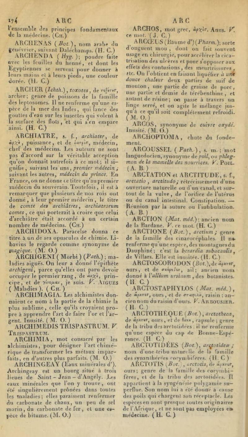 »74 AUC l’enseinWe tirs principes fondamentaux de la luéilccinc. (Ch.) AUCIIENAS (Bot.'), nom araltr ilu goiicvrier, suivant Dalécliamps. (II. C.) AUCIIÉNDA (Hyg. ); poudre faite nyec les tcuilles du henné, et dont les .scrvcnl iioiir donner à leurs mains et à leurs pieds, une couleur dorée. (II. C.) ARCIILR (Ichth.) , toxotes, de Tolirnr, arclier; genre de poissons de la famille des leplosomes. Il ne renferme qu’une es- pèce de la mer des Indes, qui lance des eoulles d’eau sur les insectes (jui volent k la suiTace des flots, et qui s en empare ainsi. (H. C.) ARCHÏATRE, s. f., archiater, de ipJ:, puissance, et de 'rnTflr, médecin, chef des médecins. Les auteurs ne sont pas d’accord sur la véritable acception qu’on donnait autrefois à ce mot; il si- gnifie, suivant les uns, premier médecin ; suivant les autres, médecin du prince. En France, on ne donne ( e titre qu’au premier médecin du souverain. Toutefois , il esta remarquer que plusieurs de nos rois ont donné , à leur premier méilecin , le titre de comte des archiâtres, archiatrorum cornes, ce qui porterait à croire que relui d’archiàtre était accordé à un certain nombre de médecins. (Ch.) ARCHIDOXA. Paracelse donna ce titre, à un de ses opuscules de ebimie. Li- bavius le regarde comme synonyme de inagique. (Al. O.) ARCIIIGENI ( Morbi ) (Path.) ■ ma- ladies aiguës. On leur a donné l’épilhète archigeni, parce qu’elles ont paru devoir occuper le premier rang, de àox-i, prin- cipe, et de yUo/Aa.1, je suis. K AlGUES ( Maladies ). ( Ch. ) ARCHIMAGIA. Les alchimistes don- naient ce nom à la partie de la chimie la plus sublime, celle qu’ils croyaient pro- pre à apprendre l’art de faire l’or et l’ar- gent. Inusité. ( M. O. ) ARCHIMEDIS TRISPASTRUM. V TllISP.\STRt!M. ARCHIMIA, mot consacré par les ftlchiinistes, pour désigner l’art chimé- rique de transformer les métaux impar- faits, en d’autres plus parfaits. (M. O.) ARCHINGEAY (Eaux minérales d’). Archingeay est un bourg situé à trois lieues de Saint - Jean — d’Angély. J.,es eaux minérales que l’on y trouve , ont été singulièreincnl prftnées dans toutes les tnaladies; elles parai.ssent renfermer du carbonate de chaux, un peu de sel marin, du carlaonate de fer, et une e»- pcce de bitume. (M. O.) ARC ARCIIOS, mot grec, Anus, p'! ce mtil. (J. G. ) ARCŒLS (Raume d’)(jPAarm.); sorte d’onguent mou , dont oti fait souvent usage en chirurgie, pour accélérer la cica- tri.'.alion des ub ères et pour s’opposer aux effets des contusions , des meurtrissures , rtc. On l’obtient en fai.sant liquélier à urK douce chaleur deux parties de suif de mouton, une partie de grai.sse de porc, une partie et demie de lérébenihiiie , et .autant de résiné ; (wi passe à travers un linge serré, et on agile le mélange jus- qu à ce qu’il soit complètement refroidi. ( M. O. ) ARCOS, synonyme de cuivre oxydé. Inusité. (M. ().) ARCllüP'lOAI A, chute du fonde- ment. ARCOÜSSEL ( Path. ) , .s. m. ; mot languedocien, synonyme de poil, ou phleg- mon de la mamelle des nourrices. K. PoiL. (A. R.) ARCTATION et ARCTITUDE, s. f., arctatio , arctitudo; réirécisiement d’une ouverture naturelle ou d’un canal, et sur- tout de la vulve, <le l’orilice de l’utérus ou du canal intestinal. Constipation. — Reunion par la suture ou l'intibulation. (A. R.) ARCTION (Mat. méd.) : ancien nom de la Rardane. V. ce mot. (H. C.) ARCTIONE (Bot.), arctinm ; genre de la famille des cinarorépbales. Il ne- renferme qu une espèce, des montagnes du Dauphiné: c’est la berardia subacaulis, de Villars. Elle est inii.^itée. (II. C.) ARCTüSCORODüN (âot.),dc«fXTer, ours, et de ffxcpoj\r, ail; amien nom donné à Yallium ursinum , des botanistes. (H. C.) ARCTOSTAPIIYLOS (Mat. méd.), de apxrsr, ours, et de raisin : an- cien nom du raisin d’ours. V. Akcousieh. (H. C.) ARC'l'OTIIEQtlE (Bot.) ,arctotheca, de <îfXT»r, ours , et <!e , capsule ; genre de la tribu des arrtolidées ; il ne renferme qu’une espère du cap de Ronne-E.^pé- rance. (H C.) ARCTOTIDÉES (Bot.), art^otidea ; nom d’une tribu naturelle de la famille des synanihérées co.-ymbi'^eres. (11. (j ) ARCTO riS ^Bot. , ùrcfotis, de âpxror, ours; genre de la famille des lorynibi- fères, et de la tribu des arctoliiltM s. Il appartient à la syngéné.sie polygamie su- perdue. Son nom lui a clé donné a cause des poils qui chargent son réceptacle. Les e.spècesen sont presque mutes originaire» de l’Afrique, et ne sont pas eiiiployces e» médecine. ( H. C. )