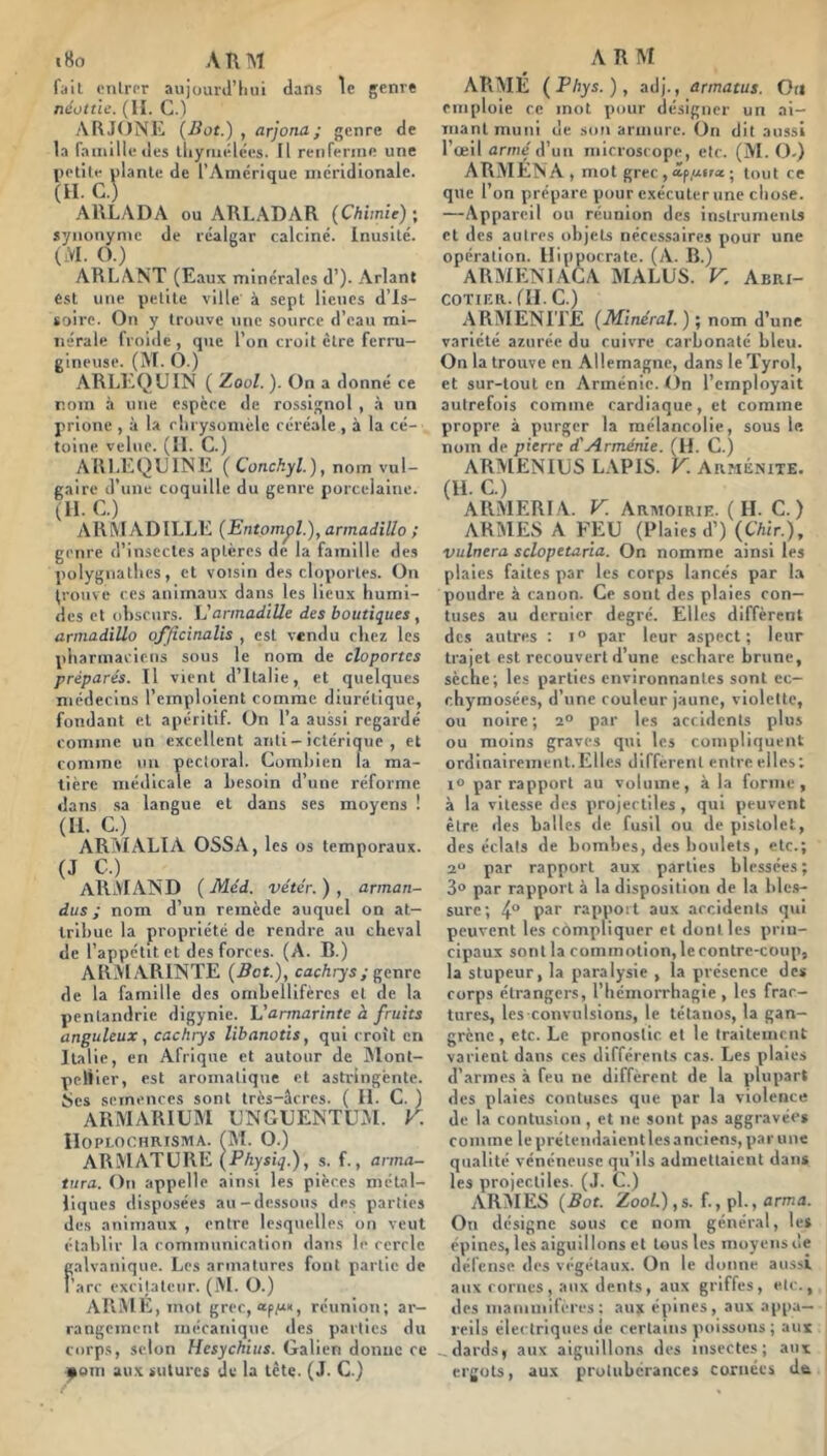 i8o A KM fait crilror aujüurJ’hiii dans le genre néottlc. (11. C.) ARJONE {Bot.) , arjona; genre de la famille des tliyruélces. Il renferme une \)otilr niante de l’Aincrique incridionale. (H. G.) AllLADA ou ARLADAR {Chimie) •, synonyme de réalgar calciné. Inusité. (iVI. O.) ARLANT (Eaux minérales d’). Arlant est une petite ville à sept lieues d’is- toire. On y trouve \inc source d’eau mi- nérale froide , que l’on croit être ferru- gineuse. (M. O.) ARLEQUIN ( Zoo/. ). On a donné ce nom à une espece de rossignol , à un prione , à la rlirysomèle céréale , à la cé- toine velue. (II. G.) AllLEQUlNE ( Conckyl.), nom vul- gaire d’une coquille du genre porcelaine. (11. G.) AR WADILLE {Entompl.), annadillo ; genre d’insectes aptères de la famille des polygnallics, et voisin des cloportes. On (rouve CCS animaux dans les lieux humi- des et obscurs. Vannadille des boutiques, annadillo o/Jicinalis , est vendu chez les pharmaciens sous le nom de cloportes préparés. Il vient d’Italie, et quelques médecins l’emploient comme diurétique, fondant et apéritif. On l’a aussi regardé comme un excellent anti- ictérique , et comme un pectoral. Gotnhien la ma- tière niéilicale a besoin d’une réforme dans sa langue et dans ses moyens ! (II. G.) ARMALIA OSSA, les os temporaux. (J ARMAND {Méd. ve'ter.), arman- dus ; nom d’un remède auquel on at- tribue la propriété de rendre au cheval de l’appétit et des forces. (A. B.) ARMARINTE {Bot.), cachrys; genre de la famille des ombellifèrcs et de la penlandrie digynic. Varmarinte à fruits anguleux, cachrys libanotis, qui croit en Italie, en Afrique et autour de IMont- pcliier, est aromatique et astringente, tics semences sont très-âcres. ( II. G. ) ARMARIÜM UNGUENTUxVI. K IlOPLOCHRISMA. (M. O.) armature (Physiq.), s. f., arma- tara. On appelle ainsi les pièces métal- liques disposées au-dessous de.s parties des animaux , entre lesquelles on veut établir la communication dans le cercle galvanique. Les armatures fout partie de l’arc excitateur. (M. O.) ARME, mot grec, apti, réunion; ai-- rangement mécanique des parties du corps, selon Hesychius. Galien donne ce i^om aux sutures du la tête. (J. G.) A R M ARME {Phys.), adj., armatus. Oti emploie ce mot pour désigner un ai- mant muni de son armure. On dit aussi l’œil armé d’un microscope, etc. (M. O.) ARMENA , mot grec , ; tout ce que l’on prépare pour exécuter une cliose. —Appareil ou réunion des instruments et des autres objets nécessaires pour une opération. Hippocrate. (A. B.) ARMENIAGA MALUS. V. Abri- cotier. (II.G.) ARMENITJE {Minéral. ) ; nom d’une variété azurée du cuivre carbonaté bleu. On la trouve en Allemagne, dans le Tyrol, et sur-tout en Arménie. On l’employait autrefois comme cardiaque, et comme propre à purger la mélancolie, sous le. nom de pierre d'Arménie. (H. G.) ARMENIUS L.VPIS. V. Arménite. (U. G.) ARMERIA. y. Armoirie. (H. G.) ARMES A FEU (Plaies d’) (air.), vulnera sclopetaria. On nomme ainsi les plaies faites par les corps lancés par la poudre à canon. Ge sont des plaies con— tuses au dernier degré. Elles diffèrent des autres : par leur aspect; leur trajet est recouvert d’une eschare brune, sèche; les parties environnantes sont ec- chymosées, d’une couleur jaune, violette, ou noire; 2° par les accidents plus ou moins graves qui les compliquent ordinairement.Elles different entre elles; 1° par rapport au volume, à la forme, à la vitesse des projectiles , qui peuvent être des balles de fusil ou de pistolet, des éclats de bombes, des boulets, etc.; 2“ par rapport aux parties blessées; 3° par rapport à la disposition de la bles- sure; 4“ P®* rapport aux accidents qui peuvent les compliquer et dont les prin- cipaux sont la commotion, le contre-coup, la stupeur, la paralysie , la présence des corps étrangers, l’hémorrhagie, les frac- tures, les convulsions, le tétanos, la gan- grène , etc. Le pronostic et le traitement varient dans ces différents cas. Les plaies d’armes à feu ne diffèrent de la plupart des plaies contuses que par la violence de la contusion , et ne sont pas aggravée» comme le pré tendaient les anciens, par une qualité vénéneuse qu’ils admettaient dan» les projectiles. (J. G.) ARMES {Bot. Zool.),s. f., pl., arma. On désigne sous ce nom général, le» épines, les aiguillons et tous les moyens de défense des végétaux. On le donne aussi aux cornes, aux dents, aux griffes, etc., des mammifères; aux épines, aux appa- reils électriques de certains poissons ; aux - dards, aux aiguillons des insectes; aux ergots, aux protubérances cornées da