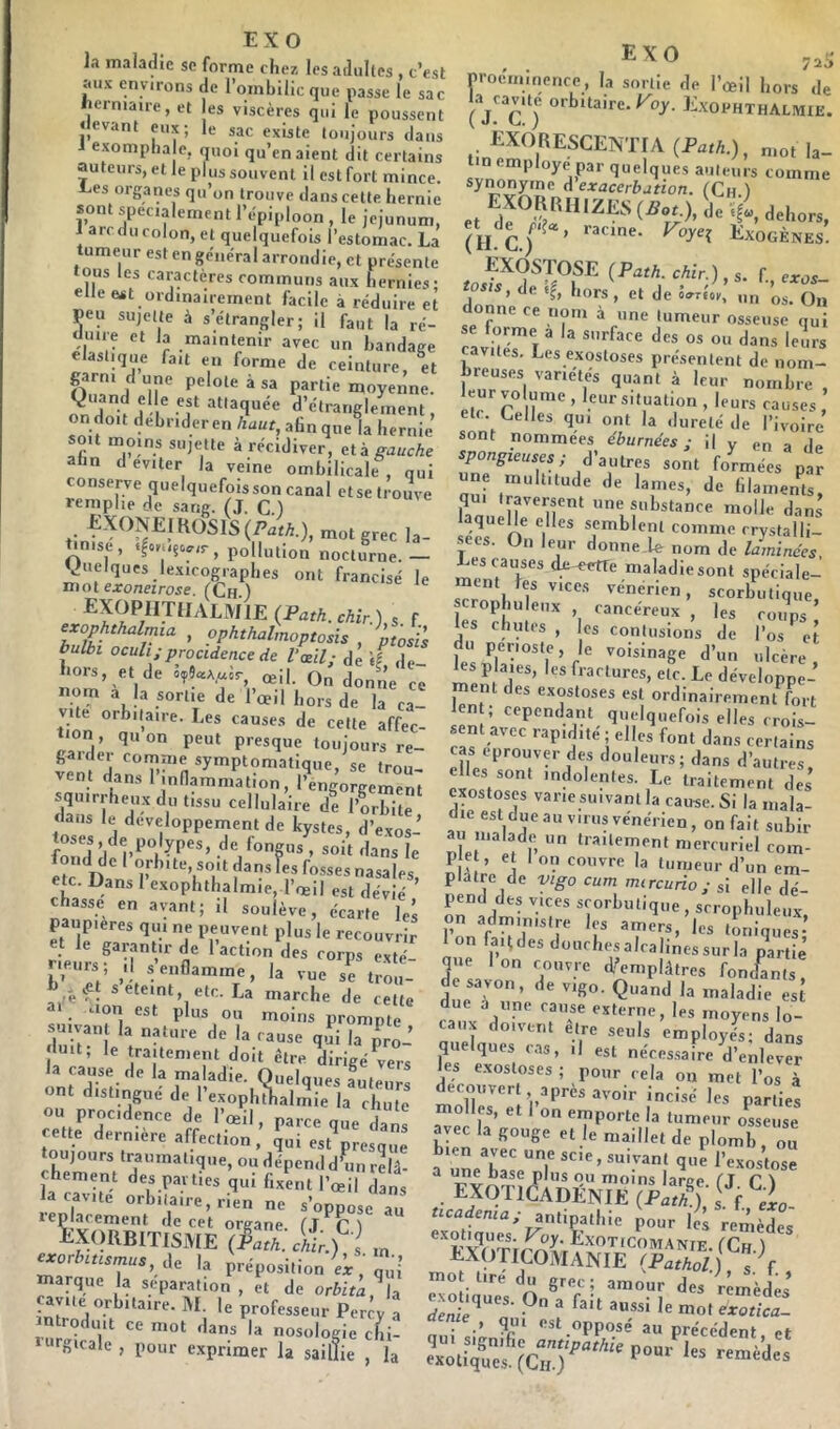 EXO la maladie sc forme chez les adultes , c’est aux environs de l’ombilic que nasse le sac herniaire, et es viscères qui le poussent «levant eux; le sac existe toujours dans i exompha e, quoi qu’en aient dit certains auteurs, et le plus souvent il est fort mince. h,es organes qu’on trouve dans cette hernie sont spécialement l’épiploon , le jéjunum, 1 arc du colon, et quelquefois l’estomac. La tumeur est en général arrondie, et présente ous les caractères communs aux hernies; elle est ordinairement facile à réduire et peu sujette à s’étrangler; il faut la ré- üuiie et la maintenir avec un bandage élastique fait en forme de ceinture, et ^ moyenne. -, J-I® d’étranglement, on doit debrider en haut, afin qne la hernie sou moins sujette à récidiver, ai. a gauche afin d éviter la veine ombilicale , qui conserve quelquefois son canal etse trouve remplie de sang. (J. C ) fXONEiKOSlS(/’aÆ), mot grec la- Unise, «lomçovir, pollution nocturne.— Quelques lexicographes ont francisé le motejfoneirose. (Ch ) ^Ï^PIi.TlIALMlE (Path.chir.) s f exophthalmia , ophthalmoptosis , ptolis bulbi ocuh;procidence de l'œil; de «f de- hors, et de 59?«A,uir, œil. On donne ce nom a la sortie de l’oeil hors de la ca- vité orbitaire. Les causes de cette affec- mn quon peut presque toujours re- gaider comme symptomatique, se trou- vent dans 1 inflammation, l’engorgement squirrheux du tissu cellulaire de l’mbitr «laus le developpernentde kystes, d’exos- fongus, soit dans le 5c Dan ro**es nasales, etc. Dans 1 exophthalmie, l’œil est dévié chasse en avant; il soulève, écarte les paupières qui ne peuvent plus le recouvrir et le garantir de 1 action des corps exté œVÎ seteint, etc. La marche de cette a*. aon est plus ou moins prompte suivant la nature de la cause qîi la pro- duit; le traitement doit être dirigé ^vers la cause de la maladie. Quelques auteur, ont distingué de l’exophUalmie la chute ou procidence de l’œil, parce que dans cette dernière affection, Jui est^resq.œ toujours traumatique, ou dépend dhm rîlâ- la^c^iï l’œil dans la cavité orbitaire, rien ne s’oppose au leplarement de cet organe, tj r ) iiXORBITlSME (S:c\ir.) i rn exorbuisrnus, i\, la préposition marque la séparation , et de orbita ^la çav.te orbitaire. M. le professeur Per;y a introduit ce mot dans la nosologie cJi- lurgicale, pour exprimer la saillie , la EXO proéminence, la sortie de l’œil hors de (V^C ^J^^l'HTHALIVIlE. EXORESCENTIA (Path.), mot la- tin employé par quelques auteurs comme synonyme d exacerbation. (Ch ) EXORlinlziis il. iii, Th.^C.) lî^XOGÈNES. exostose (Path.chir.), s. f eros- msis, de «I, hors, et de oo-tsoi., „„ Qjj donne ce nom à une tumeur osseuse qui cL5'' r  ^ l^urs cavités. Les exostoses présentent de nom- breuses variétés quant à leur nombre , leur volume , leur situation , leurs causes Cielles qui ont la «lurelë de l’ivoire sont nommées éburnées ; il y en a de spongieuses; d’autres sont formées par ““ J' laquelle elles semblent comme rrystalli- secs. On leur donne.le nom de laminées Les causes i^etTe maladiesont spéciale- ment fes vices vénérien, scorbutique scrop mieux cancéreux , les coups ’ les chutes, les contusions de l’os'^et du penoste, le voisinage d’un ulcère les P aies, les fractures, etc. Le développe- ment des exostoses est ordinairement fort len ; cependant quelquefois elles crois- sent avec rapidité; elles font dans certains cas éprouver des douleurs; dans d’autres elles sont indolentes. Le traitement des exostoses varie suivant la cause. Si la mala- die est due au virus vénérien, on fait subir a . malade un traitement mercuriel com- P e , et I on couvre la tumeur d’un em- plâtre de yigo cum mircurio; si elle dé- pend des vices scorbutique, scrophuleux, on administre les amers, les toniques- Ion fardes douchesalcalinessurla p^tie’ que Ion couvre d-’emplâtres fomfants, de savon’ de vigo. Quand la maladie est due à line cause externe, les moyens lo- caux doivent être seuls employés; dans quelques cas, il est néces.saire d’enlever les exostoses ; pour cela on met l’os à découvert après avoir inci.sé les parties molles, et 1 on emporte la tumeur osseuse avec la gouge et le maillet de plomb , ! ü une base plus ou moins lar/:>#* fl C \ . exotkSvdénie (fS ; % exot^uw Foy. Exoticomanie. (Ch ) EXOTICOMANIE (Pathol.) s. f. Molique's On^a'^T S remèdes aenie qm opposé au précédent ot îignifio exotiques. (Ch.) remeües