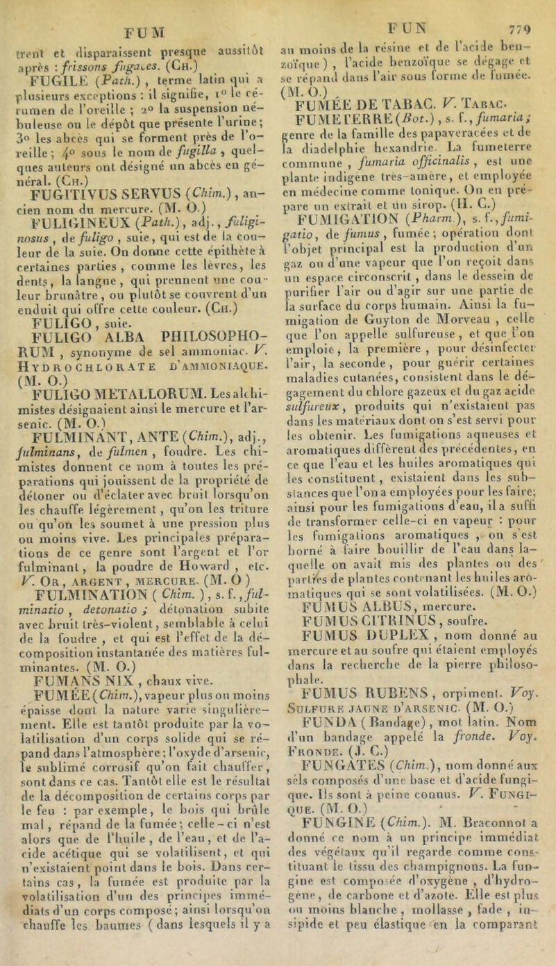 FUM front et disparaissent presque aussil&t après : frissons fiiga\.es. (Ch.) FUGILE {Path.) , terme latin qui .a plusieurs exceptions ; il signifie, i” le cé- rumen de l’oreille ; 2° la suspension né— Imleuse ou le dépôt que présente 1 urine; 3” les abcès qui se forment près de 1 o- reille; 4° sous le nom de fugllla ^ quel- ques auteurs ont désigné un abcès en gé- néral. (Ch.) FUGITIVUS SERVUS {Chim.), an- cien nom du mercure. (M. O.) FCLltilNECX {Path.), adj.,/u%i- nosus , AtifuUgo , suie, qui est de la cou- leur de la suie. On donne cette épitbèle ^ certaines parties, comme les lèvres, les dents, la langue, qui prennent une cou- leur brunâtre , ou plutôt se couvrent d’un enduit qui olfre cette couleur. (Cil.) FULIGO, suie. FULIGO ALBA PHILOSOPHO- RCM , synonyme de sel ammoniac, . Hydrochlor-^te I)'.ammoniaque. (M. O.) FULIGO METALLORUM. Lesalcbi- mistes désignaient ainsi le mercure et l’ar- senic. (M. 0.1 FULMINANT, ANTE (CAim.), adj., Jitlminans, Aa fulnien , foudre. Les chi- mistes donnent ce nom à toutes les pré- parations qui jouissent de la propriété de <léloner ou d’éclater avec bruil lorsqu’on les chauffe légèrement, qu’on les triture ou qu’on les soumet à une pression plus ou moins vive. Les principales prépara- tions de ce genre sont l’argent et l’or fulminant, la poudre de Howard , etc. y. Or, argent , MERCURE. (M. O ) FULMINATION ( Chim. ), s. f. ,ful- minatio , detonatio ; détonation subite avec bruit très-violent, semblable à celui de la foudre , et qui est l’effet de la dé- composition Instantanée des matières ful- minantes. (M. O.) FUMANS NIX , chaux vive. FUMÉE(CAim.), vapeur plus ou moins épaisse dont la nature varie singulière- ment. Elle est tantôt produite par la vo- latilisation d’un corps solide qui se ré- pand dans l’atmosphère ; l’oxyde d’arsenic, le sublimé corrosif qu’on fait chauffer, sont dans ce cas. Tantôt elle est le résultat de la décomposition de certains corps par le feu : par exemple, le bois qui brûle mal, répand de la fumée; celle-ci n’est alors que de l’huile , de l’eau , et de l’a- cide acétique qui se volatilisent, et qui n’existaient point dans le bois. Dans cer- tains cas, la fumée est produite par la volatilisation d’un des principes immé- diats d’un corps composé ; ainsi lorsqu’on chauffe les baumes ( dans lesquels il y a F UN 779 au moins de la résine et de l’acile ben- zoïque) , l’acide benzoïque se dégage et se répand dans l’air sous forme de fumée. (M. O.) , FUMEE DE TABAC. F. Tabac. FUMEl'ERRE(.Sor.) ,s. f.,/«maria; genre de la famille des papaveracées et de la diadelphie hexandrie La fumelerrc commune , jumuria oj^icinttlls , est une plante indigène tres-amere, et employée en médecine comme tonique. On en pré- pare un extrait et un sirop. (II. C.) FUMIGATION (Pharm), s. f.,fami. gatio, (\e funius , fumée; opération dont l’objet principal est la production d'un gaz ou d’une vapeur que l’on reçoit dans un espace circonscrit , dans le de.ssein de purilier l’air ou d’agir sur une partie de la surface du corps humain. Ainsi la fu- migation de Guy ton de Morveau , celle que l’on appelle sulfureuse , et que I on emploie, la première, pour désinfcclei l’air, la seconde , pour guérir certaines maladies cutanées, consistent dans le dé- gagement du chlore gazeux et du gaz acide sulfureux, produits qui n’existaient pas dans les matériaux dont on s’est servi poul- ies obtenir. Les fumigations aqueuses et aromatiques diffèrent des précédentes, en ce que l’eau et les huiles aromatiques qui les constituent , existaient dans les sub- stances que l’on a employées pour les faire; ainsi pour les fumigations d’eau, il a sufli de transformer celle-ci en vapeur : pour les fumigations aromatiques , on s’est borné à faire bouillir de l’eau dans la- quelle on avait mis des plantes ou des parlK's de plantes contenant les huiles aro- matiques qui se sont volatilisées. (M. O.) FUMUS ALBUS, mercure. FUMUSGl fRINUS, soufre. FUMUS DUPLEX , nom donné au mercure et au soufre qui étaient em\iloyés dans la recherche de la pierre philoso- FUMUS RUBENS , orpiment. Voy. Sulfure .iaune d’arsenic. (M. O.) FUNDA ( Bandage), mot latin. Nom d’un bandage appelé la fronde. Voy. Fronde. (.1. C.) FU N GATES (Chim.), nom donné aux sels composés d’une base et d acide fungi- que. lis sont à peine connus. F. FuNGl- QUE. (M. f).) FUNGINE (Chim.). M. Braconnot a donné ce nom à un principe immédiat des végétaux qu’il regarde comme cons- tituant le tissu des champignons. La fun- gine est compo ée d’oxygène , d’bydro- gène , de carbone et d’azote. Elle est plus ou moins blanche , mollasse , fade , in- sipide et peu élastique en la comparant