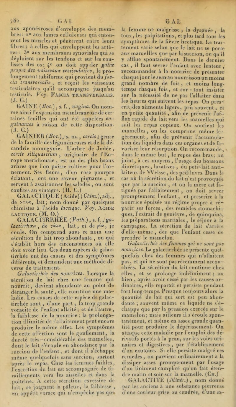 y ^ ^ Cj ;'v L aux aponévroses d’enveloppe des ineni- bres; 2 aux lames eelluienses qui enlou- rent les mnsrics et pénètrent enire leurs libres; à relies qui enveloppent les artè- res ; aux membranes synoviales qui se déploient sur les tendons cl sur les cou- lisses des os; 4° on doit appeler gaîne propre des vaisseaux testiculaires, le pro- longement tubiforme qui provient du fas- cia transversalis , et reçoit les vaisseaux testiculaires qu’il accompagne jusqu’au teslirnle. Foy. FasCIA TRANSVEKSA1.1S. (J.C.) GA 1 NK {Bot.), s. r., vagina. On nom- me ainsi l’expansion membraneuse de cer- taines feuilles qui ont été appelées en- gainantes à raison de cette disposition. (J. 0.) GAINIEU {Bot.), s. m., ccrcis/genre de la laniille des légumineuses et de la dé- candrie monogynie. L’arbre de Judée, ccrcis sUiquastrum , originaire de l’Eu- rope méridionale , est un des plus beaux arbres que l’on puisse cultiver pour l’or- nement. Ses fleurs, d’un rose pourpre éclatant, ont une saveur piquante , et servent à assaisonner les salades , ou sont confites au vinaigre. (H. C.) G AL \CT1Q LE (Acide) ( Chim.), adj., de yct\ci, lait; nom donné par quelques chimistes à l’acjde lactique. Voy. ActüE LACTIQUE. (M. O.) GALACTIRHIIÉE {Path.), s. f., ga- lactirrhcea , de '/«Aa , lait, et de p««, je coule. On comprend sous ce nom une sécrétion de lait trop abondante , ou qui ■s’établit hors des circonstances où elle doit avoir lien. Ces deux espèces de galac- lirrhée ont des causes et des symptômes différents, et demandent une méthode di- verse de Irailèment. Galactirrhée des nourrices. Lorsque la sécrétion de lait chez une femme qui nourrit, devient abondante au point de déranger la santé , elle constitue une ma- ladie. Les causes de celte espèce de galac- lirrhée sont, d’une part , fa trop grande voracité de l’enfant allaité ; et de l’autre , la faiblesse de la nourrice ; la prolonga- tion illimitée de rallaitcment peut encore produire le meme clfet. Les symptômes de cette affection sont le gonflement, la dureté très-considérable des mamelles, dont le lait s’écoule en abondance par la aiccion de l’enfant, et dont il s’échappe même qnelquelois sans succion, surtout après le repas. Chez le.s lemmes faibles, l’excrétion du lait est accompagnée de li- railicmrnts vers les ais.selles et dans la poitrine. A cette sécrétion excessive de lait , se joignent la pilleur, la faiblesse , un appét'l vorace qui n’empêche pas que G AL la femme ne maigrisse , la dyspnée , la toux, les palpitations, et plus tard tous les symptômes de la lièvre hectique. Le li’ai- tement varie selon que le lait ne se porte aux mainellles que par lasuccion, on qu’il y afflue spontanément. Dans le dernier cas , il faut sevrer l’enfant avec lenteur, reconimander à la nourrice de présenter chaque jourleseiii'au nourrisson un moins grand nombre de fois , et moins long- temps ciiaque fois , et sur - tout insister sur la nécessité de ne pas l'allaiter dans les lieures qui suivent les repas. On pres- crit des aliments légers, pris souvent, et en petite quantité , afin de prévenir l’af- flux rapide du lait vers les mamelles c]ui suit les repas copieux. On soutient les mamelles , on les comprime même lé- gèrement , afin de prévenir l’accumula- tion des liquides dans ces organes et de fa- voriser leur résorption.On recommande, dans le meme but , le repos des bras; on joint, à ces moyens, l’usage des boissons diurétiques, laxatives, du petit-lait anti- laiteux de VVeisse , des pédiluves. Dans le cas où la sécrétion du lait n’est provoquée que par la succion , et ou la niere est fa- tiguée par rallaitemenl , on doit sevrei promptement l'enfant , et prescrire à la nourrice épuisée un régime propre à ré- parer scs forces , des remèdes stomachi- ques, l’extrait de genièvre , de quinquina, les piéparalions martiales , le séjour à la campagne. La sécrétion du lait s’arrête d’elle-méme , des que l’enfant cesse de prendre le mamelon. Galactirrhée des femmes qui ne sont pas nourrices. La galactirrhée se présente quet- quefois chez des femmes qui n'allaitent pas, et qui ne sont pas récemment accou- chées. La sécrétion du lait continue chez elles , et se prolonge indéfiniment ; ou bien , après avoir cessé par les causes or- dinaires, elle reparaît et persiste pendant fort long temps. Eresque toujours alors la quantité de lait qui sort est peu abon- dante ; souvent ineme ce liquide ne s’é- chappe que par la pression exercée sur le mamelon; mais ailleurs il s'écoule spon- tanément, cl même en assez grande quan- tité pour produire le dépérissement. On attaque cette maladie par l’emploi des dé- rivatifs portes à la peau, sur les voies uri- naires cl digestives , par l'établissement d’un exutoire. Si elle persiste malgré ces remèdes, on parvient ordinairement à la dissiper assez promptement par l’usage <!’un linimenl campliré qu’on lait éten- dre malin et soir sur la mamelle. (Ch.) G.'\l.\CT1TE (Aline'r.) , nom donné par les anciens à une substance pierreuse d’une couleur grise ou cendrée, d’une sa-