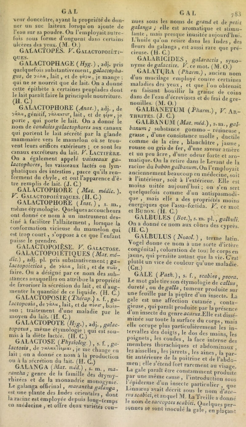 vfiir donceàire, ayant la propriété de don- ner un suc laiteux lorsqu'on ajoute de l’eau sur sa poudre. On reinployaitaulre- f’ois sous forme d’onguent dans (erlaius ulcères des ycn.x._(M. ü.) G AL.\GT01’ÉS. V. G.\LACToPotiVrt- QUES. GALACTOPHAGE (Hyg.) , adj. pris quelquefois substantivement, galactopha- giis, de lait , et de , je mange ; qui ne se nourrit que de lait. On a donné cette épithète à certaines peuplades dont le lait parait faire la principale nourriture. (H. G.) ^ GALACTOPIIORE (Anat.), adj., de VaAa, génitif, >âAa:icrcr^ lait, et de iffpw, je porte , qui porte le lait. On a donné le nom de conduitsgalactophores aux canaux qui portent le lait sécrété par la glande mammaire vers le mamelon où se trou- vent leurs orifices extérieurs ; ce sont les canaux excréteurs du lait. V. L.\CT1FÈre. On a également appelé vaisseaux ga- lactophores, les vaisseaux lactés ou lym- phatiques des intestins , paice qu’ils ren- ferment du chyle , et ont l’apparence d’ê- tre remplis de lait. (J. C.) GALACTOPIiOIlE (Mat. médic.). V. Galactopojéïiques. (H. c.) GALACTOPIIORE ( Inst. ) , s. m., même étymologie. Quelques accoucheurs ont donné ce nom à un instrument des- tiné à faciliter l’allaitement , lorsque la conformation vicieuse du mameloii qui e.st trop court, s’oppose à ce que l’enfant puisse le prendre. GALAGTOPOIÈSE. V. Galactose GAL.ACTOPOIÉTIQUES (Mat. mé- dic.) , adj. pl. pris substantivement; ga- lactopoietica , de yaAa , lait, etdeîrcm^ faire. On a désigné par ce nom des suh-^ stances auxquelles on attribue la propriété lie favoriser la sécrétion du lait, et d’aug- menter la quantité de ce liquide, flf C.) GALAC rOPOSIE ( Thérap.) s.f. ' ga- Ijctoposia, de lait, et de 'siair, bois- son ; traitement d’une maladie par le moyen du lait. 01. C.) GALACTOPÔTE (H^g.), , galac topotus , meme étymologie ; qui est sou- mis à la diète lactée. (H. C.) GALACTOSE (Physiolog ) s f va- lactosis, de h,y.cci, ,e me change en lait ; on a donné ce nom à la production ou .à la sécrétion du lait. (H. C.) GALANGA (Mat. méd.) , s. m., ma- raniha; genre de la famille des drytny- rliizées et de la monandrie monogynie. Le galanga officinal , marantha galanga est une plante des Indes orientales dont la racine est employée depuis long-temps en médecine , et offre deux variétés con- GAL 78.1 nues sous les noms de grand et de petit galanga ; elle est aromatique et stimu- lante , mais presque inusitée aujourd’hui. I.’huile (lu’ou retire dans les Indes, des fleurs du galanga , est aussi rare que pré- cieuse. (H.C.) GAL^VRICIDES , galaractis , syno- nyme degalactite. K. ce mot. (M. O.) GAI,APURA (Pharm.) , ancien nom d un niiicilagc employé contre certaines maladies des yeux , et que l'on obtenait en faisant bouillir la graine de coins dans de l’eau d’écrevisses et de frai de ere- nouilles. (M. O.) ° GALBANETUM (Pharm.), F. Ar- thrites. (J. C.) GALBANÜM (Mat. méd.), s.m., gal- banuin ; substance gommo - résineuse , grasse , d’une consistance molle , ductile comme de la cive , blanchâtre , jaune , rousse ou gris de fer, d’une saveur .amère et un peu âcre , d’une odeur forte et aro- matique. On la retire dans le Levant de la racine du bubon galbanum.On l’employait anciennement beaucoup en médecine, soit à l’intérieur, soit à l’extérieur. Elle est moins usitée aujourd’hui ; on s’en sert quelquefois comme d’un antispasmodi- que , niais elle a des propriétés moins énergiques que l’assa-fœlida. K. ce mot et Bubon. (II. C.) GALBÜLËS (Bot.), s.m. pl., galhuli. (H cônes des cyprès. XT ^ .^^oso/. ) , terme latin. Yogel donne ce nom à une sorte d’ictère congénital, coloration de tout le corps en jaune, qui persiste autant que la vie. C’est plutôt un vice de couleur qu’une maladie (Ch.) GALE (ParA.), s. f., scables, psora. Le mot gale tire son étymologie de câlins dureté , ou degalla, tumeur produite sur une feuille par la piqxâre d’un insecte. La gale est une affection cutanée , conta- gieuse, qui paraît produite par la présence d un insecte du genre acan/s.Elle estdissé- rninée sur toute la surface du corps, mais elle occupe plus particulièrement les in- tervalles des doigts, le dos des mains, les poignets, les coudes, la face interne des membres ihomchiques et abdominaux' les aissciies, les jarrets , les aines, la par- tie antérieure de la poitrine et de l’abdo- nien; elle s’étend fort rarement au visage. La gale paraît cire coiistamment produite par une même cause , l’introduction sous I epidcrme d un insecte particulier , que Lmnæus avait décrit sous le nom d'aca- r/.-sscuôiei, et auquel M. La’rreille a donné le nom desarcoptes scabiei. Quelques per- sonnes se sont inoculé la gale, en plaçant