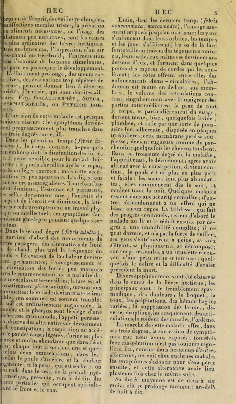 HEC )rps ou de Vesprit, des veilles prolongées, [>s affections morales tristes, la privation es aliments nécessaires, ou l’usage des ibstances peu nutritives, sont les causes ■s plus ordinaires des fièvres hectiques, tans quelques cas, l’impression d’un air ■ès-chaud ou très-froid , l’introduction ans l’estomac de boissons stimulâmes, ut paru en provoquer le développement. I L allait emenl prolongé, des sueurs ex- cessives, des évacuations trop répétées de i ierme , peuvent donner lieu à diverses crié tés nhectisie, qui sont décrites ail— ■urs. Voy, Galactirrhée , Sueur , I PERMATORKHÉE , ou PHTHISIE I)OR- 5 ALE. . L’invasion de cette maladie est presque |iujours obscure : les symptômes devien- ijent progressivement plus tranchés dans .'s trois degrés successifs. Dams les premiers temps ( febtis in- toata ), le corps conserve à-peu-près m embonpoint; la diminution des forces. I l à peine sensible pour le malade lui — iicme ; le pouls s’accélère après le repas,, près un léger exercice; mais cette acce- ption est peu apparente. Les digestions mtencore assezrégulières.Toutefois l’ap- elit diminue, l’estomac est paresseux, s selles deviennent rares, l’activité du >rps et de l’esprit est diminuée, la fail- le succède promptement au travail phy- queou intellectuel : ces symptômes s’ac- oissent peu-à-peu pendant quelques se- ■aines. Dans le second degré ( febris adulta) f survient d abord des mouvements de ers ; des alternatives de froid ? plus tard la fréquence du ouïs et l’élévation de la chaleur devien- •nt permanentes; l’amaigrissement et diminution des forces peu marqués ins le commencement de la maladie de- ennent alors très-sensibles; la face est al- i nativement pâle et animée, sur-tout aux ommettes ; le malade devienttrisle étiras- ble, son sommeil est souvent troublé; ^oif est ordinairement augmentée, la ouche et le pharynx sont le siège d’une •cheresse incommode, l’appétit persiste ; ■i observe des alternatives de dévoiement de constipation; la respiration est accé- ree par des causes légères; l’urine est plus ncec et moins abondante que dans l’étal m ; chaque jour il survient une et quel- le ois deux exacerbations, dans les- lelles le pouls s’accélère et la chaleur igmente; et la peau, qui esL sèche et un u rude dans le reste de la période nyc- ernenque, présente, vers le déclin, des eues partielles qui occupent spéciale- ent le front et le cou. vre passag de chaud II EC 5 Enfin, dans les derniers temps (febris consummata, marasmodes), l’amaigrisse- ment est porté jusqu’au marasme ; les yeux s enfoncent dans leurs orbites, les tempesj et les joues s’affaissent, les os de la face fontsaillieau travers des téguments amin- cis, les muscles eux-mêmes se dessinent au- dessous d’eux, et forment dans quelques points des espèces de cordes qui les sou- lèvent ; les côtes offrent entre elles des enfoncements demi - circulaires , l’ab- domen est rentré en dedans; aux mem- bres, le volume des articulations con- traslesingulièremenlavec la maigreurd*s parties intermédiaires; la peau de tout le corps, et particulièrement du visage, devient terne, bise , quelquefois livide , plombée, et salie par une sorte de pous- sière fort adhérente , disposée en plaques irrégulières; cette membrane perd sa sou- plesse, devient rugueuse comme du par- chemin; quelquefois les cheveux tombent. Dans ce troisième degré de là maladie % l’appétitcesse, le dévoiement; après avoir alterné avec la constipation, devient con- tinu , le pouls est de plus en plus petit et faible ; les sueurs sont plus abondan- tes ; elles commencent dès lè soir, et coulent toute la nuit. Quelques malades restent dans une sécuritj* complète ; d’au- tres s’abandonnent à un effroi qui ne laisse aucun repos La faiblesse, qui fait des progrès continuels, retient d’abord le malade au lit et le réduit ensuite par de- grés à une immobilité complète ; il ne peut dormir, et n’a pas la force de veiller; ses yeux s’entr’ouvrent à peine, sa voix s’éteint, sa physionomie se décompose; son corps ressemble à un squelette recou- vert d’une peau sèche et terreuse ; quel- quefois le délire et la difficulté d’avaler précèdent la mort. Divers épiphénomènes ont été observés dans le cours de la lièvre hectique ; les principaux sont : le tremblement spas- modique , des douleurs, le hoquet , la toux, les palpitations, des hémorrhagies variées, la suppression des larmes, di- verses éruptions, les craquements des arti- culations,la roideur des muscles, l’œdème. La marche de cette maladie offre , dans scs trois degrés, la succession de symptô- mes que nous avons exposés ; toutefois leur exaspération n’est pas toujours régu- lière. Ici, comme dans beaucoup d’autres, affections, on voit chez quelques malades les symptômes s’adoucir pour s’exaspérer ensuite , et cette alternative avoir lieu plusieurs fois chez le même sujet. Sa durée moyenne est de deux à six mois; elle se prolonge rarement au-delà de huit à dix.