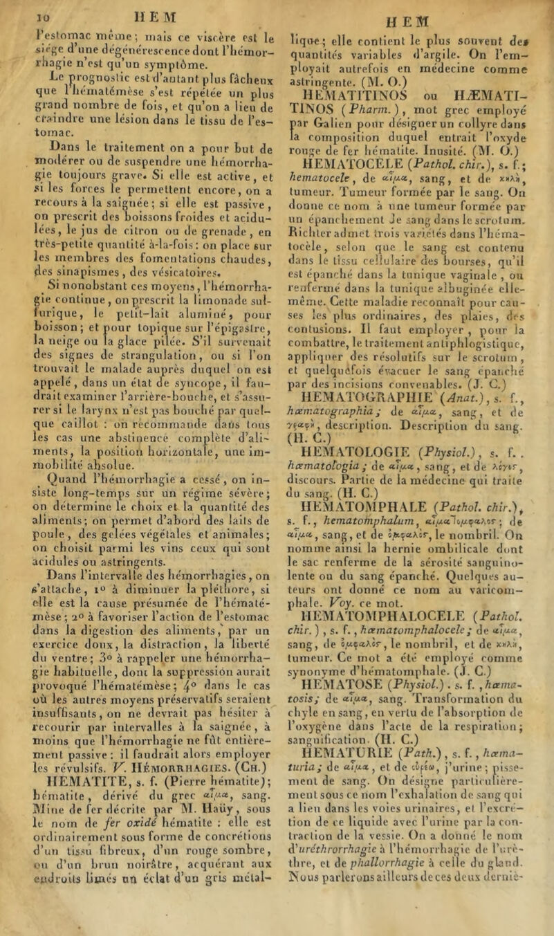 l’estomac meme ; mais ce viscère est le siège d une dégénérescence dont l’hémor- rhagie n’est qu'un symptôme. Le prognostic est d’autant plus fâcheux que 1 hématémèse s’est répétée un plus grand nombre de fois, et qu’on a lieu de craindre une lésion dans le tissu de l’es- tomac. Dans le traitement on a pour but de modérer ou de suspendre une hémorrha- gie toujours grave. Si elle est active, et si les forces le permettent encore, on a recours à la saignée; si elle est passive, on prescrit des boissons froides et acidu- lées, le jus de citron ou de grenade , en très-petite quantité à-la-fois: on place sur les membres des fomentations chaudes, des sinapismes , des vésicatoires. Si nonobstant ces moyens, l’hémorrha- gie continue, on prescrit la limonade sul- furique, le petit-lait alumine $ pour bo isson; et pour topique sur l’épigastre, la neige ou la glace pilée. S’il survenait des signes de strangulation, ou si l’on trouvait le malade auprès duquel on est appelé, dans on état de syncope, il fau- drait examiner l’arrière-bouche, et s’assu- rer si le larynx n’est pas bouché, par quel- que ca iilot : on recommande dans tous les cas une abstinence complète d’ali- ments, la position horizontale, une im- mobilité absolue. Quand l’hémorrhagie a cessé, on in- siste long-temps sur un régime sévère; on détermine le choix et la quantité des aliments; on permet d’abord des laits de poule, des gelées végétales et animales; on choisit parmi les vins ceux qui sont acidulés ou astringents. Dans l’intervalle des hémorrhagies, on s’attache, i° à diminuer la pléthore, si elle est la cause présumée de l’hématé- mèse ; a° à favoriser l’action de l’estomac dans la digestion des aliments,'par un exercice doux, la distraction, la liberté du ventre; 3° à rappeler une hémorrha- gie habituelle, dom la suppression aurait provoqué l’hématémèse; 4° dans le cas où les autres moyens préservatifs seraient insuffisants, on ne devrait pas hésiter à recourir par intervalles à la saignée, à moins que l’hémorrhagie ne fût entière- ment passive: il faudrait alors employer les révulsifs. V. Hémorrhagies. (Ch.) HEMATITE, s. f. (Pierre hématite); hématite, dérivé du grec «<,«», sang. Mine de fer décrite par M. Haiiy, sous le nom de fer oxldé hématite : elle est ordinairement sous forme de concrétions d’un tissu fibreux, d’un rouge sombre, ou d’un brun noirâtre, acquérant aux endroits limés un éclat d’un gris mélal- H EM liqoe; elle contient le plus souvent de» quantités variables d’argile. On l’em- ployait autrefois en médecine comme astringente. (M. O.) HEMATIT1N0S ou HÆMATI- T1N0S (Pharm. ), mot grec employé par Galien pour désignerun collyre dans la composition duquel entrait l’oxyde rouge de fer hématite. Inusité. (M. O.) HEMATOCÈLE (Pathol, chir.), s. f.; hematucele, de sang, et de *»a», tumeur. Tumeur formée par le sang. Ou donne ce nom à une tumeur formée par un épanchement Je sang dans le scrotum. Richter admet trois variétés dans l’héma- tocèle, selon que le sang est contenu dans le tissu cellulaire des bourses, qu’il est épanché dans la tunique vaginale , ou renfermé dans la tunique aibuginée elle- même. Cette maladie reconnaît pour cau- ses les plus ordinaires, des plaies, drs contusions. Il faut employer , pour la combattre, le traitement antiphlogistique, appliquer des résolutifs sur le scrotum, et quelquefois évacuer le sang épanché par des incisions convenables. (J. C.) ITEM ATOGRAP11 fE (Anat.), s. f., h cernât ographia ; de sang, et de description. Description du saut. (11. C.) HEMATOLOGIE (Physiol.), s. f. . hcematologia • de , sang, et de Aerir, discours. Partie de la médecine qui traite du sang. (H. C.) IIEMATOMPHALE (Pathol. chir.), s. f., hematolnphalum, «îjualo/uçaAor ; de «</*«, sang, et de s^aAir, le nombril. On nomme ainsi la hernie ombilicale dont le sac renferme de la sérosité sanguino- lente ou du sang épanché. Quelques au- teurs ont donné ce nom au varicom- phale. Voy. ce mot. HEMATOMPHALOCELE (Pathol. chir. ) , s. f., hamatomphalocelc; de «yza, sang, de ô,«<p«Aèr, le nombril, et de x»Aii, tumeur. Ce mot a été employé comme synonyme d’hématomphale. (J. C.) HEMATOSE (Physiol.) . s. f. ,hama- tosis; de sang. Transformation du chyle en sang, en vertu de l’absorption de l’oxygène dans l’acte de la respiration; sanguification. (II. C.) _ HEMATURIE (Path.) , s. f., hcema- turia; de «(/*«, et de cèpe», j’urine; pisse- ment de sang. On désigne particulière- ment sous ce nom l’exhalation de sang qui a lieu dans les voies urinaires, et l’excré- tion de ce liquide avec l’urine par la con- traction de la vessie. On a donné le nom A'uréthrorrhagle à l’hémorrhagie de l’urè- thre, et de phallorrhagie à celle du gland. Nous parlerons ailleurs de ces deux derniè-
