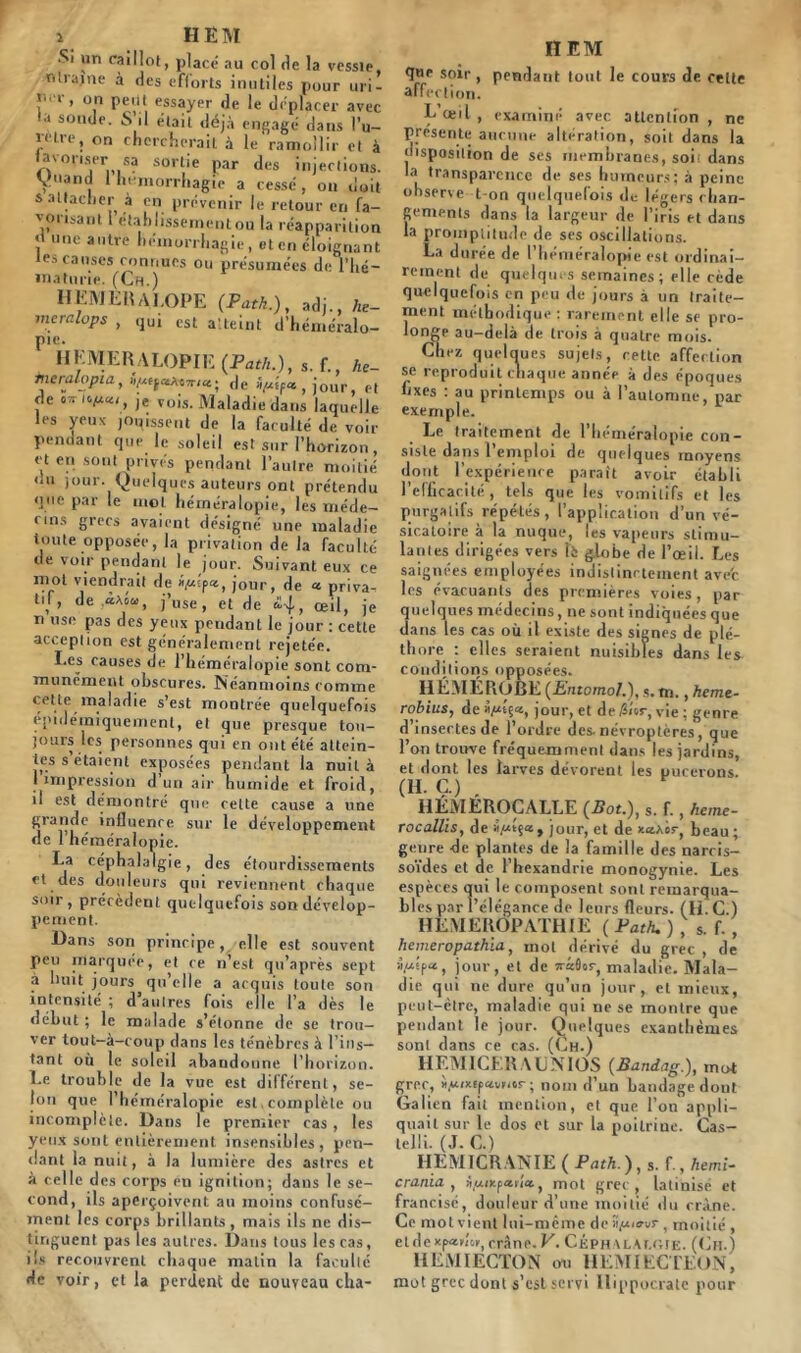 Si un caillot, placé au col de la vessie, ntrajne à des efforts inutiles pour uri- f'' > on Peilt essayer de le déplacer avec sonde. S il était déjà engagé dans l’u- mre, on chercherait à le ramollir et à tav°fiser sa sortie par des injections. Van | * hémorrhagie a cessé, on doit s attacher à en prévenir le retour en fa- vorisant i établissement ou la réapparition <1 une autre hémorrhagie, et en éloignant les causes connues ou présumées de l'hé- maturie. (Ch.) IIEMERALOPE (Path.), adj., he- mcralops , qui est atteint d’héméralo- pie. HEMERALOPIE (Path.), s. f., he- tneralopia, de h/xif*, jour, et de ■*»/*«<, je vois. Maladie dans laquelle les yeux jouissent de la faculté de voir pendant que le soleil est sur l’horizon, et en sont privés pendant l’autre moitié nu jour. Quelques auteurs ont prétendu <]ne par le mol héméralopie, les me de— nns grecs avaient désigné une maladie toute opposée, la privation de la faculté de voir pendant le jour. Suivant eux ce mol viendrait de i/*lp«, jour, de « priva- tif, de «xom, j’use, et de <24, œil, je n use pas des yeux pendant le jour : cette accepiion est généralement rejetée. I.es causes de l’héméralopie sont com- munément obscures. Néanmoins comme cette maladie s’est montrée quelquefois épidémiquemenl, et que presque tou- jours les personnes qui en ont été attein- tes s étaient exposées pendant la nuit à I impression d un air humide et froid, il est démontré que cette cause a une grande influence sur le développement de l’héméralopie. La céphalalgie, des étourdissements et des douleurs qui reviennent chaque soir, précèdent quelquefois son dévelop- pement. Hans son principe, elle est souvent peu marquée, et ce n’est qu’après sept à huit jours qu’elle a acquis toute son intensité ; d’autres fois elle l’a dès le début ; le malade s’étonne de se trou- ver tout-à-coup dans les ténèbres à l’ins- tant où le soleil abandonne l’horizon. Le trouble de la vue est différent, se- lon que l’héméralopie est. complète ou incomplète. Dans le premier cas, les yeux sont entièrement insensibles, pen- dant la nuit, à la lumière des astres et à celle des corps en ignilion; dans le se- cond, ils aperçoivent au moins confusé- ment les corps brillants , mais ils ne dis- tinguent pas tes autres. Dans tous lestas, ils recouvrent chaque matin la faculté de voir, et la perdent de nouveau cha- II EM tjue soir, pendant tout le cours de celle affection. E’œil , examiné avec attention, ne prescrite aucune altération, soit dans la disposition de ses membranes, soi' dans la transparence de ses humeurs; à peine observe t on quelquefois de légers chan- gements dans la largeur de l’iris et dans la promptitude de ses oscillations. La durée de l’héméralopie est ordinai- rement de quelques semaines; elle cède quelquefois en peu de jours à un traite- ment méthodique : rarement elle se pro- longe au-delà de trois à quatre mois. Chez quelques sujets, cette affection se reproduit chaque année à des époques fixes : au printemps ou à l’automne, par exemple. Le traitement de l’héméralopie con- siste dans l’emploi de quelques moyens dont l’expérience paraît avoir établi l’efficacité, tels que les vomitifs et les purgatifs répétés, l’application d’un vé- sicatoire à la nuque, les vapeurs stimu- lantes dirigées vers lè globe de l’œil. Les saignées employées indistinctement ave'c les évacuants des premières voies, par quelques médecins, ne sont indiquées que dans les cas où il existe des signes de plé- thore : elles seraient nuisibles dans les conditions opposées. HÉMÉROBE (Entomol.), s.m., heme- robius, de jour, et detSîer, vie ; genre d’insectes de l’ordre des. névroptères, que l’on trouve fréquemment dans les jardins, et dont les larves dévorent les pucerons. (H. Ç.) . HÉMEROCALLE (Bot.), s. f., heme- rocallis, de i/xjour, et de x«âss-, beau ; genre de plantes de la famille des narcis- soïdes et de l’hcxandrie monogynie. Les espèces qui le composent sont remarqua- bles par l’élégance de leurs fleurs. (IL C.) HEMEROPATHIE ( Path. ) , s. f. , hemeropathla, mot dérivé du grec , de à.ulpct, jour, et de wâOor, maladie. Mala- die qui ne dure qu’un jour, et mieux, peut-être, maladie qui ne se montre que pendant le jour. Quelques exanthèmes sont dans ce cas. (Ch.) HEM1CER A CMOS (Bandag.), mot grec, Vixtpavuor ; nom d’un bandage dont Galien fait mention, et que l’on appli- quait sur le dos et sur la poitrine. Cas- telli. (J. C.) HEMICRANIE ( Path.),s. f.,hemi- crania , S(“‘xp ailtt, mot grec, latinisé et francisé, douleur d’une moitié du crâne. Ce mot vient lui-même de îi/umr , moitié , eidexpado, crâne. V. Céphalalgie. (Ch.) HEMIECTON ou 1IEMIECTEON, mot grec dont s’est servi Hippocrate pour