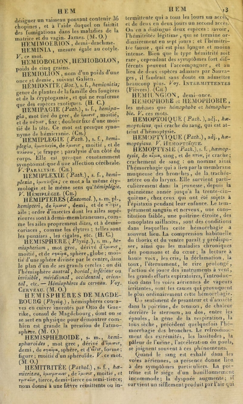 désigner un vaisseau pouvant contenir 36 chopines , et à l’aide duquel on faisait des fumigations dans les maladies de la matrice et du vagin. James. (M. O.) HEMIMOERION , demi-drachme. HEM IN IA, mesure égale au cotyle. V. çt mot. HEM lOBOLlCVN, H EMIOBOLON, poids de cinq grains. HEMIOEION , nom d un poids cl une once et demie , suivant Galien. HÉMION1TE {Bot.), s. f., hemionitis; genre de plantes de la famille des fougères et de la cryptogamie, et qui ne renferme que des espèces exotiques. (H. C.) . HEM1PAGIE (Path.), s. f-, hemtpa- gia , mot tiré du grec, de «>>o-vr , moitié', et de xâyivr, fixe ; douleur fixe d’une moi- tié de la tète. Ce mot est presque syno- nyme de hémictanie. (Ch.) HEMIPLEGIE (Path.), s. f., hemi- plegia, rAnyîa, de «piovŸ , moitié , et de îta-Wu, je frappe ; paralysie d’un côté du corps. Elle est presque constamment symptomatique d une affection cérébrale. K.’Paralysîe. (Ch.) HEMLPLEXIE ( Path.), s. f., hemi- plexia, i/4/Ti-At^a; ce mot a la même éty- mologie et le même sens qu’hémiplégie. V. Hémiplégie. (Ch.) HEMIPTERES (Entomol. ), s. m. pl., hemipteri, dea^e^r, demi, et de Tr/cgor, aile ; ordre d’insectes dont les ailes supé- rieures sont à demi-membraneuses, com- me les ailes proprement dites, et à deini- roriaces , comme les élylres : telles sont les punaises , les cigales, etc. (H. C.) HEMISPHERE (Pliysïq.), s. m., he- mispherium , mot grec, dérivé dé/Aiavr, moitié, et de p«, sphère , globe ; moi- tié d’une sphère divisée par le centre, dans le plan d’un de ses grands cercles : on dit l’hémisphère austral, boréal, inférieur ou invisible, méridional, occidental, orien- tal, etc. — Hémisphères du cerveau. Voy. Cerveau. (M. O.) H E M IS P H È RE S DE TVIAGDE- BOURG (Physiq.) , hémisphères conca- ves en cuivre inventés par Otto de Gue- rike, consul de Magdebourg, dont on se se sert en physique pour démontrer com- bien est grande la pression de l’atmo- sphitre. (M. O.) HEMISPHEROIDE, s. m., hemi- sphœroides , mot grec , dérivé d’iti«'‘r''r) demi, de «y<**p«, sphère, et d’fL'cr, forme ; figure; moitié d’un sphéroïde. V. ce mot. (MO.) HEMITRITEE (Pathol.), s. f., hce- mitrita'a, ii/AtTfiTaitr, de »/A«nr, moitié , et rpiraîor, tierce, demi-tierce ou semi-tierce; nom donné à une fièvre rémittente ou in- II EM ,3 termittcntp qui a tous les jours un accès, . et de deux en deux jours un second accès. On en a distingué deux espèces : savoir, l’hcinitritée légitime , qui se termine or- dinairement en sept jours ; et l’hérnitri- tée fausse , qui est plus Içjngue et moins intense. Rien que le type hémitrilé soit rare , cependant des symptômes lort dif- férents peuvent l’accompagner, et au lieu de deux espèces admises par Sauva- ges, il faudrait sans doute en admettre beaucoup plus. Eoy. Intermittentes (Fièvres). (Ch.) HEMil NG'ON, demi once. HEMOPHOBE a HEMOPHOBIE, les mêmes que hémaphobe et hémapho- bie. V. ces mots. HEMOPTOÏQUE ( Path. ), adj., hce- moptoicus, qui crache du sang, qui est at- teint d’hémoptysie. HEMOPTYIQUE (Path.), adj., hce- moptyicus. P. HEMOPTOÏQUE. HEMOPTYSIE (Path.),s. f. ,hæmop- tysis, de «T/xa, sang, et de wrew, je crache; crachement de sang : on nomme ainsi l’hpmorrhagie qui a lieu par la membrane muqueuse'des bronches, de la trachée- artère ou du larynx. Elle survient parti- culièrement dans la jeunesse, depuis la quinzième année jusqu’à la trente-cin- quième, chez ceux qui ont été sujets à l’épistaxis pendant leur enfance. Le tem- pérament sanguin et nerveux, une cons- titution faible, une poitrine étroite, des omoplates saillantes, sont des conditions dans lesquelles cette hémorrhagie a souvent lieu. La compression habituelle du thoràx et du ventre paraît y prédispo- ser, ainsi que les maladies chroniques des poumons et du cœur; la lecture à haute voix, les cris, la déclamation, la toux, l’éternument, le rire prolongé, l’action de jouer des instruments à vent, les grands efforts expiratoires, l’introduc- tion dans les voies aériennes de vapeurs irritantes, sont les causes qui provoquent le plus ordinairement cette hémorrhagie. Un sentiment de pesanteur et d anxiété dans la poitrine, de tension, de chaleur derrière le sternum, au dos, entre les épaules, la gène de la respiration, la toux sèche, précèdent quelquefois l’hé- morrhagie des bronches. Le refroidisse- ment des extrémités , les lassitudes , !a pâleur de l’urine, l’accélération du pouls, se joignent souvent à ces phénomènes. Quand le sang est exhalé dans les vo'es aériennes, sa présence donne lien à des symptômes particuliers. La poi- trine est le siège d’un bouillonnement incommode; la dyspnée augmente; li survient un sifflementproduitpavl’air qui