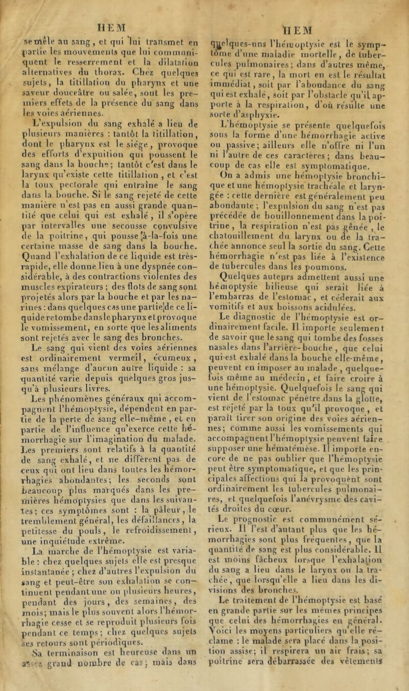 IIE M semêle au sang, et qui lui transmet en partie les mouvements que lui communi- quent le resserrement et la dilatation alternatives du thorax. Chez quelques sujets, la titillation du pharynx et une saveur douceâtre ou salée, sont les pre- miers effets de la présence du sang dans les voies aériennes. L’expulsion du sang exhalé a lieu de plusieurs manières : tantôt la titillation, dont le pharynx est le siège , provoque des efforts d1 expuition qui poussent le sang dans la bouche; tantôt c/est dans le larynx qu’existe cette titillation , et c’est la toux pectorale qui entraîne le sang dans la bouche. Si le sang rejeté de celte manière n’est pas en aussi grande quan- tité que celui qui est exhalé , il s’opère par intervalles une secousse convulsive de la poitrine, qui pousse jà-la-fois une certaine masse de sang dans la bouche. Quand l’exhalation de ce liquide est très- rapide, elle donne, lieu à une dyspnée con- sidérable, à des contractions violentes des muscles expira leurs ; des flots de sangsçnt projetés alors par la bouche et par les na- rines : dans quelques cas une parlie;de ce li- quide retombe dans le pharynx et provoque le vomissement, en sorte que les aliments sont rejetés avec le sang des bronches. Le sang qui vient des voies aériennes est ordinairement vermeil, ecumeux, sans mélange d’aucun autre liquide : sa quantité varie depuis quelques gros jus- qu'à plusieurs livres. Les phénomènes généraux qui accom- pagnent l’hémoptysie, dépendent en par- tie de la perte de sang elle-même , et en partie de l’influence qu’exerce cette hé- morrhagie sur l'imagination du malade. Les premiers sont relatifs à la quantité de sang exhalé, et ne difrè rent pas de ceux qui ont lieu dans toutes les hémor- rhagies abondantes; les seconds sont beaucoup pins marqués dans les pre- mières hémoptysies que dans les suivan- tes; ces symptômes sont : la pâleur, le tremblement général, les défaillances, la petitesse du pouls, le refroidissement, une inquiétude extrême. La marche de l’hémoptysie est varia- ble : chez quelques sujets elle est presque instantanée ; chez d’autres l’expulsion du sang et peut-être son exhalation se con— tinuent pendant une on plusieurs heures, pendant des jours, des semaines, des mois; mais le plus souvent alors 1 hémor- rhagie cesse et se reproduit plusieurs fois pendant ce temps; chez quelques sujets ses retours sont périodiques. .Sa terminaison est heureuse dans un aSscz grand uuiubre de cas; mais dans 1IEM quelques-uns l’hémoptysie est le symp- tôme d’une maladie mortelle, de tuber- cules pulmonaires; dans d’autres même, ce qui est rare, la mort en est le résultat immédiat , soit par l’abondani c du sang qui est exhalé, soit par l’obstacle qu’il ap- porte à la respiration, d’où résulte une sorte d’asphyxie. L’hémoptysie se présente quelquefois sous la forme d’une hémorrhagie active ou passive; ailleurs elle n’offre ni l’un ni l’autre de ces caractères; dans beau- coup de cas elle est symptomatique. On a ad mis une hémoptysie bronchi- que etune hémoptysie trachéale et laryn- gée : cette dernière est généralement peu abondante ; l’expulsion du sang n’est pas précédée de bouillonnement dans la poi- trine , la respiration n’est pas gênée , le chatouillement du larynx ou de la tra- chée annonce seul la sortie du sang. Cette hémorrhagie n’est pas liée à l’existence de tubercules dans les poumons. Quelques auteurs admettent aussi une hémoptysie bilieuse qui serait liée à 1 embarras de 1 estomac , et céderait aux vomitifs et aux boissons acidulées. Le diagnostic de l'hémoptysie est or- dinairement facile. 11 importe seulement de savoir que le sang qui tombe des fosses nasales dans l’arrièré-bouclie , que celui qui est exhalé dans la bouche elle-même, peuvent en imposer au malade , quelque- fois même an médecin , et faire croire à une hémoptysie. Quelquefois le sang qui vient de l’estomac pénètre dans la glotte, est rejeté par la toux qu’il provoque, et paraît tirer son origine des voies aérien- nes; comme aussi les vomissements qui accompagnent l’hémoptysie peuvent (aire supposer une hématémèse. Il importe en- core de ne pas oublier que l’hémoptysie peut être symptomatique, et que les prin- cipales affections qui la provoquent sont ordinairement les tubercules pulmonai- res, et quelquefois l’anévrysme des cavi- tés droites du cœur. Le prognostic est communément sé- rieux. Il l’est d’autant plus que les hé- morrhagies sont plus fréquentes, que la quantité de sang est plus considérable. Il est moins fâcheux lorsque l’exhalation du sang a lieu dans le larynx ou la tra- chée, que lorsqu’elle a lien dans les di- visions des bronches. Le traitement de l’héinoptysie est hase en grande partie sur les mêmes principes que celui des hémorrhagies en général. Voici les moyens particuliers qu’elle ré- clame : le malade sera placé dans la posi- tion assise; il respirera un air frais; sa poitrine sera débarrassée des vêtements