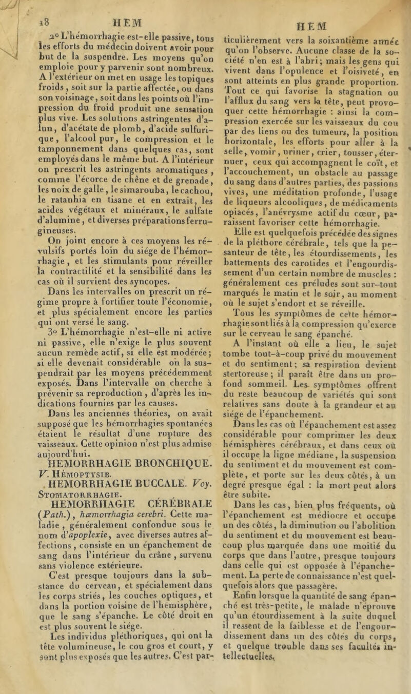 »8 II F. M a° L’hémorrhagie est-elle passive, tous les efforts du médecin doivent avoir pour but de la suspendre. Les moyens qu’on emploie pour y parvenir sont nombreux. A l’extérieur on met en usage les topiques froids , soit sur la partie affectée, ou dans son voisinage, soit dans les points où l’im- pression du froid produit une sensation plus vive. Les solutions astringentes d’a- lun, d’acétate de plomb, d’acide sulfuri- que , l’alcool pur, le compression et le tamponnement dans quelques ras, sont employés dans le même but. A l’intérieur ou prescrit les astringents aromatiques , comme l’écorce de chêne et de grenade, les noix de galle, lesimarouba, le cachou, le ratanbia en tisane et en extrait, les acides végétaux et minéraux, le sulfate d’alumine , etdiverses préparations ferru- gineuses. On joint encore à ces moyens les ré- vulsifs portés loin du siège de l’hémor- rhagie , et les stimulants pour réveiller la contractilité et la sensibilité dans les cas où il survient des syncopes. Dans les intervalles on prescrit un ré- gime propre à fortifier toute l’économie, et plus spécialement encore les parties qui ont versé le sang. 3° L’hémorrhagie n’est-ellc ni active ni passive, elle n’exige le plus souvent aucun remède actif, si elle est modérée; si elle devenait considérable oii la sus- pendrait par les moyens précédemment exposés. Dans l’intervalle on cherche à prévenir sa reproduction , d’après les in- dications fournies par les causes. Dans les anciennes théories, on avait supposé que les hémorrhagies spontanées étaient le résultat d’une rupture des vaisseaux. Cette opinion n’est plus admise aujourd’hui. HEMORRHAGIE BRONCHIQUE. V. Hémoptysie. HEMORRHAGIE BUCCALE. Voy. Stomatorrhagie. HEMORRHAGIE CEREBRALE (Par/;.), hœmorrhagïa cerebri. Cette ma- ladie , généralement confondue sous le nom A'apoplexie, avec diverses autres af- fections , consiste en un épanchement de sang dans l’intérieur du crâne , survenu sans violence extérieure. C’est presque toujours dans la sub- stance du cerveau, et spécialement dans les corps striés, les couches optiques, et dans la portion voisine de l’hémisphère, que le sang s’épanche. Le côté droit en est plus souvent le siège. Les individus pléthoriques, qui ont la tête volumineuse, le cou gros et court, y sont plus exposés que les autres. C’est par- ti E M ticulièrement vers la soixantième année qu’on l’observe. Aucune classe de la so- ciété n’en est à l’abri; mais les gens qui vivent dans l’opulence et l’oisiveté, en sont atteints en plus grande proportion. Tout ce qui favorise la stagnation ou l’afflux du sang vers la tête, peut provo- quer cette hémorrhagie : ainsi la com- pression exercée sur les vaisseaux du cou par des liens ou des tumeurs, la position horizontale, les efforts pour aller à la selle, vomir, uriner, crier, tousser, éter- nuer, ceux qui accompagnent le coït, et 1 accouchement, un obstacle au passage du sang dans d’autres parties, des passions vives, une méditation profonde, l’usage de liqueurs alcooliques, de médicaments opiacés, l’anévrysme actif du cœur, pa* laissent favoriser cette hémorrhagie. Elle est quelquefois précédée des signes de la pléthore cérébrale, tels que la pe- santeur de tête, les étourdissements, les battements des carotides et l’engourdis- sement d’un certain nombre de muscles : généralement ces préludes sont sur-tout marqués le matin et le soir, au moment où le sujet s’endort et se réveille. Tous les symptômes de cette hémor- rhagiesontliésà la compression qu’exerce sur le cerveau le sang épanché. A l’instant où elle a lieu, le sujet tombe tout-à-coup privé du mouvement et du sentiment; sa respiration devient stertoreuse ; il paraît être dans un pro- fond sommeil. Les. symptômes offrent du reste beaucoup de variétés qui sont relatives sans doute à la grandeur et au siège de l’épanchement. Dans les cas où l’épanchement est assez considérable pour comprimer les deux hémisphères cérébraux, et dans ceux où il occupe la ligne médiane, la suspension du sentiment et du mouvement est com- plète, et porte sur les deux côtés, à un degré presque égal : la mort peut alors être subite. Dans les cas, bien plus fréquents, où l’épanchement est médiocre et occupe un des côtés, la diminution ou l’abolition du sentiment et du mouvement est beau- coup plus marquée dans une moitié du corps que dans l’autre, presque toujours dans celle qui est opposée à l’épanche- ment. La perte de connaissance n’est quel- quefois alors que passagère. Enfin lorsque la quantité de sang épan- ché est très-petite, le malade n’éprouve qu’un étourdissement à la suite duquel il ressent de la faiblesse et de l’engour- dissement dans un des côtés du corps, et quelque trouble dans ses facultés in- tellectuelles.