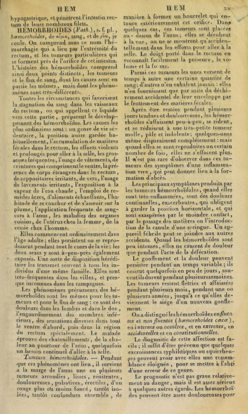 hypogastrique, et pénètrent l’intestin rec- tum rie leurs nombreux filets. HÉMORRHOÏDES (Fath.), s. f. pl., hamorrhoides, de ai/xct, sang, et de piu, je coule. On comprend sous ce nom l'hé- morrhagie qui a lieu par l’extrémité du rectum, et les tumeurs particulières qui se forment près de l’orifice de cet intestin. L’histoire des hémorrhoïdes comprend ainsi deux points distincts , les tumeurs et le (lux de sang, dont les causes sont en partie les mêmes , mais dont les phéno- mènes sont très- différents. Toutes les circonstances qui favorisent la stagnation du sang dans les vaisseaux du rectum , ou qui appellent ce liquide vers cette partie , préparent le dévelop- pement des hémorrhoïdes. Les causes les plus ordinaires sont : un genre de vie sé- dentaire , la position assise gardée ha- bituellement, l’accumulation de matières fécales dans le rectum, les efforts violents et prolongés pour aller à la selle, les gros- sesses fréquentes, l’usage de vêtements, de ceintures qui compriment le ventre, la pré- sence de corps étrangers dans le rectum , de suppositoires irritants, de vers , l’usage de lavements irritants, l’exposition à la vapeur de l’eau chaude , l’emploi de re- mèdes acres, d’aliments échauffants, l’ha- bitude de se coucher et de s’asseoir sur la plume, l'application fréquente de sang- sues à l’anus, les maladies des organes voisins, de l’utérus chez, la femme, de la vessie chez l’homme. Elles commencent ordinairement dans l’âge adulte ; elles persistent ou se repro- duisent pendant tout le cours de la vie : les deux sexes y sont à-peu-près également exposés. Une sorte de disposition hérédi- taire les transmet souvent à tous les in- dividus d’une même famille. Elles sont très-fréquentes dans les villes, et pres- que inconnues dans les campagnes. Les phénomènes précurseurs des bé- morrhoïdes sont les mêmes pour les tu- meurs et pour le flux de sang : re sont des douleurs dans les lombes et dans le dos , l’engourdissement des membres infé- rieurs, des sensations diverses dans tout le ventre d’abord, puis dans la région du rectum spécialement. Le malade éprouve des chatouillements , de la cha- leur au pourtour de l’anus, quelquefois un besoin continuel d’aller à la selle. 'Tumeurs hémorrhoïdales. — Pendant que ces phénomènes ont lieu , il survient a la marge de l’anus une. ou plusieurs tumeurs arrondies , lisses , rénitentes , douloureuses , pulsatives , érectiles , d’un conge plus o\i moins foncé, tantôt iso- lées, tantôt confondues ensemble , de manière à former un bourrelet qui en- toure extérieurement cet orifice. Dan» quelques cas, ces tumeurs sont placées au- dessus de l’anus; elles se dérobent à la vue , ou ue se montrent qu’acciiien- tellement dans les efforts pour aller à la selle. Le doigt porté dans le rectum en reconnaît facilement la présence, le vo- lume et la fo me. Parmi ces tumeurs les unes versent de temps à autre une certaine quantité de sang: d’autres n’en exhalent jamais : elles n’eu fournissent que par suite du déchi- rement accidentel de leur enveloppe par le frottement des matières fécales. Après être restées pendant plusieurs jours tendues et douloureuses, les hémor- rhoïdes s’affaissent peu-à-pen , se rident , et se réduisent à une très-petite tumeur molle, pâle et indolente; quelques-unes même disparaissent complètement : mais quand elles se sont reproduites un certain nombre de fois, elles ne s’effacent plus. II n’est pas rare d’observer dans ces tu- meurs des symptômes d’une inflamma- tion vive , qui peut donner lieu à la for- mation d’abcès. Les principaux symptômes produits par les tumeurs hémorrhoïdales, quand elles sont très-enflammées, sont, oes douleurs continuelles, exacerbantes, qui obligent à garder la position horizontale, et qui sont exaspérées par le moindre contact, par le passage des matières ou l’introduc- tion de la canule d’une seringue. Un ap- pareil fébrile peut se joindre aux autres accidents. Quand les hémorrhoïdes sont peu intenses, elles ne causent de douleur que pendant l’acte de la défécation. Le. gonflement et la douleur peuvent persister pendant un temps variable ; ils cessent quelquefois en peu de jours , sou- ventilsdurent pendant pleisieurssemaincs. Les tumeurs restent flétries et affaissées pendant plusieurs mois, pendant une ou plusieurs années , jusqu’à re qu’elles de- viennent le siège d’un nouveau gonfle- ment. On a distingué les hémorrhoïdes e n fine ri- tes et nonfluentes (hamorrhoides caca), en internes ou occultes , et en externes, en accidentelles et en constitutionnelles. Le diagnostic de celle affection est fa- cile ; il suffit d’être prévenu que quelques excroissances syphilitique» ou squirrheu- ses peuvent avoir avec, elles une ressem- blance éloignée , pour se mettre à l’abri d’une erreur de ce genre. Le prognostic n’est pas grave relative- ment au danger, mais il est. assez sérieux à quelques autres égards. Les hémorrhoï- des peuvent être assez douloureuses pour