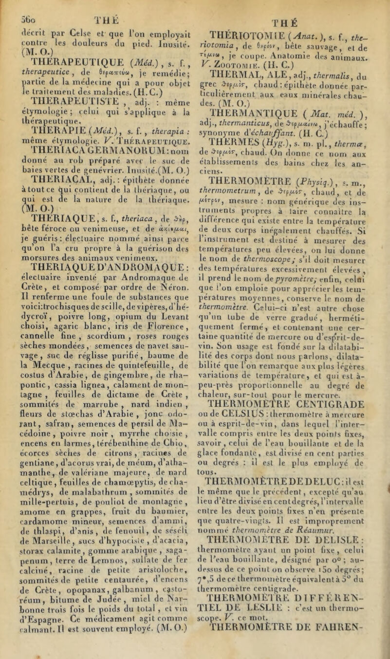 5tio THÉ décrit par Celsc et que i’on employait contre les douleurs du pied. Inusité. (M. O.) THERAPEUTIQUE {Méd.), s. f., therapeutice , de Ôepû67rtuu, je remédie; partie de la médecine qui a pour objet le traitement des maladies. (H.C.) THERAPEUTISTE , adj. : meme étymologie; celui qui s’applique à la thérapeutique. THERAPIE (Méd.) , S. f. , therapia : même étymologie. V. Thérapeutique. TIIERI AC A GERM ANORU M : nom donné au rob préparé avec le suc de baies vertes de genévrier. Inusité.(M. O.) THERIACAI ., adj. : épithète donnée à tout ce qui contient de la thériaque, ou qui est de la nature de la thériaque. (M. O.) THERIAQUE, s. f., theriaca, de a5p, bête féroce ou venimeuse, et de je guéris : électuairc nommé ainsi parce qu’on l’a cru propre à la guérison des morsures des animaux venimeux. THERIAQUE D’ANDROMAQUE: élecluaire inventé par Andromaque de Crète, et composé par ordre de Néron. Il renferme une foule de substances que voici'.trochisques de sci Ile, de vipères, d’hé- dycroï, poivre long, opium du Levant choisi, agaric blanc, iris de Florence, cannelle fine , scordium , roses rouges sèches mondées, semences de navet sau- vage , suc de réglisse purifié , baume de la Mecque, racines de quintefeuille, de costus d’Arabie, de gingembre, de rha- pontic, cassia lignea, calament de mon- tagne , feuilles de dictame de Crète , sommités de marrube , nard indien , fleurs de stœchas d’Arabie , jonc odo- rant, safran, semences de persil de Ma- cédoine , poivre noir , myrrhe choisie , encens en larmes, térébenthine de Chio, écorces sèches de citrons, racines de gentiane , d’acorus vrai, de méum, d’atha- manlhe, de valériane majeure, de nard celtique, feuilles de chamœpytis, decha- médrys, de malabathrum , sommités de mille-pertuis, de pouliot de montagne, amome en grappes, fruit du baumicr, cardamome mineur, semences d’ammi, de thlaspi, d’anis, «le fenouil, de séséli de Marseille, sucs d’hypocisie , d’acacia, storax calamite, gomme arabique , saga- penum, terre de Lemnos, sullate de fer calciné, racine de petite aristoloche, sommités de petite centaurée, d’encens de Crète, opopanax, galbanum , cjsto- réum, bitume de Judée, miel de Nar- bonne trois fois le poids du total , et vin d’Espagne. Ce médicament agit comme calmant.il «st souvent employé. (M.O.) THÉ THÉRIOTOMIE (Anat.), s. f., the- notomia , de flupîoe, bête sauvage, et de T */*•<•, je cOUpe. Anatomie des animaux. V. Zootomie. (H. C.) 1HERMAL, ALE, adj., thermalis, du grec -îsp^àr, chaud : épithète donnée par- ticulièrement aux eaux minérales chau- des. (M. O.) THERMANTIQUE ( Mat. méd. ), adj., thermandeus, de 3-rpj’échauffe ; synonyme Réchauffant. (H. C.) 1 HERMES (Hyg.), s. m. pl., therma, de ^îp/xcr, chaud. On donne ce nom aux établissements des bains chez les an- ciens- THERMOMÈTRE (Physiq.), *. m., thermometrum , de a»Piuîr, chaud, et de ^cerpoK, mesure : nom générique des ins- truments propres à taire connaître la différence qui existe entre la température île deux corps inégalement chauffés. Si 1 instrument est destiné à mesurer des températures peu élevées, on lui donne le nom de thernioscope; s’il doit mesurer des températures excessivement élevées, il prend le nom de pyromètre; enfin, celui que l’on emploie pour apprécier les tem- pératures moyennes, conserve le nom de thermomètre. Celui-ci n’est autre chose qu’un tube de verre gradué, herméti- quement fermé, et contenant une cer- taine quantité de mercure ou d’espVil-de- vin. Son usage est fondé sur la dilatabi- lité des corps dont nous parlons, dilata- bilité que l’on remarque aux plus légères variations de température, et qui est à- peu-près proportionnelle au degré de chaleur, sur-tout pour le mercure. THERMOMETRE CENTIGRADE ou de CELSIUS : thermomètre à mercure ou à esprit-de-vin, dans lequel l’inter- valle compris entre les deux points fixes, savoir, celui de l’eau bouillante et de la glace fondante, est divisé en cent parties ou degrés : il est le pilus employé de tous. THERMO M ÊTRE DE D ELU C : il es t le même que le précédent, excepté qu’au lieu d’être divisé en cent degrés, l’intervalle entre les deux points fixes n’en présente que quatre-vingts. Il est improprement nommé thermomètre de Réaumur. THERMOMÈTRE DE DE1.ISLE: thermomètre ayant un point fixe, celui de l’eau bouillante, désigné par o° ; au- dessus de ce point on observe i5o degrés; 7*,5 de ce thermomètre équivalentà 5° du thermomètre centigrade. th eu mo m Etre différen- tiel DE LESLIE : c’est un thernio- scope. V. ce mot. thermomètre de fahren-