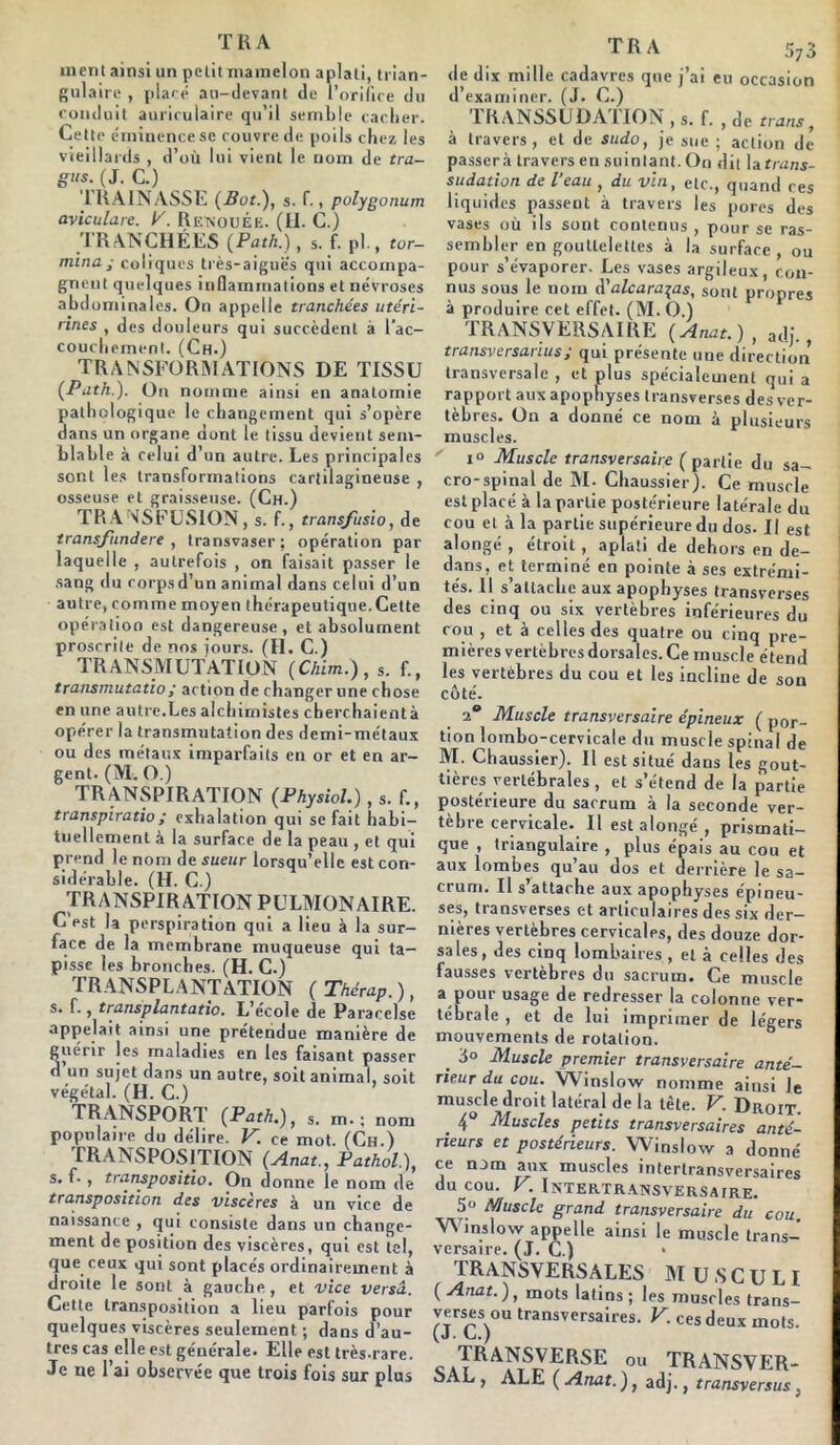 T K A ment ainsi un pctitmamelon aplati, trian- gulaire , placé au-devant de l’orifice du conduit auriculaire qu’il semble cacher. Cette éminence se couvre de poils chez les vieillards , d’où lui vient le nom de tra- gus. (J. C.) TRAINASSE (Bot.), s. f., polygonum aviculare. K. Renouée. (H. C.) TRANCHEES (Path.), s. f. pl., ter- mina; coliques très-aiguës qui accompa- gnent quelques inflammations et névroses abdominales. On appelle tranchées utéri- rines , des douleurs qui succèdent à l'ac- couchement. (Ch.) TRANSFORMATIONS DE TISSU {Path.). On nomme ainsi en anatomie pathologique le changement qui s’opère dans un organe dont le tissu devient sem- blable à celui d’un autre. Les principales sont les transformations cartilagineuse , osseuse et graisseuse. (Ch.) TRANSFUSION, s. f., transfusio, de transfundere , transvaser; opération par laquelle , autrefois , on faisait passer le sang du rorpsd’un animal dans celui d’un autre, comme moyen thérapeutique. Cette opération est dangereuse, et absolument proscrite de nos jours. (H. C.) TRANSMUTATION (Chim.), s. f., transmutatio; action de changer une chose en une autre.Les alchimistes cherchaient à opérer la transmutation des demi-métaux ou des métaux imparfaits en or et en ar- gent. (M. O.) TRANSPIRATION (Physiol.), s. f., transpiratio; exhalation qui se fait habi- tuellement à la surface de la peau , et qui prend le nom de sueur lorsqu’elle est con- sidérable. (H. C.) TRANSPIR ATION PULMONAIRE. C est la perspiration qui a lieu à la sur- face de la membrane muqueuse qui ta- pisse les bronches. (H. C.) TRANSPLANTATION ( Thérap. ), s. f., transplantatio. L’école de Paracelse appelait ainsi une prétendue manière de uérir les maladies en les faisant passer un sujet dans un autre, soit animal, soit végétal. (H. C.) TRANSPORT (Path.), m. : nom populaire du délire. V. ce mot. (Ch.) TRANSPOSITION (Anat., Pathol), s. f. , transpositio. On donne le nom de transposition des viscères à un vice de naissante , qui consiste dans un change- ment déposition des viscères, qui est tel, que ceux qui sont placés ordinairement à droite le sont à gauche, et vice versa. Cette transposition a lieu parfois pour quelques viscères seulement ; dans d’au- tres cas elle est générale. Elle est très-rare. Je ne l’ai observée que trois fois sur plus de dix mille cadavres que j’ai eu occasion d’examiner. (J. C.) 1RANSSL DA 1 ION , s. f. , de trans, à travers, et de sudo, je sue ; action de passera travers en suintant. On dit la trans- sudation. de l'eau , du vin, etc., quand ces liquides passent à travers les pores des vases où ils sont contenus , pour se ras- sembler en gouttelettes à la surface , ou pour s’évaporer. Les vases argileux, con- nus sous le noin d'alcara^as, sont propres à produire cet effet. (M. O.) TRANSVERSAIRE {Anat.), adj., transversarius; qui présente une direction transversale , et plus spécialement qui a rapport aux apophyses transverses des ver- tèbres. On a donné ce nom à plusieurs muscles. x° Muscle transversaire (partie du sa- cro-spinal de M- Chaussier). Ce muscle est placé à la partie postérieure latérale du cou et à la partie supérieure du dos. Il est alongé , étroit , aplati de dehors en de- dans, et terminé en pointe à ses extrémi- tés. Il s’attache aux apophyses transverses des cinq ou six vertèbres inférieures du cou , et à celles des quatre ou cinq pre- mières vertèbres dorsales. Ce muscle étend les vertèbres du cou et les incline de sou côté. i° Muscle transversaire épineux { por- tion lombo-cervicale du muscle spinal de M. Chaussier). Il est situé dans les gout- tières vertébrales, et s’étend de la partie postérieure du sacrum à la seconde ver- tèbre cervicale. Il est alongé , prismati- que , triangulaire , plus épais au cou et aux lombes qu’au dos et derrière le sa- crum. Il s’attache aux apophyses épineu- ses, transverses et articulaires des six der- nières vertèbres cervicales, des douze dor- sales, des cinq lombaires , et à celles des fausses vertèbres du sacrum. Ce muscle a pour usage de redresser la colonne ver- tébrale , et de lui imprimer de légers mouvements de rotation. _ J° Muscle premier transversaire anté- rieur du cou. Winslow nomme ainsi Je muscle droit latéral de la tête. V. Droit. . 4° Muscles petits transversaires anté- rieurs et postérieurs. Winslow a donné ce nom aux muscles interlransversaires du cou. V. Intertransversa[re. 5« Muscle grand transversaire du cou Winslow appelle ainsi le muscle trans- versaire. (J. C.) TRANSVERSALES M U S C U L I ( Anat. ), mots latins ; les muscles trans- -r-ou transversaires. V. ces deux mots. ou TRANSVER- SAL , ALE ( Anat. ), adj., transversus,